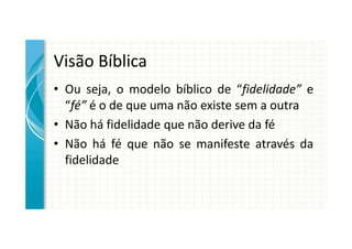 Visão Bíblica
• Ou seja, o modelo bíblico de “fidelidade” e
  “fé” é o de que uma não existe sem a outra
• Não há fidelidade que não derive da fé
• Não há fé que não se manifeste através da
  fidelidade
 