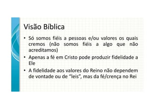 Visão Bíblica
• Só somos fiéis a pessoas e/ou valores os quais
  cremos (não somos fiéis a algo que não
  acreditamos)
• Apenas a fé em Cristo pode produzir fidelidade a
  Ele
• A fidelidade aos valores do Reino não dependem
  de vontade ou de “leis”, mas da fé/crença no Rei
 