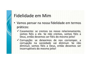 Fidelidade em Mim
• Vamos pensar na nossa fidelidade em termos
  práticos:
   Casamento: se cremos no nosso relacionamento,
   somos fiéis a ele. Se não cremos, somos fiéis a
   Deus, então devemos ser fiéis do mesmo jeito!
   Corrupção: se deixarmos de nos corromper, a
   corrupção na sociedade vai diminuir. Se não
   diminuir, somos fiéis a Deus, então devemos ser
   incorruptíveis do mesmo jeito!
 