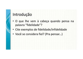 Introdução
• O que lhe vem à cabeça quando pensa na
  palavra “fidelidade”?
• Cite exemplos de fidelidade/infidelidade
• Você se considera fiel? (Pra pensar...)
 