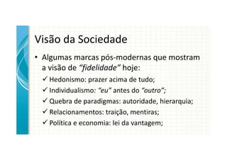 Visão da Sociedade
• Algumas marcas pós-modernas que mostram
  a visão de “fidelidade” hoje:
   Hedonismo: prazer acima de tudo;
   Individualismo: “eu” antes do “outro”;
   Quebra de paradigmas: autoridade, hierarquia;
   Relacionamentos: traição, mentiras;
   Política e economia: lei da vantagem;
 