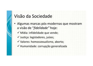 Visão da Sociedade
• Algumas marcas pós-modernas que mostram
  a visão de “fidelidade” hoje:
   Mídia: infidelidade que vende;
   Justiça: legisladores, juízes;
   Valores: homossexualismo, aborto;
   Humanidade: corrupção generalizada
 