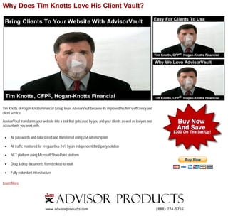 Why Does Tim Knotts Love His Client Vault?




Tim Knotts of Hogan-Knotts Financial Group loves AdvisorVault because its improved his firm’s efficiency and
client service.

AdvisorVault transforms your website into a tool that gets used by you and your clients as well as lawyers and
accountants you work with.


 •    All passwords and data stored and transferred using 256-bit encryption

 •    All traffic monitored for irregularities 24/7 by an independent third-party solution

 •    NET platform using Microsoft SharePoint platform

 •    Drag & drop documents from desktop to vault

 •    Fully redundant infrastructure

Learn More
 