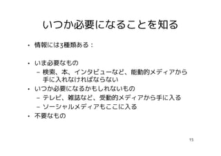 いつか必要になることを知る
• 情報には3種類ある：

• いま必要なもの
  – 検索、本、インタビューなど、能動的メディアから
    手に入れなければならない
• いつか必要になるかもしれないもの
  – テレビ、雑誌など、受動的メディアから手に入る
  – ソーシャルメディアもここに入る
• 不要なもの


                              15
 