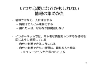 いつか必要になるかもしれない
      情報の集めかた
• 情報ではなく、人に注目する
  – 情報はどんどん陳腐化する
  – 優れた人は、なかなか陳腐化しない

• インターネットでは、マトモな情報もトンデモな情報も
  同じように流通している
  – 自分で判断できるようになる
  – 自分で判断できない分野は、頼れる人を作る
     • キュレーションとか言われている


                          16
 