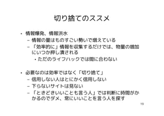 切り捨てのススメ

• 情報爆発、情報洪水
  – 情報の量はものすごい勢いで増えている
  – 「効率的に」情報を収集するだけでは、物量の増加
    にいつか押し潰される
     • ただのライフハックでは間に合わない

• 必要なのは効率ではなく「切り捨て」
  – 信用しない人はとにかく信用しない
  – 下らないサイトは見ない
  – 「ときどきいいことも言う人」では判断に時間がか
    かるのでダメ、常にいいことを言う人を探す
                              19
 