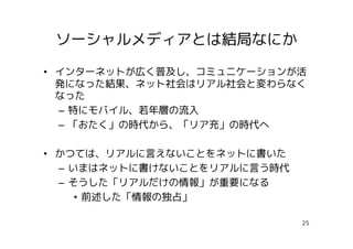 ソーシャルメディアとは結局なにか

• インターネットが広く普及し、コミュニケーションが活
  発になった結果、ネット社会はリアル社会と変わらなく
  なった
  – 特にモバイル、若年層の流入
  – 「おたく」の時代から、「リア充」の時代へ

• かつては、リアルに言えないことをネットに書いた
  – いまはネットに書けないことをリアルに言う時代
  – そうした「リアルだけの情報」が重要になる
     • 前述した「情報の独占」

                             25
 