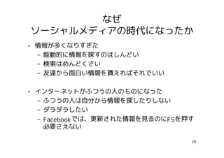 なぜ
ソーシャルメディアの時代になったか
• 情報が多くなりすぎた
  – 能動的に情報を探すのはしんどい
  – 検索はめんどくさい
  – 友達から面白い情報を貰えればそれでいい

• インターネットがふつうの人のものになった
  – ふつうの人は自分から情報を探したりしない
  – ダラダラしたい
  – Facebookでは、更新された情報を見るのにF5を押す
    必要さえない

                               26
 