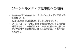 ソーシャルメディア仕事術への期待

• FacebookやTwitterといったソーシャルメディアが人気
  を集めている。
• 私はその界隈の研究者ということになっている。
• ソーシャルメディアを、広報や商品開発といった特定領
  域だけでなく、一般ビジネスパーソンの日々の仕事に今
  すぐ生かす方法はないかと聞かれることが、このごろと
  ても多い。




                                 4
 