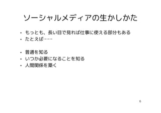ソーシャルメディアの生かしかた
• もっとも、長い目で見れば仕事に使える部分もある
• たとえば……

• 普通を知る
• いつか必要になることを知る
• 人間関係を築く




                            6
 