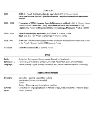 EDUCATION
2004           RNCP-II – French Certification (Master equivalent), ISV, St Etienne, France
               «Manager in Refraction and Optical Equipment» - (Responsable en Réfraction et Equipement
               Optique)

2001 – 2004    Preparation of ECOO, European Council of Optometry and Optics, ISV, St Etienne, France
               Units validated: «Medicine» (2004), «Visual Perception et Basic Sciences» (2003),
               «Optometry, Theory and Practice» (2003), «Contactology, Theory and Practice » (2002)

1999 – 2001    Optician diploma (BSc equivalent), IUP VISION, St Etienne, France
               DEUG (pre-BSc) - IUP (Vision Engineering), St Etienne, France

1998-1999      Math’Sup - University-level preparation for the nation-wide competitive entrance exams
               of the French "Grandes Ecoles”, ESEO, Angers, France

June 1998      Scientific Baccalauréate, St Etienne, France


                                                SKILLS

Optics         Refraction, Retinoscopy, Biomicroscopy, Biometrics, Keratometry
Computer Sc.   Full working proficiency in Windows, Internet, PowerPoint, Excel, Word, Outlook
Languages      French (native), English (fluent), German (fluent), Chinese-Mandarin (basic knowledge)



                                      HOBBIES AND INTERESTS

Creations      Confection – sewing, cross-stitch, knitting
               Lomography (vintage photography)
               Mosaic
               Cuisine – Discovery, experimentations, tradition
Cultures       Curiosities and languages (4 years in Adriatic Europe, in South-East Asia since end-2010)
Sports         Fitness, natation
 