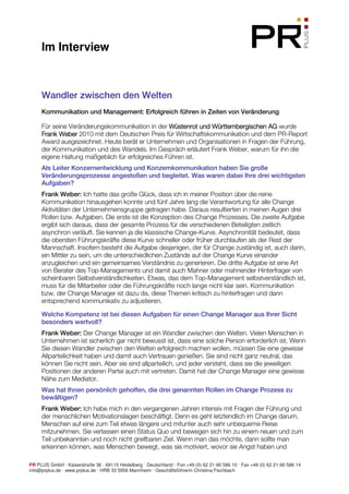 Im Interview



     Wandler zwischen den Welten
     Kommunikation und Management: Erfolgreich führen in Zeiten von Veränderung

     Für seine Veränderungskommunikation in der Wüstenrot und Württembergischen AG wurde
     Frank Weber 2010 mit dem Deutschen Preis für Wirtschaftskommunikation und dem PR-Report
     Award ausgezeichnet. Heute berät er Unternehmen und Organisationen in Fragen der Führung,
     der Kommunikation und des Wandels. Im Gespräch erläutert Frank Weber, warum für ihn die
     eigene Haltung maßgeblich für erfolgreiches Führen ist.
     Als Leiter Konzernentwicklung und Konzernkommunikation haben Sie große
     Veränderungsprozesse angestoßen und begleitet. Was waren dabei Ihre drei wichtigsten
     Aufgaben?
     Frank Weber: Ich hatte das große Glück, dass ich in meiner Position über die reine
     Kommunikation hinausgehen konnte und fünf Jahre lang die Verantwortung für alle Change
     Aktivitäten der Unternehmensgruppe getragen habe. Daraus resultierten in meinen Augen drei
     Rollen bzw. Aufgaben. Die erste ist die Konzeption des Change Prozesses. Die zweite Aufgabe
     ergibt sich daraus, dass der gesamte Prozess für die verschiedenen Beteiligten zeitlich
     asynchron verläuft. Sie kennen ja die klassische Change-Kurve. Asynchronität bedeutet, dass
     die obersten Führungskräfte diese Kurve schneller oder früher durchlaufen als der Rest der
     Mannschaft. Insofern besteht die Aufgabe desjenigen, der für Change zuständig ist, auch darin,
     ein Mittler zu sein, um die unterschiedlichen Zustände auf der Change Kurve einander
     anzugleichen und ein gemeinsames Verständnis zu generieren. Die dritte Aufgabe ist eine Art
     von Berater des Top-Managements und damit auch Mahner oder mahnender Hinterfrager von
     scheinbaren Selbstverständlichkeiten. Etwas, das dem Top-Management selbstverständlich ist,
     muss für die Mitarbeiter oder die Führungskräfte noch lange nicht klar sein. Kommunikation
     bzw. der Change Manager ist dazu da, diese Themen kritisch zu hinterfragen und dann
     entsprechend kommunikativ zu adjustieren.

     Welche Kompetenz ist bei diesen Aufgaben für einen Change Manager aus Ihrer Sicht
     besonders wertvoll?
     Frank Weber: Der Change Manager ist ein Wandler zwischen den Welten. Vielen Menschen in
     Unternehmen ist sicherlich gar nicht bewusst ist, dass eine solche Person erforderlich ist. Wenn
     Sie diesen Wandler zwischen den Welten erfolgreich machen wollen, müssen Sie eine gewisse
     Allparteilichkeit haben und damit auch Vertrauen genießen. Sie sind nicht ganz neutral, das
     können Sie nicht sein. Aber sie sind allparteilich, und jeder versteht, dass sie die jeweiligen
     Positionen der anderen Partei auch mit vertreten. Damit hat der Change Manager eine gewisse
     Nähe zum Mediator.
     Was hat Ihnen persönlich geholfen, die drei genannten Rollen im Change Prozess zu
     bewältigen?
     Frank Weber: Ich habe mich in den vergangenen Jahren intensiv mit Fragen der Führung und
     der menschlichen Motivationslagen beschäftigt. Denn es geht letztendlich im Change darum,
     Menschen auf eine zum Teil etwas längere und mitunter auch sehr unbequeme Reise
     mitzunehmen. Sie verlassen einen Status Quo und bewegen sich hin zu einem neuen und zum
     Teil unbekannten und noch nicht greifbaren Ziel. Wenn man das möchte, dann sollte man
     erkennen können, was Menschen bewegt, was sie motiviert, wovor sie Angst haben und

PR PLUS GmbH · Kaiserstraße 36 · 69115 Heidelberg · Deutschland · Fon +49 (0) 62 21-90 586 10 · Fax +49 (0) 62 21-90 586 14
info@prplus.de · www.prplus.de · HRB 33 5956 Mannheim · Geschäftsführerin Christina Fischbach
 