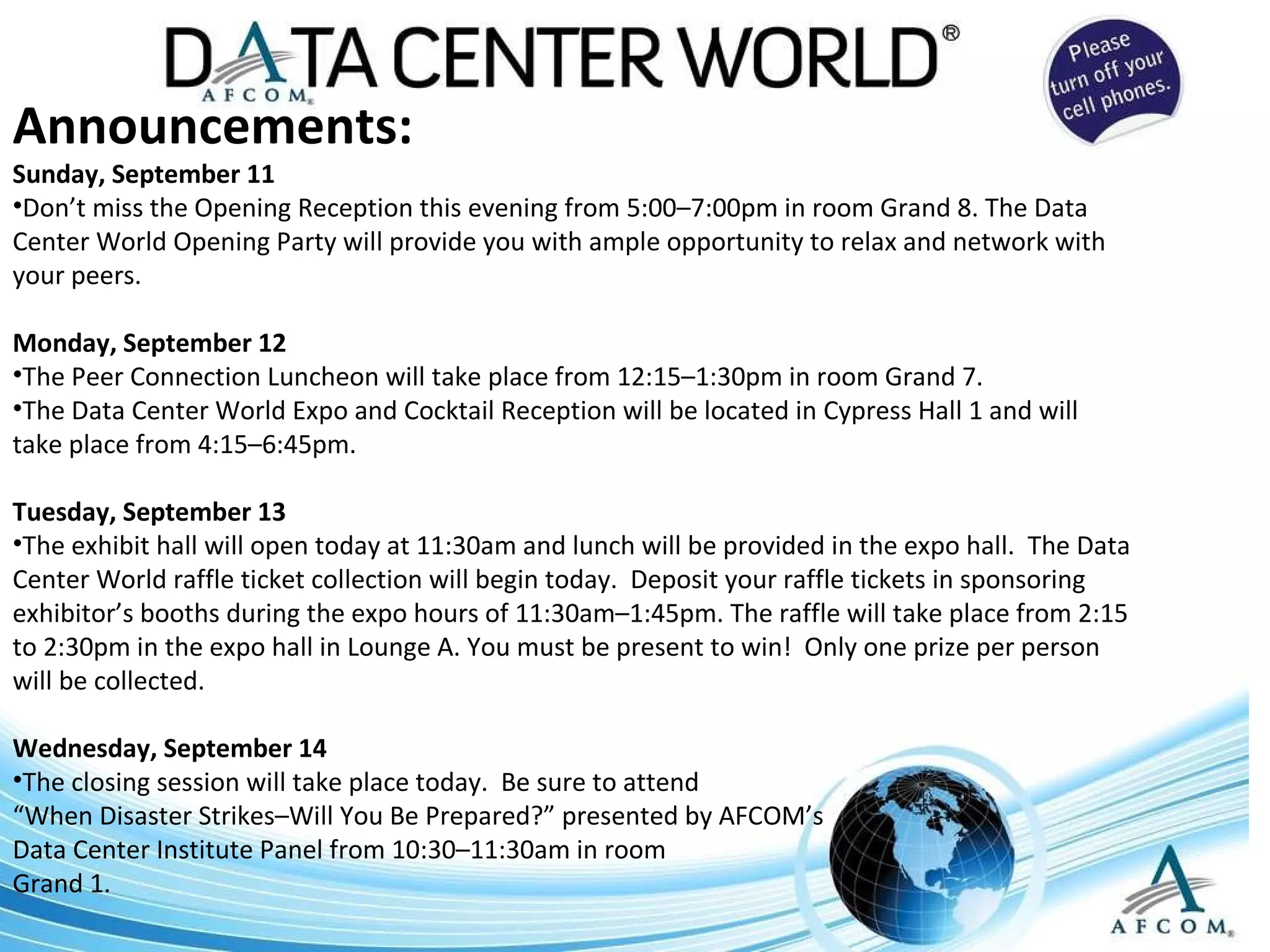 Announcements: Sunday, September 11 Don’t miss the Opening Reception this evening from 5:00–7:00pm in room Grand 8. The Data Center World Opening Party will provide you with ample opportunity to relax and network with your peers.  Monday, September 12 The Peer Connection Luncheon will take place from 12:15–1:30pm in room Grand 7. The Data Center World Expo and Cocktail Reception will be located in Cypress Hall 1 and will take place from 4:15–6:45pm. Tuesday, September 13 The exhibit hall will open today at 11:30am and lunch will be provided in the expo hall.  The Data Center World raffle ticket collection will begin today.  Deposit your raffle tickets in sponsoring exhibitor’s booths during the expo hours of 11:30am–1:45pm. The raffle will take place from 2:15 to 2:30pm in the expo hall in Lounge A. You must be present to win!  Only one prize per person will be collected. Wednesday, September 14 The closing session will take place today.  Be sure to attend  “ When Disaster Strikes–Will You Be Prepared?” presented by AFCOM’s  Data Center Institute Panel from 10:30–11:30am in room  Grand 1. 