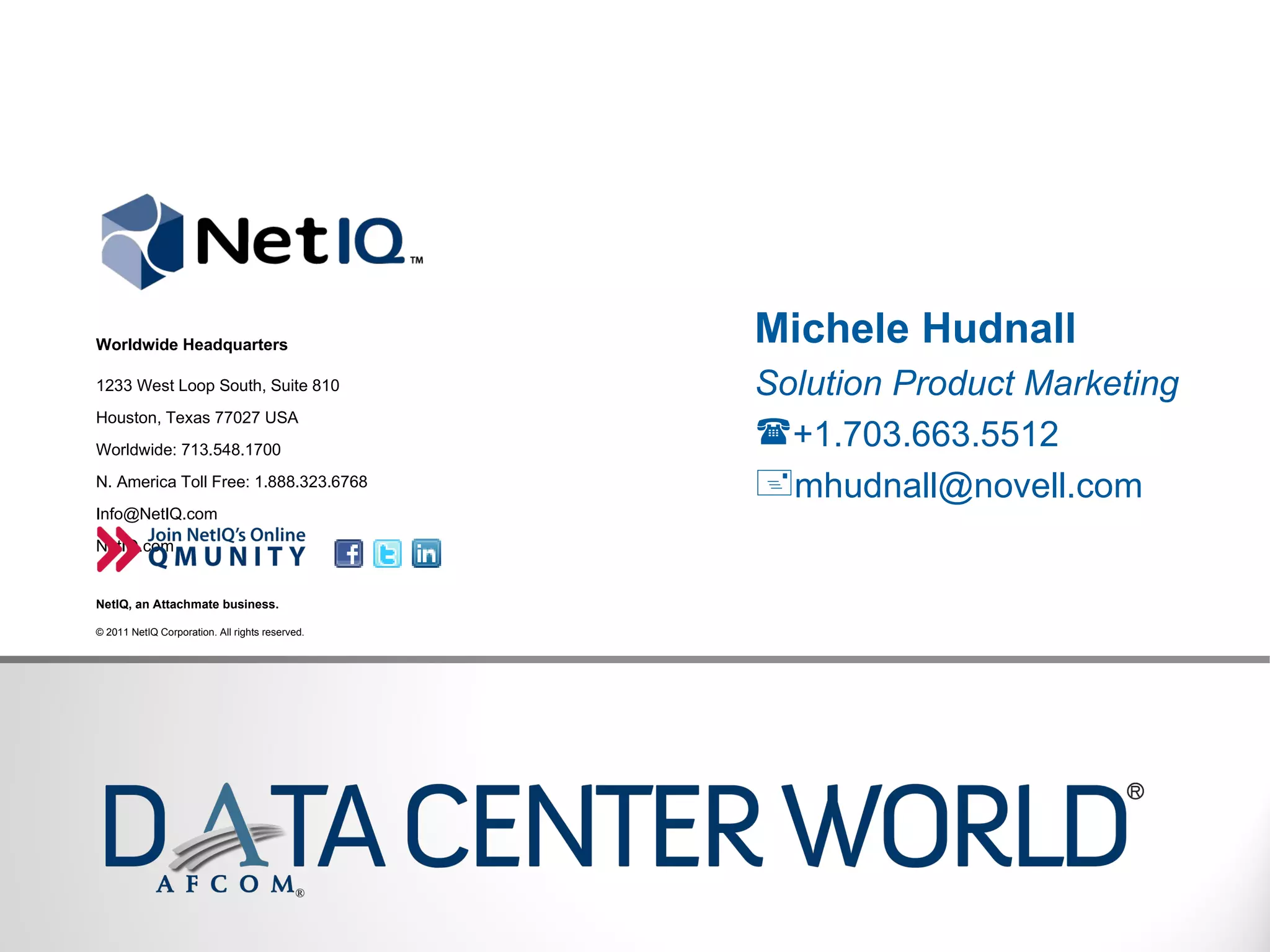 Michele Hudnall Solution Product Marketing +1.703.663.5512 mhudnall@novell.com  Worldwide Headquarters 1233 West Loop South, Suite 810 Houston, Texas 77027 USA Worldwide: 713.548.1700 N. America Toll Free: 1.888.323.6768 Info@NetIQ.com  NetIQ.com NetIQ, an Attachmate business. © 2011 NetIQ Corporation. All rights reserved.  