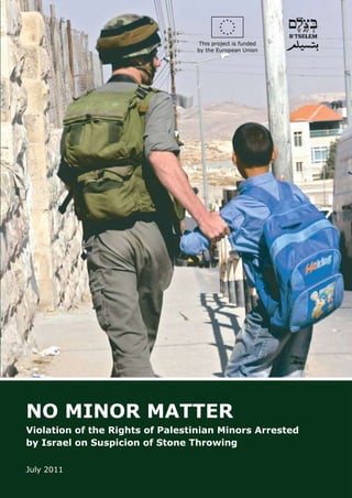 This project is funded
                                 by the European Union




NO MINOR MATTER
Violation of the Rights of Palestinian Minors Arrested
by Israel on Suspicion of Stone Throwing

July 2011
 