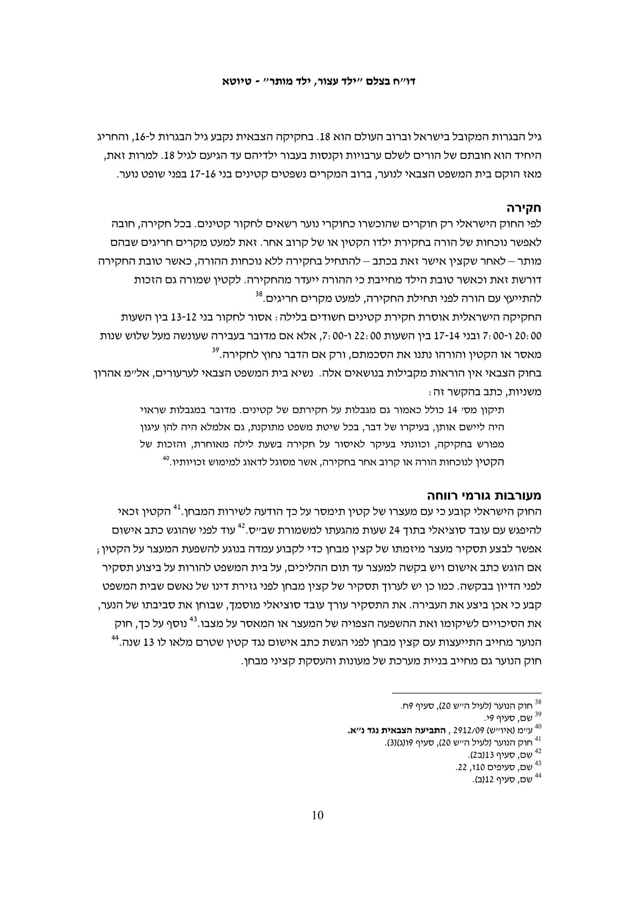 ‫החוק הישראלי‬
‫הכללים הנוגעים לזכויות קטינים בהליך הפלילי בישראל מעוגנים בחוק הנוער (שפיטה, ענישה‬
‫ודרכי טיפול), התשל"א-1791 (להלן: חוק הנוער).02 בחוק נעשו שינויים מקיפים בתיקון מס'‬
‫41, שהתקבל בכנסת ביולי 8002 ונכנס לתוקף שנה לאחר מכן. התיקון נועד להטמיע את כללי‬
                            ‫12‬
                              ‫המשפט הבינלאומי בנושא שפיטת נוער בחקיקה הישראלית.‬
‫התיקון קובע כי כליאתם של קטינים תהיה אמצעי אחרון שניתן להורות עליו רק בהיעדר‬
‫חלופות.22 בנוגע לקטינים מתחת לגיל 41, החוק אוסר לחלוטין על כליאתם.32 את הרציונאל‬
                                 ‫שביסוד איסור זה הציגה השופטת (דאז) דורית בייניש:‬
   ‫בהכנסתם של קטינים מתחת לגיל 41 לבית הסוהר טמון פוטנציאל לפגיעה בלתי מידתית‬
   ‫בקטין. שליחתו למאסר של קטין שגילו קרוב לגיל הילדות עלולה לפגוע בו באופן חמור‬
   ‫יותר מכפי שנפגע בגיר שנשלח למאסר ותוצאה זו הינה בלתי רצויה בעליל, ואולי אף בלתי‬
                                                                           ‫42‬
                                                                             ‫צודקת.‬
‫התיקון לחוק קובע כי בכל מקרה עדיף לפעול למען שיקומם של קטינים. לכן, מאפשר החוק לנקוט‬
‫בהליכים חלופיים להליכים הפליליים הרגילים. ראשית, עומדת בפני המשטרה אפשרות של "אי-‬
‫תביעה", שמשמעותה הפניית הקטין להליך שיקומי במקום העמדתו לדין, גם כשיש ראיות שהוא‬
‫עבר את העבירה. הליך זה לא עוגן בחוק, והוא מופיע כיום רק בתקנות המשטרה, למרות המלצת‬
‫גורמי המקצוע.52 כמו כן, נקבע בחוק כי בית המשפט אינו חייב להרשיע את הקטין גם אם מצא‬
‫שהוא עבר את העבירה, והוא מוסמך להפנות אותו לטיפול.62 שופטת בית המשפט העליון עדנה‬
               ‫ארבל הבהירה את השיקולים המיוחדים שיש להתחשב בהם בענישת קטינים:‬
   ‫הנחת המוצא לענישתם של קטינים היא כי אישיותם ותפיסותיהם המוסריות טרם הבשילו.‬
   ‫הנחה זו מובילה למסקנה כי יש ליתן משקל יתר לפן השיקומי בעת גזירת עונשם, וזאת הן‬
   ‫מטעמי הגינות וצדק כלפי הקטין והן בשל הסיכוי הרב יותר לשיקומו, דבר אשר מתיישב עם‬
                                                                 ‫72‬
                                                                   ‫האינטרס הציבורי.‬




                                       ‫ראו גרסה מקוונת: ‪.http://www.nevo.co.il/law_html/law01/305_004.htm‬‬        ‫02‬


    ‫12 לצורך משימה זו גיבשה ועדת מומחים שורת המלצות לתיקוני חקיקה, ורבות מהן יושמו בתיקון 41 לחוק הנוער. ראו‬
                                                                   ‫הקטין בהליך הפלילי (לעיל ה"ש 11), עמ' 02-12.‬
                                                                                                                 ‫22‬
                                                                           ‫חוק הנוער (לעיל ה"ש 02), סעיף 01א.‬
                                                                                                                 ‫32‬
                ‫עד תום ההליכים – לפי סעיף 01י(1) לחוק הנוער (לעיל ה"ש 02); במאסר – לפי סעיף 52(ד) לחוק הנוער.‬
                                                                                                                 ‫42‬
                                                                     ‫ע"פ 40/435 פלוני נ' מדינת ישראל, 50.1.02.‬
                                                                                                                 ‫52‬
                                                               ‫הקטין בהליך הפלילי (לעיל ה"ש 11), עמ' 002-802.‬
                                                                                                                 ‫62‬
                                                                       ‫חוק הנוער (לעיל ה"ש 02), סעיפים 42, 62.‬
                                                                                                                 ‫72‬
                                  ‫ע"פ 90/3641 מדינת ישראל נגד פלוני. ראו גם ע"פ 90/8405 פלוני נ' מדינת ישראל.‬

                                                     ‫9‬
 