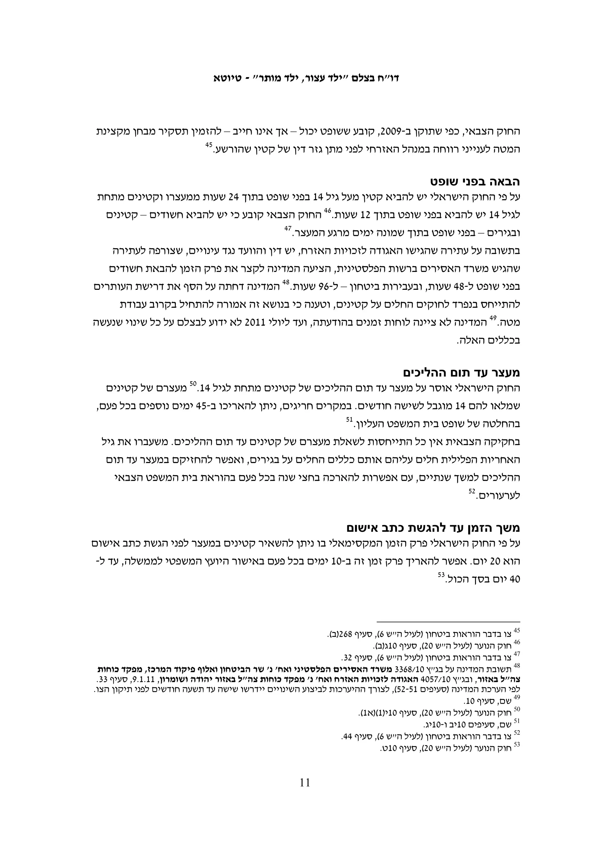 ‫החוק הצבאי‬
‫החקיקה הצבאית החלה בגדה המערבית כמעט שאינה עוסקת בקטינים בהליך הפלילי וזולת‬
‫כמה חריגים היחס לקטינים זהה לזה הניתן לבגירים. "צו בדבר שיפוט עבריינים צעירים",‬
‫שהוצא בשנת 7691,82 מחלק את הקטינים לשלוש קבוצות גיל: "ילד" – עד גיל 21; "נער"‬
‫– מגיל 21 עד גיל 41; "בוגר רך" – מגיל 41 עד גיל 61. מעל גיל 61 אדם נחשב לבגיר, זולת‬
‫תיקון שנעשה בצו המאפשר לחייב הורי קטין שגילו 61-71 בערבויות ובקנסות.92 הצו אוסר‬
‫על הטלת מאסר של למעלה מחצי שנה על קטינים מתחת גיל 41, קובע הגבלה של עד שנת‬
‫מאסר על קטינים בגיל 41-51 אלא אם עברו עבירות חמורות, וקובע שיש להחזיק קטינים‬
‫בנפרד מבגירים. הצו מאפשר למפקד הצבאי להחליט על שחרור בערובה של קטין במקום‬
                                                                     ‫03‬
                                                                        ‫העמדתו לדין.‬
‫בנובמבר 9002 נחתם צו צבאי שקבע את הקמתו של בית משפט צבאי לנוער בגדה המערבית.‬
‫בית המשפט הוסמך לדון בעבירות שעברו קטינים עד גיל 61 אולם בפועל, הרחיבו השופטים‬
‫הצבאיים את סמכותו של בית המשפט גם לקטינים בני 61 ו-71.13 בבית המשפט יושבים שופטים‬
‫שהוסמכו כשופטי נוער והדיונים בו נערכים בדלתיים סגורות. בית המשפט לנוער מנהל רק את‬
‫הדיונים העיקריים בנוגע לקטינים. הדיונים בהארכות מעצר מתקיימים בבית המשפט הצבאי‬
‫הרגיל והערעורים מתקיימים בבית המשפט הצבאי לערעורים, שהיושבים בו אינם בהכרח‬
                                                                       ‫23‬
                                                                         ‫שופטי נוער.‬
‫בצו נקבעו גם כמה הגנות לקטינים, בהן הגבלת פרק הזמן שבין ביצוע העבירה להעמדה‬
‫לדין והאפשרות למנות לקטין סנגור אם בית המשפט סבור שטובתו דורשת זאת. כמו‬
‫כן נקבע כי יש להחזיק קטינים בבתי מעצר מיוחדים ולהפריד בין קטינים לבגירים בכל‬
‫הליכי המעצר והמאסר. 33 תוקפו המקורי של התיקון היה שנה, אך הוא הוארך בשנה‬
                                                                    ‫43‬
                                                                       ‫נוספת.‬




 ‫82 צו זה שיפר את מצבם של קטינים שננקטו נגדם הליכים פליליים לעומת החוק הירדני, שבו גיל האחריות הפלילית היה 9,‬
  ‫והקלות בשל גיל צעיר ניתנו רק לנאשמים עד גיל 21. ראו החוק הפלילי הירדני, סעיף 49, כפי שפרסם צה"ל: החוק בארצות‬
 ‫ערב 3, לקט של חוקים ירדניים (ראו .‪http://www.nevo.co.il/law_html/law80/LEKET-%d7%95.pdf#xml=http://www‬‬
                                                ‫‪.(nevo.co.il/Handlers/PdfHighlighter.ashx?index=9&type=Main‬‬
                                                                                                                 ‫92‬
                                                         ‫תיקון 2 לצו בדבר שיפוט עבריינים צעירים, צו 113, 9691.‬
                                                                                                                 ‫03‬
                                                             ‫צו בדבר הוראות בטחון (לעיל ה"ש 6), סעיף 181 (ב).‬
                                                                                                                 ‫13‬
   ‫מכתב לבצלם מזוהר הלוי, רמ"ד פניות הציבור בדובר צה"ל מתאריך 11.5.21 במענה לפניית בצלם מתאריך 0102.8.03.‬
                                                                                                                 ‫23‬
                                                              ‫צו בדבר הוראות בטחון (לעיל ה"ש 6), סעיף 831(ב).‬
   ‫33 צו 4461 (9002). בשנת 9002 פורסם גם צו בדבר הוראות ביטחון (לעיל ה"ש 6), אשר מאגד בתוכו את הצווים המרכזיים‬
     ‫בתחיקת הביטחון ומחליף צווים קודמים רבים, ובהם צו בדבר שיפוט עבריינים צעירים. מכאן ואילך יתייחסו ההפניות‬
                                                                       ‫לחקיקה לצו המשולב ולא לצווים הנפרדים.‬
  ‫43 צו בדבר הוראות ביטחון (לעיל ה"ש 6),סעיף 531(א), אשר הוארך בשנה נוספת בהוראת שעה בתיקון 4 לצו בדבר הוראות‬
                                                                                        ‫בטחון מתאריך 01.9.02.‬

                                                    ‫01‬
 