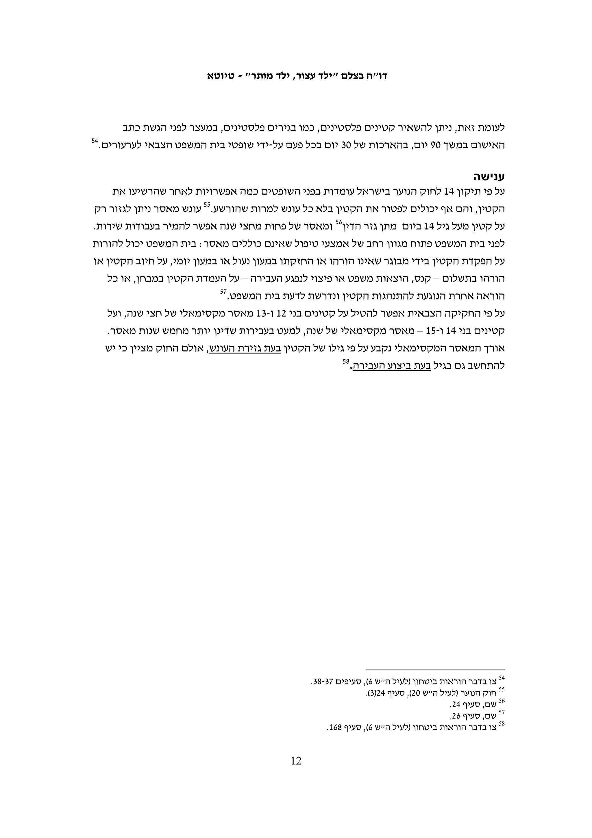 ‫השוואה: זכויות חשודים ועצורים‬
‫ההבדלים בין העקרונות העומדים בבסיס החקיקה הישראלית לאלה שבבסיס החקיקה הצבאית‬
                             ‫נוגעים לזכויות הקטינים בכל השלבים של ההליך הפלילי.‬
‫ב-01.6.51 פנו האגודה לזכויות האזרח וארגון "יש דין" לפרקליט הצבאי הראשי בדרישה‬
‫שיפעל לשינוי החקיקה הנוגעת לקטינים בגדה המערבית כך שתעניק לקטינים הגנות ראויות,‬
‫בדומה לחקיקה הישראלית.53 שנה לאחר מכן, כאשר לא התקבל כל מענה ענייני למכתבם, שבו‬
                                             ‫63‬
                                               ‫הארגונים ופנו לפרקליט הצבאי הראשי.‬

                                                           ‫גיל האחריות הפלילית וגיל הבגרות‬
‫בחקיקה הירדנית נקבע גיל 9 כגיל האחריות הפלילית. בחקיקה הצבאית הועלה הגיל ל-21 –‬
‫הגיל הנוהג בישראל ובמקומות רבים בעולם. אין לשפוט אדם על עבירה שביצע מתחת לגיל זה,‬
                                                   ‫73‬
                                                     ‫גם אם נתפס לאחר שמלאו לו 21.‬
‫גיל הבגרות המקובל בישראל וברוב העולם הוא 81. בחקיקה הצבאית נקבע גיל הבגרות ל-61,‬
‫והחריג היחיד הוא חובתם של הורים לשלם ערבויות וקנסות בעבור ילדיהם עד הגיעם לגיל 81.‬
‫למרות זאת, מאז הוקם בית המשפט הצבאי לנוער, ברוב המקרים נשפטים קטינים בני 61-71 בפני‬
                                                                          ‫שופט נוער.‬

                                                                                                     ‫חקירה‬
‫לפי החוק הישראלי רק חוקרים שהוכשרו כחוקרי נוער רשאים לחקור קטינים. בכל חקירה,‬
‫חובה לאפשר נוכחות של הורה בחקירת ילדו הקטין או של קרוב אחר. זאת למעט מקרים‬
‫חריגים שבהם מותר – לאחר שקצין אישר זאת בכתב – להתחיל בחקירה ללא נוכחות‬
‫ההורה, כאשר טובת החקירה דורשת זאת וכאשר טובת הילד מחייבת כי ההורה ייעדר‬
‫מהחקירה. לקטין שמורה גם הזכות להתייעץ עם הורה לפני תחילת החקירה, למעט מקרים‬
                                                                     ‫83‬
                                                                        ‫חריגים.‬
‫החקיקה הישראלית אוסרת חקירת קטינים חשודים בלילה: אסור לחקור בני 21-31 בין השעות‬
‫00:02 ו-00:7 ובני 41-71 בין השעות 00:22 ו-00:7, אלא אם מדובר בעבירה שעונשה מעל שלוש‬
            ‫93‬
              ‫שנות מאסר או הקטין והורהו נתנו את הסכמתם, ורק אם הדבר נחוץ לחקירה.‬



            ‫53 מכתב מנסראת דקואר, עו"ד מטעם האגודה לזכויות האזרח, מתאריך 01.6.51, לפרקליט הצבאי הראשי. ראו‬
                                                                           ‫1152=‪.http://www.acri.org.il/he/?p‬‬
‫63 מכתב מרגד ג'ראיסי, עו"ד מטעם האגודה לזכויות האזרח, מתאריך 11.6.62, לפרקליט הצבאי הראשי. לפנייה זו הצטרף גם‬
                                                                                          ‫ארגון ‪.DCI-Palestine‬‬
                                                                                                                ‫73‬
                                                                ‫צו בדבר הוראות ביטחון (לעיל ה"ש 6), סעיף 191.‬
                                                                                                                ‫83‬
                                                                            ‫חוק הנוער (לעיל ה"ש 02), סעיף 9ח.‬
                                                                                                                ‫93‬
                                                                                                ‫שם, סעיף 9י.‬

                                                     ‫11‬
 