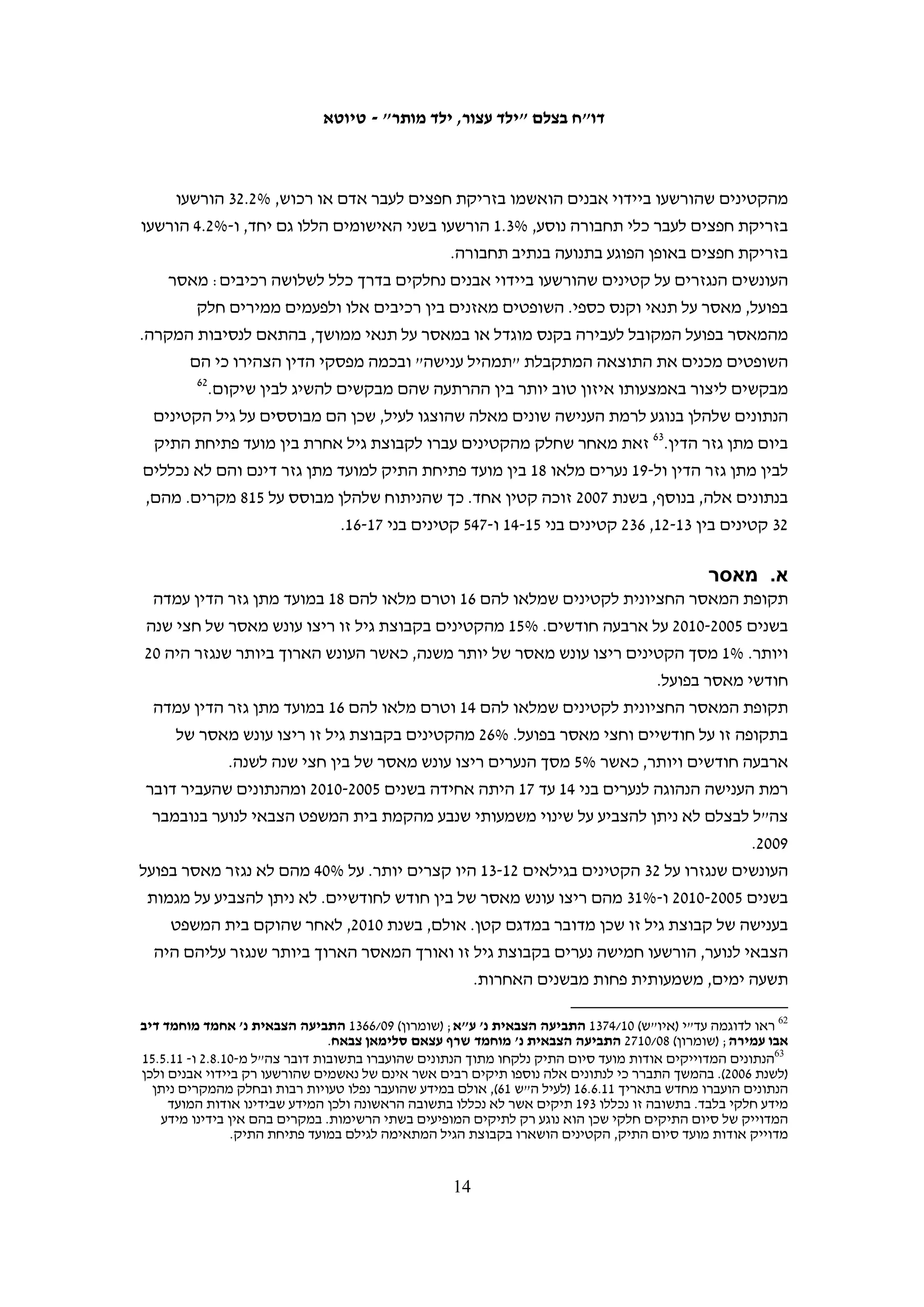 ‫בתשובה על עתירה שהגישו האגודה לזכויות האזרח, יש דין והוועד נגד עינויים, שצורפה‬
‫לעתירה שהגיש משרד האסירים ברשות הפלסטינית, הציעה המדינה לקצר את פרק הזמן‬
‫להבאת חשודים בפני שופט ל-84 שעות, ובעבירות ביטחון – ל-69 שעות.94 המדינה דחתה על‬
‫הסף את דרישת העותרים להתייחס בנפרד לחוקים החלים על קטינים, וטענה כי בנושא זה‬
‫אמורה להתחיל בקרוב עבודת מטה.05 המדינה לא ציינה לוחות זמנים בהודעתה, ועד ליולי 1102‬
                                        ‫לא ידוע לבצלם על כל שינוי שנעשה בכללים האלה.‬

                                                                               ‫מעצר עד תום ההליכים‬
‫החוק הישראלי אוסר על מעצר עד תום ההליכים של קטינים מתחת לגיל 41.15 מעצרם של‬
‫קטינים שמלאו להם 41 מוגבל לשישה חודשים. במקרים חריגים, ניתן להאריכו ב-54 ימים‬
                               ‫25‬
                                 ‫נוספים בכל פעם, בהחלטה של שופט בית המשפט העליון.‬
‫בחקיקה הצבאית אין כל התייחסות לשאלת מעצרם של קטינים עד תום ההליכים. משעברו‬
‫את גיל האחריות הפלילית חלים עליהם אותם כללים החלים על בגירים, ואפשר להחזיקם‬
‫במעצר עד תום ההליכים למשך שנתיים, עם אפשרות להארכה בחצי שנה בכל פעם בהוראת‬
                                                 ‫35‬
                                                   ‫בית המשפט הצבאי לערעורים.‬

                                                               ‫משך הזמן עד להגשת כתב אישום‬
‫על פי החוק הישראלי פרק הזמן המקסימאלי בו ניתן להשאיר קטינים במעצר לפני הגשת כתב‬
‫אישום הוא 02 יום. אפשר להאריך פרק זמן זה ב-01 ימים בכל פעם באישור היועץ המשפטי‬
‫לממשלה, עד ל-04 יום בסך הכול.45 לעומת זאת, ניתן להשאיר קטינים פלסטינים, כמו בגירים‬
‫פלסטינים, במעצר לפני הגשת כתב האישום במשך 09 יום, בהארכות של 03 יום בכל פעם על-ידי‬
                                                 ‫55‬
                                                   ‫שופטי בית המשפט הצבאי לערעורים.‬

                                                                                                        ‫ענישה‬
‫על פי תיקון 41 לחוק הנוער בישראל עומדות בפני השופטים כמה אפשרויות לאחר שהרשיעו‬
‫את הקטין, והם אף יכולים לפטור את הקטין בלא כל עונש למרות שהורשע.65 עונש מאסר‬


‫94 תשובת המדינה על בג"ץ 01/8633 משרד האסירים הפלסטיני ואח' נ' שר הביטחון ואלוף פיקוד המרכז, מפקד כוחות צה"ל‬
‫באזור יהודה ושומרון, ובג"ץ 01/7504 האגודה לזכויות האזרח ואח' נ' מפקד כוחות צה"ל באזור יהודה ושומרון, 11.1.9, סעיף‬
 ‫33. לפי הערכת המדינה (סעיפים 15-25), לצורך ההיערכות לביצוע השינויים יידרשו שישה עד תשעה חודשים לפני תיקון הצו.‬
                                                                                                                   ‫05‬
                                                                                                   ‫שם, סעיף 01.‬
                                                                                                                   ‫15‬
                                                                       ‫חוק הנוער (לעיל ה"ש 02), סעיף 01י(1)(א1).‬
                                                                                                                   ‫25‬
                                                                                        ‫שם, סעיפים 01יב ו-01יג.‬
                                                                                                                   ‫35‬
                                                                   ‫צו בדבר הוראות ביטחון (לעיל ה"ש 6), סעיף 44.‬
                                                                                                                   ‫45‬
                                                                             ‫חוק הנוער (לעיל ה"ש 02), סעיף 01ט.‬
                                                                                                                   ‫55‬
                                                              ‫צו בדבר הוראות ביטחון (לעיל ה"ש 6), סעיפים 73-83.‬
                                                                                                                   ‫65‬
                                                                            ‫חוק הנוער (לעיל ה"ש 02), סעיף 42(3).‬

                                                       ‫31‬
 