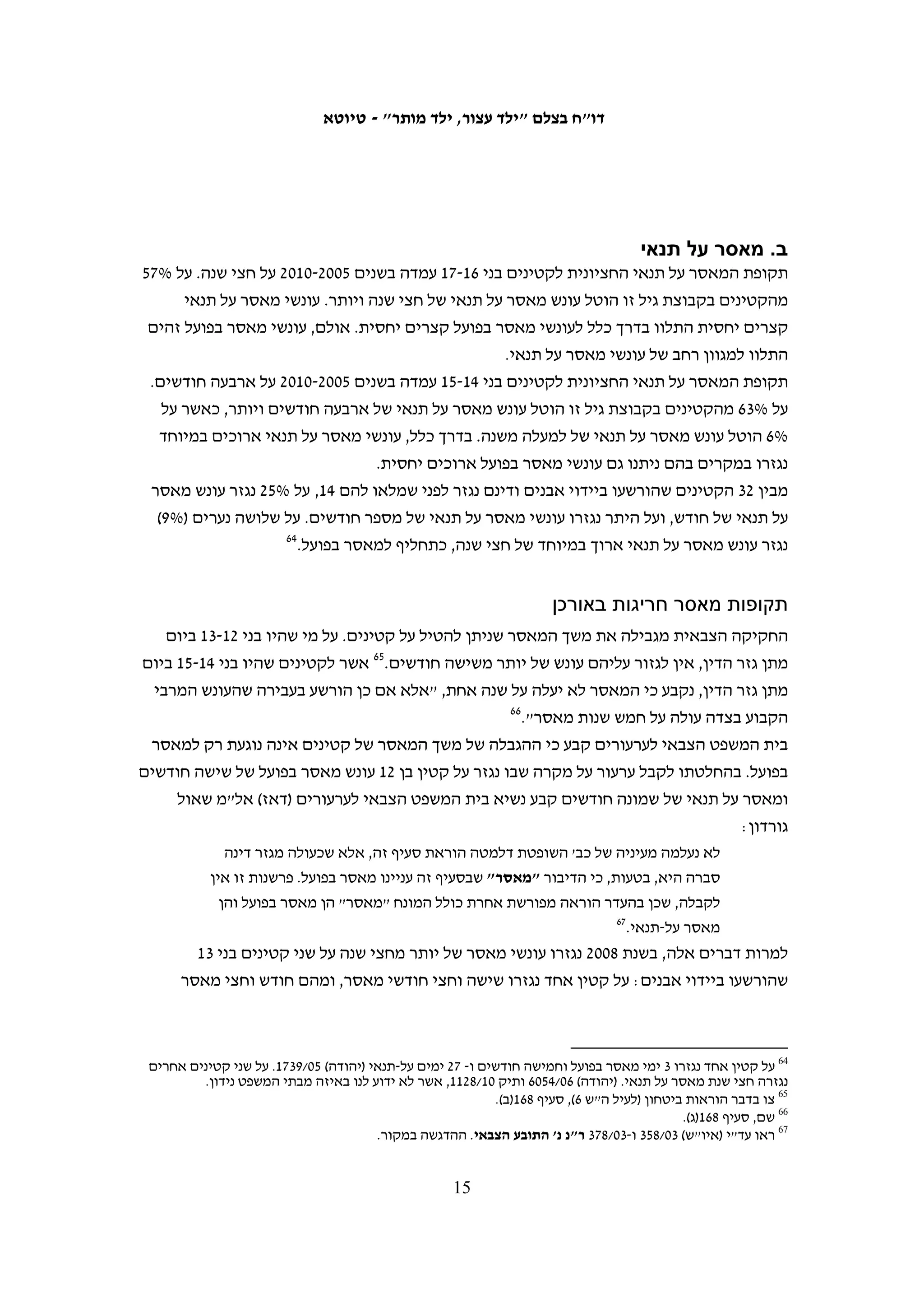 ‫ניתן לגזור רק על קטין מעל גיל 41 ביום מתן גזר הדין75 ומאסר של פחות מחצי שנה אפשר‬
‫להמיר בעבודות שירות. לפני בית המשפט פתוח מגוון רחב של אמצעי טיפול שאינם כוללים‬
‫מאסר: בית המשפט יכול להורות על הפקדת הקטין בידי מבוגר שאינו הורהו או החזקתו‬
‫במעון נעול או במעון יומי, על חיוב הקטין או הורהו בתשלום – קנס, הוצאות משפט או פיצוי‬
‫לנפגע העבירה – על העמדת הקטין במבחן, או כל הוראה אחרת הנוגעת להתנהגות הקטין‬
                                                       ‫85‬
                                                          ‫ונדרשת לדעת בית המשפט.‬
‫על פי החקיקה הצבאית אפשר להטיל על קטינים בני 21 ו-31 מאסר מקסימאלי של חצי שנה,‬
‫ועל קטינים בני 41 ו-51 – מאסר מקסימאלי של שנה, למעט בעבירות שדינן יותר מחמש שנות‬
‫מאסר. אורך המאסר המקסימאלי נקבע על פי גילו של הקטין בעת גזירת העונש, אולם החוק‬
                                    ‫95‬
                                      ‫מציין כי יש להתחשב גם בגיל בעת ביצוע העבירה.‬




                                                                                                ‫75‬
                                                                                ‫שם, סעיף 42.‬
                                                                                                ‫85‬
                                                                                ‫שם, סעיף 62.‬
                                                                                                ‫95‬
                                                ‫צו בדבר הוראות ביטחון (לעיל ה"ש 6), סעיף 861.‬

                                        ‫41‬
 