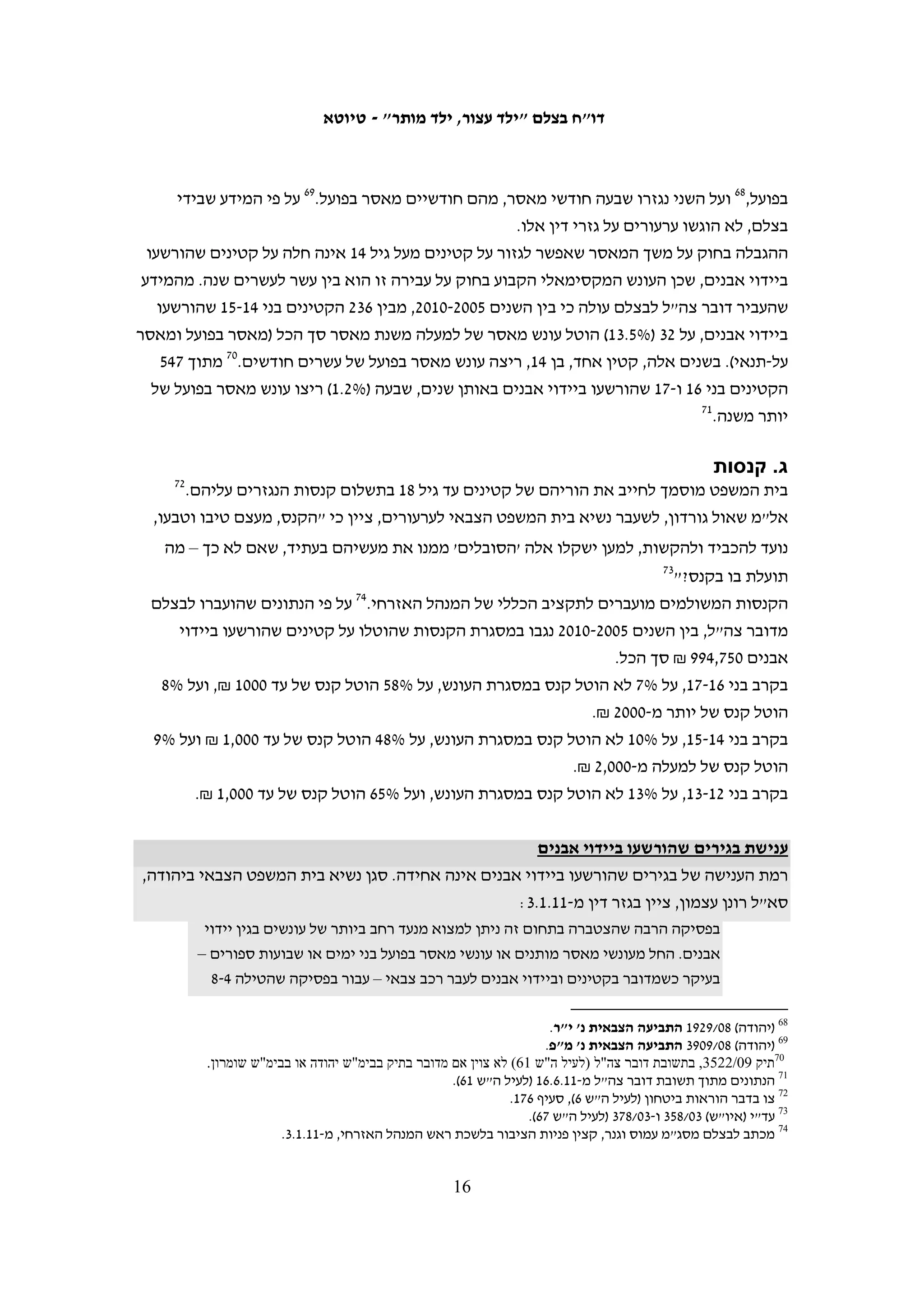 ‫2. נתונים על ענישת קטינים שהורשעו‬
                                      ‫ביידוי אבנים‬                       ‫06‬




‫דובר צה"ל העביר לבצלם נתונים בנוגע לקטינים שהוגש נגדם כתב אישום בגין יידוי אבנים‬
‫בין השנים 5002 ל-0102. הנתונים אינם כוללים קטינים אשר הואשמו גם בעבירות נוספות.‬
‫בצלם לא הצליח לקבל נתונים על המספר הכולל של קטינים פלסטינים שהורשעו בעבירות‬
‫המוגדרות "ביטחוניות" ולכן לא ניתן לדעת מהו שיעור הקטינים שהורשעו ביידוי אבנים מתוך‬
                                     ‫16‬
                                       ‫כלל הקטינים שריצו מאסר בבתי כלא ישראליים.‬
‫במסגרת המחקר לדו"ח זה פנה בצלם למשטרה ולצבא בבקשה לקבל גם נתונים על קטינים‬
‫שנעצרו או עוכבו לחקירה בגין יידוי אבנים, מבלי שננקטו נגדם הליכים פליליים, אולם הרשויות‬
                                                                ‫26‬
                                                                  ‫לא יכלו לספק מידע זה.‬
‫מהנתונים שהעביר דובר צה"ל לבצלם עולה כי בין השנים 5002 ל-0102 הועמדו לדין 538 קטינים‬
‫באשמת יידוי אבנים: במועד פתיחת התיק בבית המשפט, 43 מהם היו בני 21-31, 552 מהם היו‬
                                                    ‫36‬
                                                      ‫בני 41-51 ו-645 מהם היו בני 61-71.‬




   ‫06 הנתונים בפרק זה מתבססים על המידע הסופי ששלח לבצלם דובר צה"ל, לאחר שערך בו תיקונים רבים. בצלם השתמש‬
  ‫בנתונים אלה רק לאחר שנמסר לנו כי הנתונים כוללים אך ורק מקרים של קטינים שהואשמו ביידוי אבנים. למרות זאת, יום‬
‫לפני פרסום הדו"ח העביר דובר צה"ל לבצלם את תשובתו לדו"ח ובה נטען כי בתיק שבו נגזר על קטין בן 41 עונש של 02 חודשי‬
            ‫מאסר, האשמה לא היתה יידוי אבנים. בהתחשב בעדכון המאוחר, לא היתה לבצלם אפשרות לשנות את הנתונים.‬
    ‫16 הנתונים שהעביר לבצלם שירות בתי-הסוהר בתשובה על בקשת מידע לפי חוק חופש המידע שהגיש הארגון, נגעו למספר‬
‫האסירים ביום האחרון של כל שנה, ולא למספר הקטינים שריצו עונש מאסר באותה שנה. לאחר כמה בירורים טלפוניים נמסר‬
‫לבצלם בשיחת טלפון ב-11.2.6 מפי יפה זנש, קצינת תקשורת וחופש המידע בשב"ס, כי אין באפשרות המערכת הממוחשבת של‬
 ‫השב"ס לספק את הנתונים שביקשנו. דובר צה"ל מסר נתונים אודות כלל התיקים שנפתחו בבית המשפט הצבאי לנוער בשנים‬
‫8002 ו-0102, הכוללים גם קטינים שנשפטו על עבירות פליליות (מכתב לבצלם מזוהר הלוי מדובר צה"ל מתאריך 11.5.21, לעיל‬
    ‫ה"ש 13). מנתונים אלה עולה כי בשנת 8002 היוו קטינים שהואשמו ביידוי אבנים כ- %12 מכלל הקטינים שנשפטו, ובשנת‬
                                           ‫0102 היוו הקטינים שהואשמו ביידוי אבנים כ-%13 מכלל הקטינים שנשפטו.‬
 ‫26 המשטרה מסרה על-פה כי אין לה מידע זה, וכן הדבר בא לידי ביטוי, לדוגמא, במכתב מעו"ד אבישג זקן-ויסנברג, הממונה‬
‫על חופש המידע ביחידה לתלונות הציבור במשטרת ישראל, מתאריך 01.11.51, אשר לא יכלה לתת מענה לשאלה אודות מספר‬
    ‫המעוכבים לחקירה והעצורים במזרח ירושלים, במענה לפניית בצלם מתאריך 01.01.62. מספר התיקים הפליליים שנפתחו‬
  ‫לקטינים מיידי אבנים אשר נמסרו לנו מעו"ד אבישג זקן-ויסנברג, מתאריך 01.6.42, במענה למכתב בצלם מתאריך 01.5.42,‬
‫היה נמוך במאות אחוזים ממספר המורשעים בעבירה זו, ועל-כן אינו מועיל. במכתב מאיתי טרוים, מדור פניות הציבור בדובר‬
     ‫צה"ל, מתאריך 11.3.51 (לעיל ה"ש 3), נמסר לנו מספר מבצעי המעצר שקיים הצבא לתפיסת חשודים ב"פח"ע עממי" בין‬
               ‫השנים 8002-0102, אולם אין בידינו מידע איזה אחוז מהם הינם מיידי אבנים ואיזה אחוז מהם הינם קטינים.‬
  ‫36 תשובת דובר צה"ל מ-11.6.61 לבקשת מידע של בצלם לפי חוק חופש המידע מ-01.5.42. בנתונים שהועברו אלינו נכללו גם‬
   ‫תיקים שבהם נשפטו בגירים צעירים, וכן תיקים שלא צוינה בהם תוצאת המשפט, ולכן הם אינם נכללים בנתונים המובאים‬
 ‫כאן. כמו כן, הנתונים כוללים רק קטינים שנשפטו באשמת יידוי אבנים, ולא קטינים ששוחררו בערבות בלי שננקט נגדם הליך‬
              ‫פלילי או קטינים ששוחררו לאחר החקירה. למרות נסיונות מצדנו לא עלה בידינו להשיג נתונים על קטינים אלו.‬

                                                      ‫51‬
 