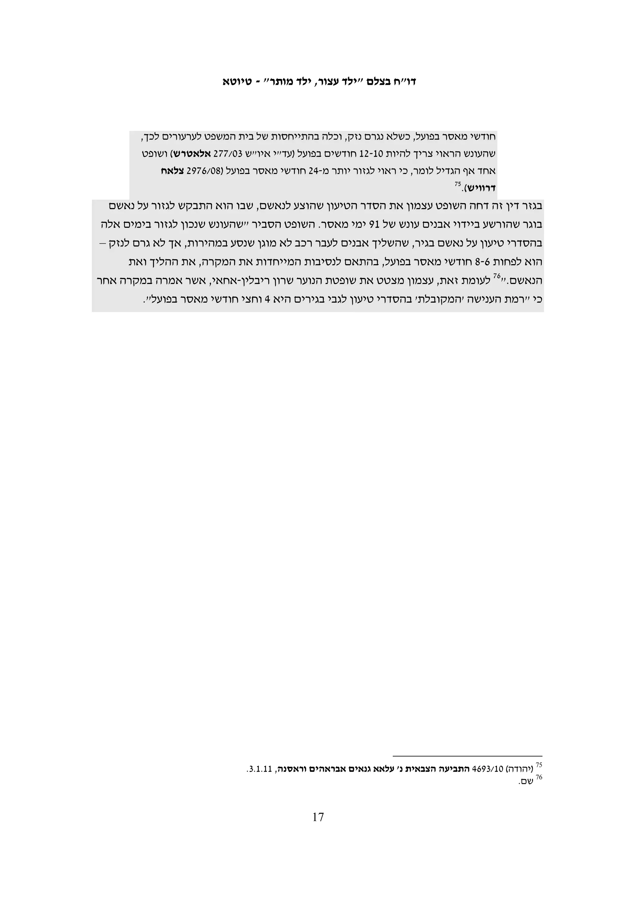 ‫מספר הקטינים שנשפטו באשמת יידוי אבנים בחלוקה לפי שנים וקבוצות גיל‬


     ‫סה"כ‬             ‫0102‬          ‫9002‬         ‫8002‬         ‫5002 6002 7002‬

              ‫43‬              ‫6‬          ‫01‬               ‫3‬        ‫6‬         ‫5‬             ‫4‬        ‫21-31‬

            ‫552‬              ‫35‬          ‫46‬            ‫73‬        ‫93‬         ‫82‬            ‫43‬        ‫41-51‬

            ‫645‬            ‫541‬         ‫501‬             ‫99‬        ‫18‬         ‫84‬            ‫86‬        ‫61-71‬

            ‫538‬            ‫402‬         ‫971‬           ‫931‬        ‫621‬         ‫18‬          ‫601‬         ‫סה"כ‬

‫יידוי אבנים יכול להוות עבירה על שלושה סעיפים שונים בחוק: זריקת חפצים באופן הפוגע‬
‫בתנועה בנתיב תחבורה, זריקת חפצים לעבר אדם או רכוש וזריקת חפצים לעבר כלי תחבורה‬
‫נוסע. %3.26 מהקטינים שהורשעו ביידוי אבנים הואשמו בזריקת חפצים לעבר אדם או רכוש,‬
‫%2.23 הורשעו בזריקת חפצים לעבר כלי תחבורה נוסע, %3.1 הורשעו בשני האישומים הללו גם‬
                 ‫יחד, ו-%2.4 הורשעו בזריקת חפצים באופן הפוגע בתנועה בנתיב תחבורה.‬
‫העונשים הנגזרים על קטינים שהורשעו ביידוי אבנים נחלקים בדרך כלל לשלושה רכיבים:‬
‫מאסר בפועל, מאסר על תנאי וקנס כספי. השופטים מאזנים בין רכיבים אלו ולפעמים ממירים‬
‫חלק מהמאסר בפועל המקובל לעבירה בקנס מוגדל או במאסר על תנאי ממושך, בהתאם‬
‫לנסיבות המקרה. השופטים מכנים את התוצאה המתקבלת "תמהיל ענישה" ובכמה מפסקי‬
‫הדין הצהירו כי הם מבקשים ליצור באמצעותו איזון טוב יותר בין ההרתעה שהם מבקשים‬
                                                               ‫46‬
                                                                 ‫להשיג לבין שיקום.‬
‫הנתונים שלהלן בנוגע לרמת הענישה שונים מאלה שהוצגו לעיל, שכן הם מבוססים על גיל‬
‫הקטינים ביום מתן גזר הדין.56 זאת מאחר שחלק מהקטינים עברו לקבוצת גיל אחרת בין מועד‬
‫פתיחת התיק לבין מתן גזר הדין ול-91 נערים מלאו 81 בין מועד פתיחת התיק למועד מתן גזר דינם‬
‫והם לא נכללים בנתונים אלה, בנוסף, בשנת 7002 זוכה קטין אחד. הניתוח שלהלן מבוסס על 518‬
           ‫מקרים. מהם, 23 קטינים בין 31-21, 632 קטינים בני 51-41 ו-745 קטינים בני 71-61.‬




‫46 ראו לדוגמה עד"י (איו"ש) 01/4731 התביעה הצבאית נ' ע"א; (שומרון) 90/6631 התביעה הצבאית נ' אחמד מוחמד דיב אבו‬
                                    ‫עמירה; (שומרון) 80/0172 התביעה הצבאית נ' מוחמד שרף עצאם סלימאן צבאח.‬
     ‫56 הנתונים המדוייקים אודות מועד סיום התיק נלקחו מתוך הנתונים שהועברו בתשובות דובר צה"ל מ-01.8.2 ו-11.5.51‬
    ‫(לשנת 6002). בהמשך התברר כי לנתונים אלה נוספו תיקים רבים אשר אינם של נאשמים שהורשעו רק ביידוי אבנים ולכן‬
 ‫הנתונים הועברו מחדש בתאריך 11.6.61 (לעיל ה"ש 36), אולם במידע שהועבר נפלו טעויות רבות ובחלק מהמקרים ניתן מידע‬
  ‫חלקי בלבד. בתשובה זו נכללו 391 תיקים אשר לא נכללו בתשובה הראשונה ולכן המידע שבידינו אודות המועד המדוייק של‬
 ‫סיום התיקים חלקי שכן הוא נוגע רק לתיקים המופיעים בשתי הרשימות. במקרים בהם אין בידינו מידע מדוייק אודות מועד‬
                                      ‫סיום התיק, הקטינים הושארו בקבוצת הגיל המתאימה לגילם במועד פתיחת התיק.‬

                                                     ‫61‬
 