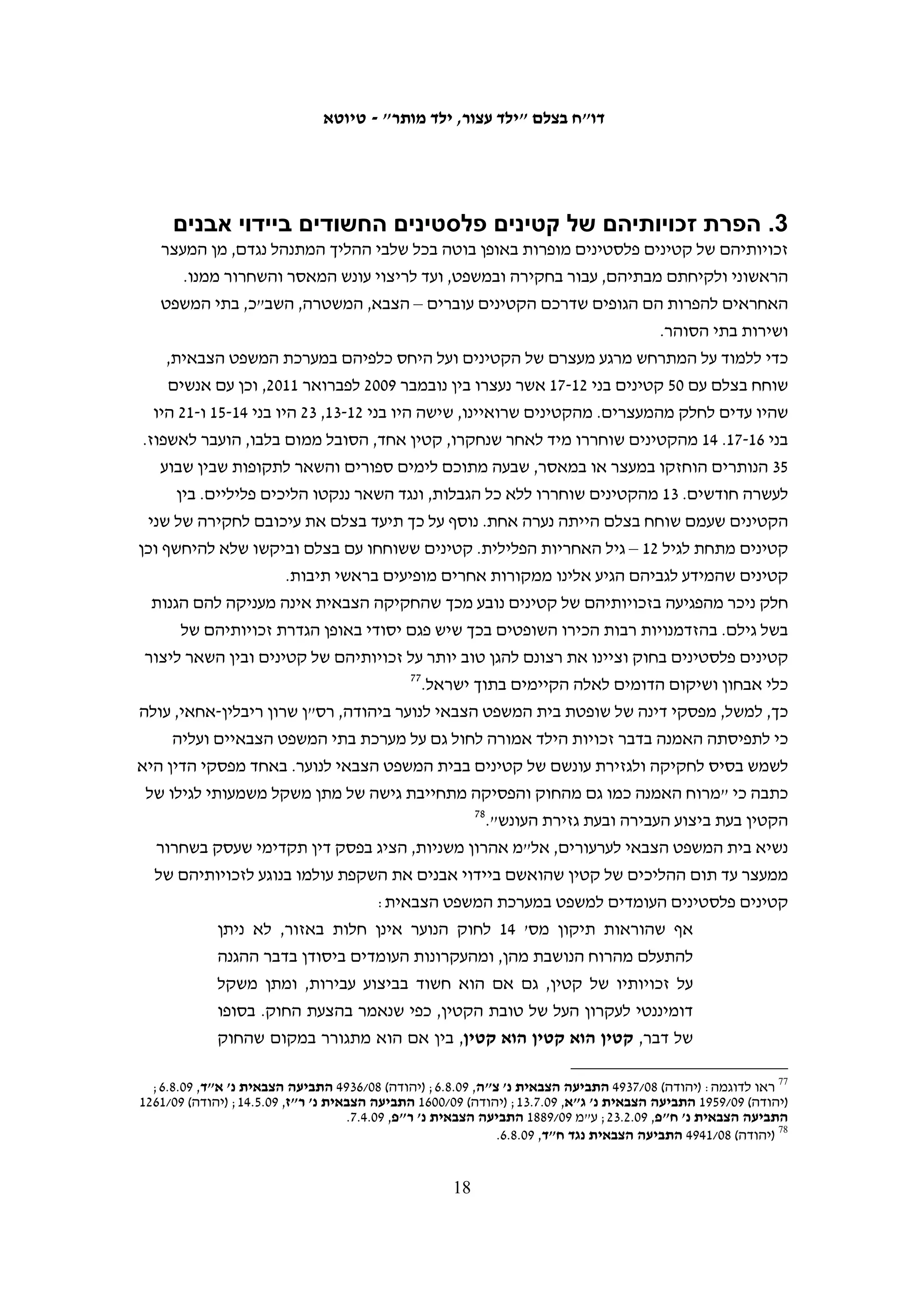 ‫א. מאסר‬
‫תקופת המאסר החציונית לקטינים שמלאו להם 61 וטרם מלאו להם 81 במועד מתן גזר הדין‬
‫עמדה בשנים 5002-0102 על ארבעה חודשים. %51 מהקטינים בקבוצת גיל זו ריצו עונש מאסר‬
‫של חצי שנה ויותר. %1 מסך הקטינים ריצו עונש מאסר של יותר משנה, כאשר העונש הארוך‬
                                             ‫ביותר שנגזר היה 02 חודשי מאסר בפועל.‬
‫תקופת המאסר החציונית לקטינים שמלאו להם 41 וטרם מלאו להם 61 במועד מתן גזר הדין‬
‫עמדה בתקופה זו על חודשיים וחצי מאסר בפועל. %62 מהקטינים בקבוצת גיל זו ריצו עונש מאסר‬
     ‫של ארבעה חודשים ויותר, כאשר %5 מסך הנערים ריצו עונש מאסר של בין חצי שנה לשנה.‬
‫רמת הענישה הנהוגה לנערים בני 41 עד 71 היתה אחידה בשנים 5002-0102 ומהנתונים שהעביר‬
‫דובר צה"ל לבצלם לא ניתן להצביע על שינוי משמעותי שנבע מהקמת בית המשפט הצבאי לנוער‬
                                                                     ‫בנובמבר 9002.‬
‫העונשים שנגזרו על 23 הקטינים בגילאים 21-31 היו קצרים יותר. על %04 מהם לא נגזר מאסר‬
‫בפועל ו-%13 מהם ריצו עונש מאסר של בין חודש לחודשיים. לא ניתן להצביע על מגמות בענישה‬
‫של קבוצת גיל זו שכן מדובר במדגם קטן. אולם, בשנת 0102, לאחר שהוקם בית המשפט הצבאי‬
‫לנוער, הורשעו חמישה נערים בקבוצת גיל זו ואורך המאסר הארוך ביותר שנגזר עליהם היה‬
                                        ‫תשעה ימים, משמעותית פחות מבשנים האחרות.‬




                                         ‫71‬
 