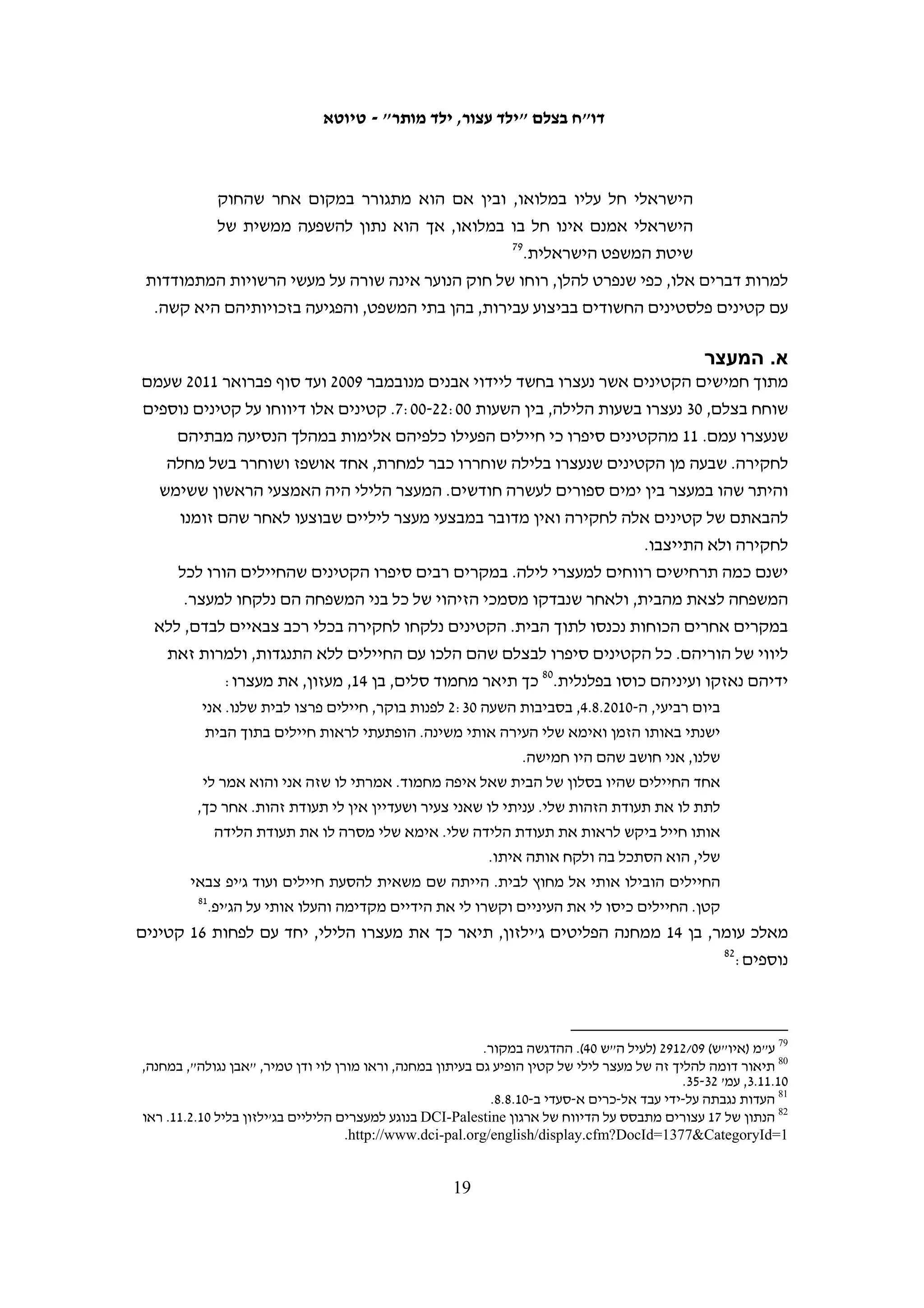 ‫ב. מאסר על תנאי‬
‫תקופת המאסר על תנאי החציונית לקטינים בני 61-71 עמדה בשנים 5002-0102 על חצי שנה. על‬
‫%75 מהקטינים בקבוצת גיל זו הוטל עונש מאסר על תנאי של חצי שנה ויותר. עונשי מאסר על‬
‫תנאי קצרים יחסית התלוו בדרך כלל לעונשי מאסר בפועל קצרים יחסית. אולם, עונשי מאסר‬
                                 ‫בפועל זהים התלוו למגוון רחב של עונשי מאסר על תנאי.‬
‫תקופת המאסר על תנאי החציונית לקטינים בני 41-51 עמדה בשנים 5002-0102 על ארבעה‬
‫חודשים. על %36 מהקטינים בקבוצת גיל זו הוטל עונש מאסר על תנאי של ארבעה חודשים‬
‫ויותר, כאשר על %6 הוטל עונש מאסר על תנאי של למעלה משנה. בדרך כלל, עונשי מאסר על‬
      ‫תנאי ארוכים במיוחד נגזרו במקרים בהם ניתנו גם עונשי מאסר בפועל ארוכים יחסית.‬
‫מבין 23 הקטינים שהורשעו ביידוי אבנים ודינם נגזר לפני שמלאו להם 41, על %52 נגזר עונש‬
‫מאסר על תנאי של חודש, ועל היתר נגזרו עונשי מאסר על תנאי של מספר חודשים. על שלושה‬
   ‫66‬
     ‫נערים (%9) נגזר עונש מאסר על תנאי ארוך במיוחד של חצי שנה, כתחליף למאסר בפועל.‬




‫66 על קטין אחד נגזרו 3 ימי מאסר בפועל וחמישה חודשים ו- 72 ימים על-תנאי (יהודה) 50/9371. על שני קטינים אחרים נגזרה‬
                    ‫חצי שנת מאסר על תנאי: (יהודה) 60/4506 ותיק 01/8211, אשר לא ידוע לנו באיזה מבתי המשפט נידון.‬

                                                       ‫81‬
 