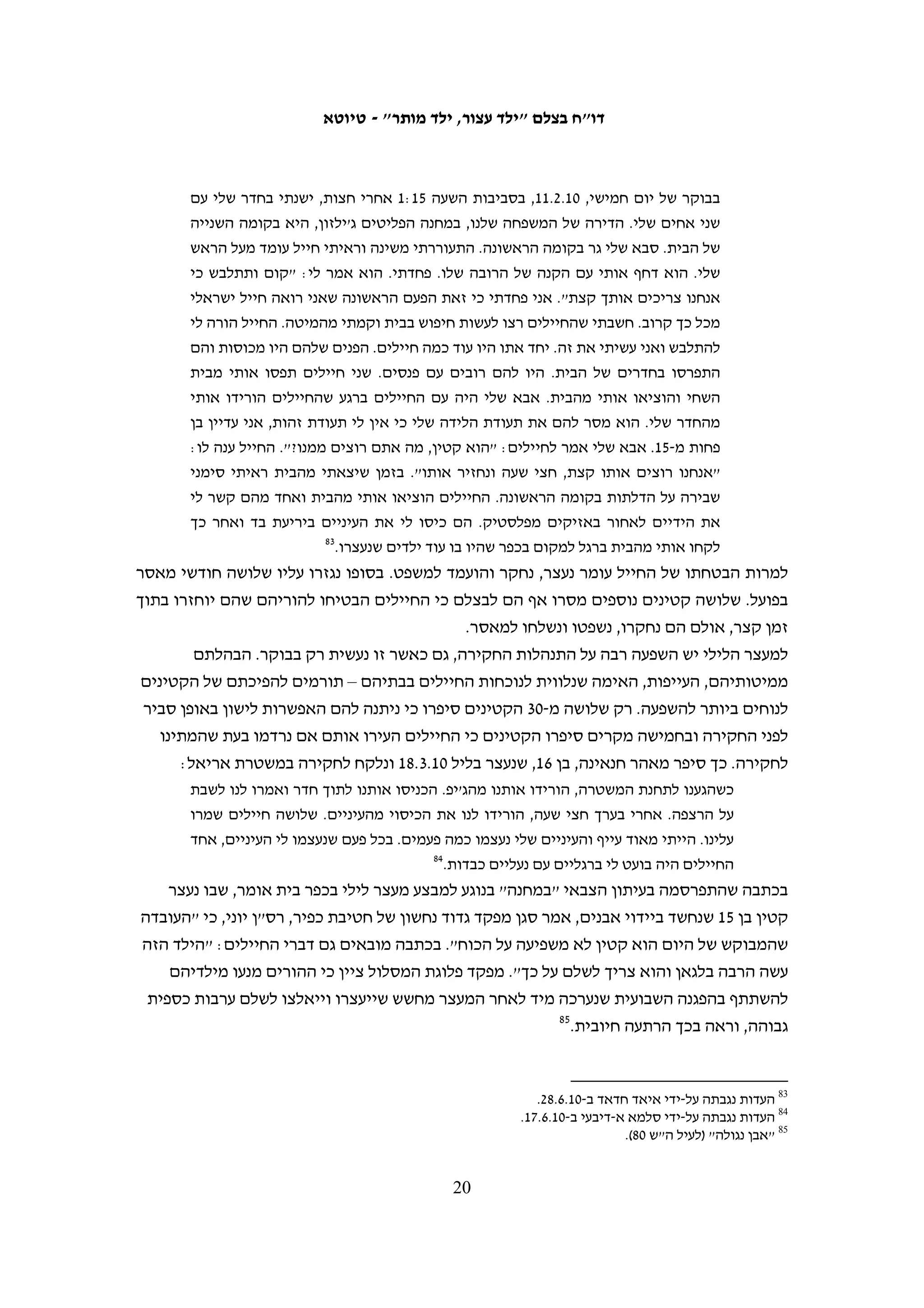 ‫תקופות מאסר חריגות באורכן‬
‫החקיקה הצבאית מגבילה את משך המאסר שניתן להטיל על קטינים. על מי שהיו בני 21-31 ביום‬
‫מתן גזר הדין, אין לגזור עונש של יותר משישה חודשים.76 אשר לקטינים שהיו בני 41-51 ביום מתן‬
‫גזר הדין, נקבע כי המאסר לא יעלה על שנה אחת, "אלא אם כן הורשע בעבירה שהעונש המרבי‬
                                                 ‫86‬
                                                   ‫הקבוע בצדה עולה על חמש שנות מאסר".‬
‫בית המשפט הצבאי לערעורים קבע כי ההגבלה של משך המאסר של קטינים אינה נוגעת רק‬
‫למאסר בפועל. בהחלטתו לקבל ערעור על מקרה שבו נגזר על קטין בן 21 עונש מאסר בפועל של‬
‫שישה חודשים ומאסר על תנאי של שמונה חודשים קבע נשיא בית המשפט הצבאי לערעורים‬
                                                            ‫(דאז) אל"מ שאול גורדון:‬
   ‫לא נעלמה מעיניה של כב' השופטת דלמטה הוראת סעיף זה, אלא שכעולה מגזר דינה סברה היא,‬
   ‫בטעות, כי הדיבור "מאסר" שבסעיף זה עניינו מאסר בפועל. פרשנות זו אין לקבלה, שכן בהעדר‬
               ‫96‬
                 ‫הוראה מפורשת אחרת כולל המונח "מאסר" הן מאסר בפועל והן מאסר על-תנאי.‬
‫למרות דברים אלה, בשנת 8002 נגזרו עונשי מאסר של יותר מחצי שנה על שני קטינים בני 31‬
‫שהורשעו ביידוי אבנים: על קטין אחד נגזרו שישה וחצי חודשי מאסר, ומהם חודש וחצי מאסר‬
‫בפועל,07 ועל השני נגזרו שבעה חודשי מאסר, מהם חודשיים מאסר בפועל.17 על פי המידע שבידי‬
                                              ‫בצלם, לא הוגשו ערעורים על גזרי דין אלו.‬
‫ההגבלה בחוק על משך המאסר שאפשר לגזור על קטינים מעל גיל 41 אינה חלה על קטינים‬
‫שהורשעו ביידוי אבנים, שכן העונש המקסימאלי הקבוע בחוק על עבירה זו הוא בין עשר לעשרים‬
‫שנה. מהמידע שהעביר דובר צה"ל לבצלם עולה כי בין השנים 5002-0102, מבין 632 הקטינים‬
‫בני 41-51 שהורשעו ביידוי אבנים, על 23 (%5.31) הוטל עונש מאסר של למעלה משנת מאסר סך‬
‫הכל (מאסר בפועל ומאסר על-תנאי). מתוך 745 הקטינים בני 61 ו-71 שהורשעו ביידוי אבנים‬
                        ‫27‬
                          ‫באותן שנים, שבעה (%2.1) ריצו עונש מאסר בפועל של יותר משנה.‬




                                                                                                        ‫76‬
                                                     ‫צו בדבר הוראות ביטחון (לעיל ה"ש 6), סעיף 861(ב).‬
                                                                                                        ‫86‬
                                                                                     ‫שם, סעיף 861(ג).‬
                                                                                                        ‫96‬
                                  ‫ראו עד"י (איו"ש) 30/853 ו-30/873 ר"נ נ' התובע הצבאי. ההדגשה במקור.‬
                                                                                                        ‫07‬
                                                              ‫(יהודה) 80/9291 התביעה הצבאית נ' י"ר.‬
                                                                                                        ‫17‬
                                                             ‫(יהודה) 80/9093 התביעה הצבאית נ' מ"פ.‬
                                                                                                        ‫27‬
                                              ‫הנתונים מתוך תשובת דובר צה"ל מ-11.6.61 (לעיל ה"ש 36).‬

                                             ‫91‬
 