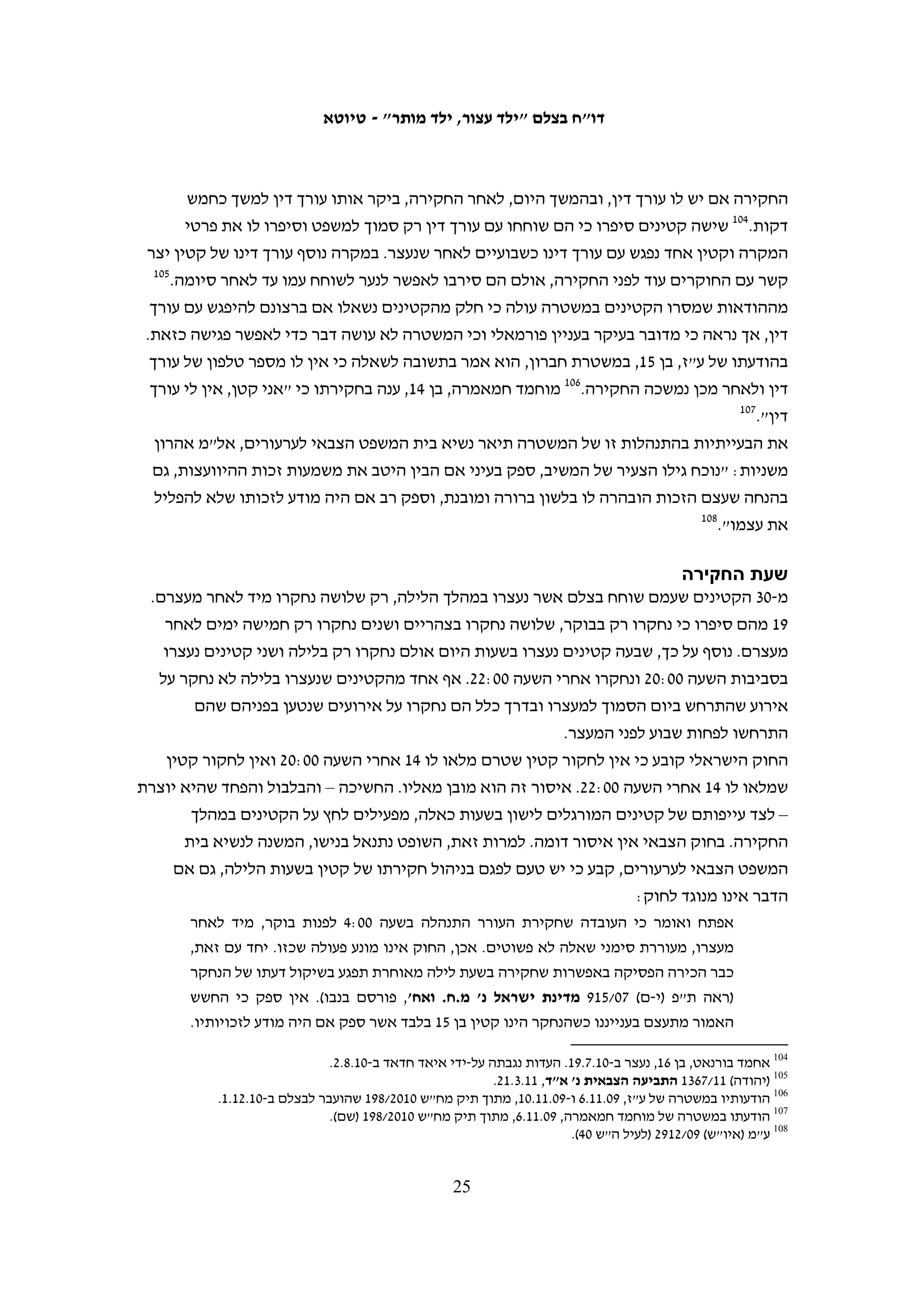 ‫אף שהוראות תיקון מס' 41 לחוק הנוער אינן חלות באזור, לא ניתן להתעלם מהרוח‬
   ‫הנושבת מהן, ומהעקרונות העומדים ביסודן בדבר ההגנה על זכויותיו של קטין, גם אם‬
   ‫הוא חשוד בביצוע עבירות, ומתן משקל דומיננטי לעקרון העל של טובת הקטין, כפי‬
   ‫שנאמר בהצעת החוק. בסופו של דבר, קטין הוא קטין הוא קטין, בין אם הוא מתגורר‬
   ‫במקום שהחוק הישראלי חל עליו במלואו, ובין אם הוא מתגורר במקום אחר שהחוק‬
   ‫הישראלי אמנם אינו חל בו במלואו, אך הוא נתון להשפעה ממשית של שיטת המשפט‬
                                                                    ‫08‬
                                                                       ‫הישראלית.‬
‫למרות דברים אלו, כפי שנפרט להלן, רוחו של חוק הנוער אינה שורה על מעשי הרשויות‬
‫המתמודדות עם קטינים פלסטינים החשודים בביצוע עבירות, בהן בתי המשפט, והפגיעה‬
                                                          ‫בזכויותיהם היא קשה.‬

                                                                                                ‫א. המעצר‬
‫מתוך חמישים הקטינים אשר נעצרו בחשד ליידוי אבנים מנובמבר 9002 ועד סוף פברואר 1102‬
‫שעמם שוחח בצלם, 03 נעצרו בשעות הלילה, בין השעות 00:22-00:7. קטינים אלו דיווחו על‬
‫קטינים נוספים שנעצרו עמם. 11 מהקטינים סיפרו כי חיילים הפעילו כלפיהם אלימות במהלך‬
‫הנסיעה מבתיהם לחקירה. שבעה מן הקטינים שנעצרו בלילה שוחררו כבר למחרת, אחד אושפז‬
‫ושוחרר בשל מחלה והיתר שהו במעצר בין ימים ספורים לעשרה חודשים. המעצר הלילי היה‬
‫האמצעי הראשון ששימש להבאתם של קטינים אלה לחקירה ואין מדובר במבצעי מעצר ליליים‬
                                        ‫שבוצעו לאחר שהם זומנו לחקירה ולא התייצבו.‬
‫ישנם כמה תרחישים רווחים למעצרי לילה. במקרים רבים סיפרו הקטינים שהחיילים הורו‬
‫לכל המשפחה לצאת מהבית, ולאחר שנבדקו מסמכי הזיהוי של כל בני המשפחה הם נלקחו‬
‫למעצר. במקרים אחרים הכוחות נכנסו לתוך הבית. הקטינים נלקחו לחקירה בכלי רכב צבאיים‬
‫לבדם, ללא ליווי של הוריהם. כל הקטינים סיפרו לבצלם שהם הלכו עם החיילים ללא התנגדות,‬
‫ולמרות זאת ידיהם נאזקו ועיניהם כוסו בפלנלית.18 כך תיאר מחמוד סלים, בן 41, מעזון, את‬
                                                                             ‫מעצרו:‬
   ‫ביום רביעי, ה-0102.8.4, בסביבות השעה 03:2 לפנות בוקר, חיילים פרצו לבית שלנו. אני ישנתי‬
   ‫באותו הזמן ואימא שלי העירה אותי משינה. הופתעתי לראות חיילים בתוך הבית שלנו, אני‬
                                                                   ‫חושב שהם היו חמישה.‬
   ‫אחד החיילים שהיו בסלון של הבית שאל איפה מחמוד. אמרתי לו שזה אני והוא אמר לי לתת‬
   ‫לו את תעודת הזהות שלי. עניתי לו שאני צעיר ושעדיין אין לי תעודת זהות. אחר כך, אותו‬
   ‫חייל ביקש לראות את תעודת הלידה שלי. אימא שלי מסרה לו את תעודת הלידה שלי, הוא‬
                                                           ‫הסתכל בה ולקח אותה איתו.‬

                                                                                                                 ‫08‬
                                                              ‫ע"מ (איו"ש) 90/2192 (לעיל ה"ש 04). ההדגשה במקור.‬
    ‫18 תיאור דומה להליך זה של מעצר לילי של קטין הופיע גם בעיתון במחנה, ראו מורן לוי ודן טמיר, "אבן נגולה", במחנה,‬
                                                                                                ‫01.11.3, עמ' 23-53.‬

                                                       ‫42‬
 