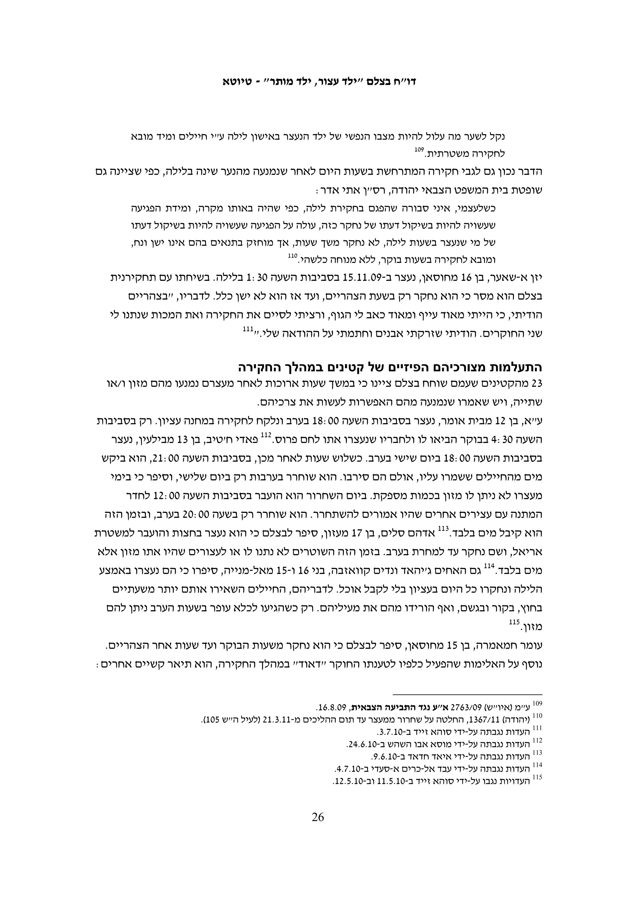 ‫החיילים הובילו אותי אל מחוץ לבית. הייתה שם משאית להסעת חיילים ועוד ג'יפ צבאי קטן.‬
           ‫28‬
             ‫החיילים כיסו לי את העיניים וקשרו לי את הידיים מקדימה והעלו אותי על הג'יפ.‬
‫מאלכ עומר, בן 41 ממחנה הפליטים ג'ילזון, תיאר כך את מעצרו הלילי, יחד עם לפחות 61‬
                                                                ‫38‬
                                                                  ‫קטינים נוספים:‬
   ‫בבוקר של יום חמישי, 01.2.11, בסביבות השעה 51:1 אחרי חצות, ישנתי בחדר שלי עם‬
   ‫שני אחים שלי. הדירה של המשפחה שלנו, במחנה הפליטים ג'ילזון, היא בקומה השנייה‬
   ‫של הבית. סבא שלי גר בקומה הראשונה. התעוררתי משינה וראיתי חייל עומד מעל הראש‬
   ‫שלי. הוא דחף אותי עם הקנה של הרובה שלו. פחדתי. הוא אמר לי: "קום ותתלבש כי אנחנו‬
   ‫צריכים אותך קצת". אני פחדתי כי זאת הפעם הראשונה שאני רואה חייל ישראלי מכל כך‬
   ‫קרוב. חשבתי שהחיילים רצו לעשות חיפוש בבית וקמתי מהמיטה. החייל הורה לי להתלבש‬
   ‫ואני עשיתי את זה. יחד אתו היו עוד כמה חיילים. הפנים שלהם היו מכוסות והם התפרסו‬
   ‫בחדרים של הבית. היו להם רובים עם פנסים. שני חיילים תפסו אותי מבית השחי והוציאו‬
   ‫אותי מהבית. אבא שלי היה עם החיילים ברגע שהחיילים הורידו אותי מהחדר שלי. הוא‬
   ‫מסר להם את תעודת הלידה שלי כי אין לי תעודת זהות, אני עדיין בן פחות מ-51. אבא‬
   ‫שלי אמר לחיילים: "הוא קטין, מה אתם רוצים ממנו?". החייל ענה לו: "אנחנו רוצים אותו‬
   ‫קצת, חצי שעה ונחזיר אותו". בזמן שיצאתי מהבית ראיתי סימני שבירה על הדלתות בקומה‬
   ‫הראשונה. החיילים הוציאו אותי מהבית ואחד מהם קשר לי את הידיים לאחור באזיקים‬
   ‫מפלסטיק. הם כיסו לי את העיניים ביריעת בד ואחר כך לקחו אותי מהבית ברגל למקום‬
                                                     ‫48‬
                                                       ‫בכפר שהיו בו עוד ילדים שנעצרו.‬
‫למרות הבטחתו של החייל עומר נעצר, נחקר והועמד למשפט. בסופו נגזרו עליו שלושה חודשי‬
‫מאסר בפועל. שלושה קטינים נוספים מסרו אף הם לבצלם כי החיילים הבטיחו להוריהם שהם‬
                           ‫יוחזרו בתוך זמן קצר, אולם הם נחקרו, נשפטו ונשלחו למאסר.‬
‫למעצר הלילי יש השפעה רבה על התנהלות החקירה, גם כאשר זו נעשית רק בבוקר. הבהלתם‬
‫ממיטותיהם, העייפות, האימה שנלווית לנוכחות החיילים בבתיהם – תורמים להפיכתם של‬
‫הקטינים לנוחים ביותר להשפעה. רק שלושה מ-03 הקטינים סיפרו כי ניתנה להם האפשרות‬
‫לישון באופן סביר לפני החקירה ובחמישה מקרים סיפרו הקטינים כי החיילים העירו אותם‬
‫אם נרדמו בעת שהמתינו לחקירה. כך סיפר מאהר חנאינה, בן 61, שנעצר בליל 01.3.81 ונלקח‬
                                                           ‫לחקירה במשטרת אריאל:‬
   ‫כשהגענו לתחנת המשטרה, הורידו אותנו מהג'יפ. הכניסו אותנו לתוך חדר ואמרו לנו לשבת‬
   ‫על הרצפה. אחרי בערך חצי שעה, הורידו לנו את הכיסוי מהעיניים. שלושה חיילים שמרו‬



                                                                                                               ‫28‬
                                                             ‫העדות נגבתה על-ידי עבד אל-כרים א-סעדי ב-01.8.8.‬
   ‫38 הנתון של 71 עצורים מתבסס על הדיווח של ארגון ‪ DCI-Palestine‬בנוגע למעצרים הליליים בג'ילזון בליל 01.2.11. ראו‬
                                          ‫1=‪.http://www.dci-pal.org/english/display.cfm?DocId=1377&CategoryId‬‬
                                                                                                               ‫48‬
                                                                     ‫העדות נגבתה על-ידי איאד חדאד ב-01.6.82.‬

                                                     ‫52‬
 