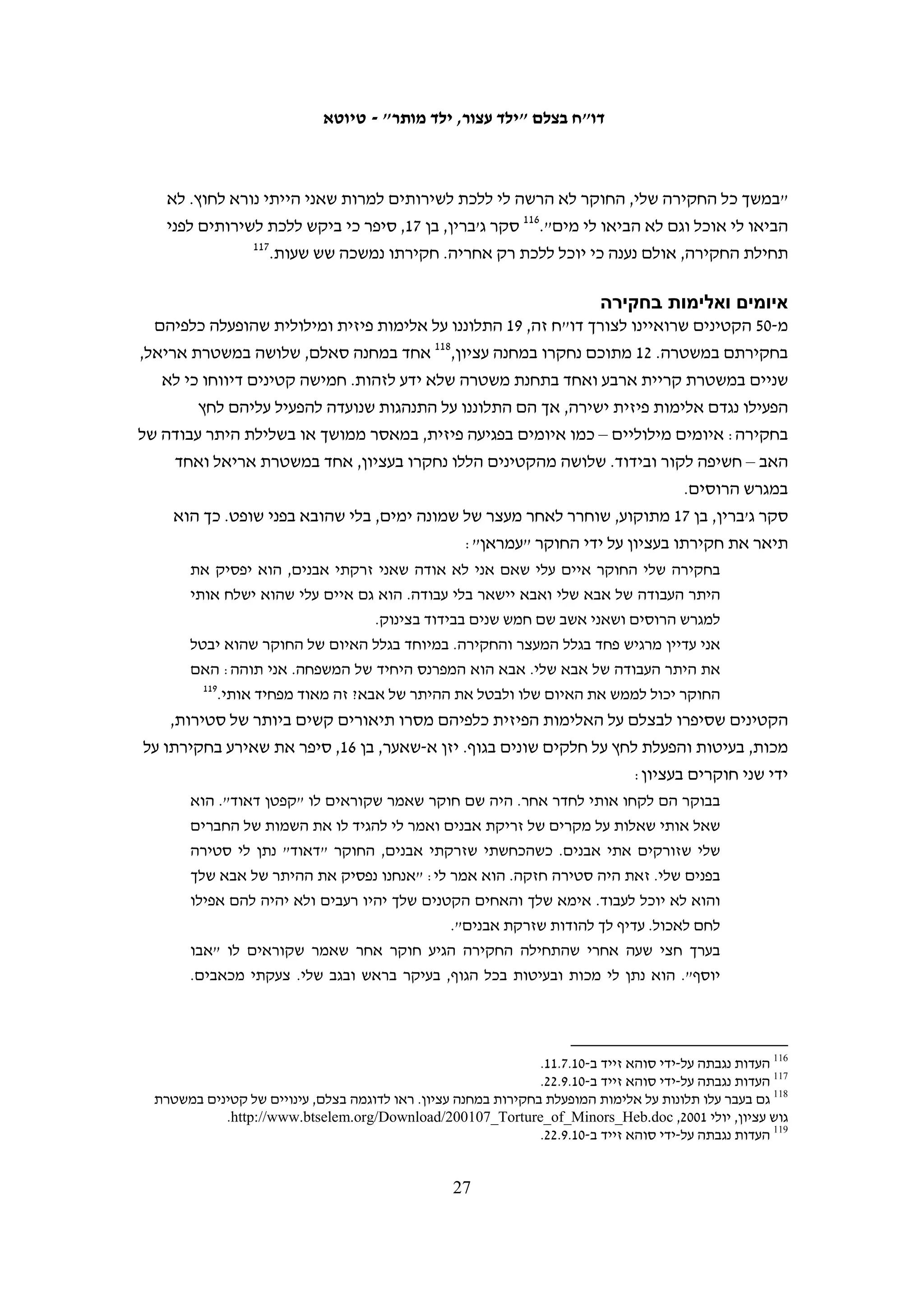 ‫עלינו. הייתי מאוד עייף והעיניים שלי נעצמו כמה פעמים. בכל פעם שנעצמו לי העיניים, אחד‬
                                       ‫58‬
                                         ‫החיילים היה בועט לי ברגליים עם נעליים כבדות.‬
‫בכתבה שהתפרסמה בעיתון הצבאי "במחנה" בנוגע למבצע מעצר לילי בכפר בית אומר, שבו‬
‫נעצר קטין בן 51 שנחשד ביידוי אבנים, אמר סגן מפקד גדוד נחשון של חטיבת כפיר, רס"ן יוני,‬
‫כי "העובדה שהמבוקש של היום הוא קטין לא משפיעה על הכוח". בכתבה מובאים גם דברי‬
‫החיילים: "הילד הזה עשה הרבה בלגאן והוא צריך לשלם על כך". מפקד פלוגת המסלול ציין כי‬
‫ההורים מנעו מילדיהם להשתתף בהפגנה השבועית שנערכה מיד לאחר המעצר מחשש שייעצרו‬
                            ‫68‬
                              ‫וייאלצו לשלם ערבות כספית גבוהה, וראה בכך הרתעה חיובית.‬
‫בהוצאתם של קטינים באישון לילה ממיטותיהם בידי כוח צבא גדול יש כדי להטיל עליהם פחד‬
‫גדול. מבצע מעצר כזה לצורך מעצר של קטין שחקירתו בדרך כלל אינה דחופה, ושאינו חשוד‬
‫בעבירות חמורות, עומד בסתירה לכל היגיון. ב-01.01.3 פנה בצלם אל היועץ המשפטי לממשלה,‬
‫אל מבקר המדינה, אל מפכ"ל המשטרה ואל מפקד פיקוד המרכז בדרישה כי קטינים לא ייעצרו‬
               ‫בשעות הלילה. עד מועד פרסום הדו"ח לא התקבל כל מענה ענייני על המכתב.‬

                                                                ‫איסוף מידע לקראת מעצר‬
   ‫בינואר 1102 החל הצבא לנקוט אמצעי נוסף לצורך זיהוי קטינים מיידי אבנים בכפר‬
   ‫א-נבי סאלח. מתנדבי בצלם בכפר, נארימאן א-תמימי78 ובילאל א-תמימי,88 סיפרו על‬
   ‫ארבעה אירועים לפחות בחודש זה שבהם כוחות הצבא נכנסו לכפר באישון לילה כדי‬
   ‫לצלם את תושבי הכפר, ובעיקר את הקטינים. ב-11.1.71 עברו הכוחות בין הבתים, בדקו‬
   ‫תעודות זהות של ההורים וביקשו להעיר את כל הנערים (זכרים בלבד) מעל גיל עשר‬
   ‫כדי לצלמם. הכוחות רשמו את שמות הקטינים והבגירים שצולמו, ועזבו את המקום.‬
   ‫ב-11.1.32 חזרו הכוחות כדי לעצור שניים מבני אחת המשפחות שבבתיהן צילמו בביקור‬
                                                              ‫הקודם, בן 41 ובן 42.‬
   ‫הצילומים נערכו לצורך מה שהצבא מכנה ״מיפוי": לא מדובר בחשד מבוסס הנוגע‬
   ‫לקטין מסוים שבשלו העירו אותו וצילמו, אלא ביצירת מאגר של תמונות כדי שיהיה‬
   ‫אפשר לזהותם בעתיד, אם יהיו מעורבים ביידוי אבנים או בפעילות אלימה מסוג אחר.‬
   ‫בתגובה על הדברים, אשר שודרו בחדשות ערוץ 01, מסר הצבא כי ״הוא עושה שימוש‬
                              ‫98‬
                                ‫במגוון אמצעים במטרה לשמור על הסדר והביטחון״.‬




                                                                                                            ‫58‬
                                                              ‫העדות נגבתה על-ידי סלמא א-דיבעי ב-01.6.71.‬
                                                                                                            ‫68‬
                                                                               ‫"אבן נגולה" (לעיל ה"ש 18).‬
                                                                                                            ‫78‬
                                                                 ‫העדות נגבתה על-ידי איאד חדאד ב-11.1.42.‬
                                                                                                            ‫88‬
                                                                 ‫העדות נגבתה על-ידי איאד חדאד ב-11.1.62.‬
     ‫98 אור הלר, חדשות 01, "בלעדי: כך פושט צה"ל על בתי נערים פלסטינים", 11.2.31, /‪http://news.nana10.co.il‬‬
                                                                          ‫633087=‪.Article/?ArticleID‬‬

                                                  ‫62‬
 