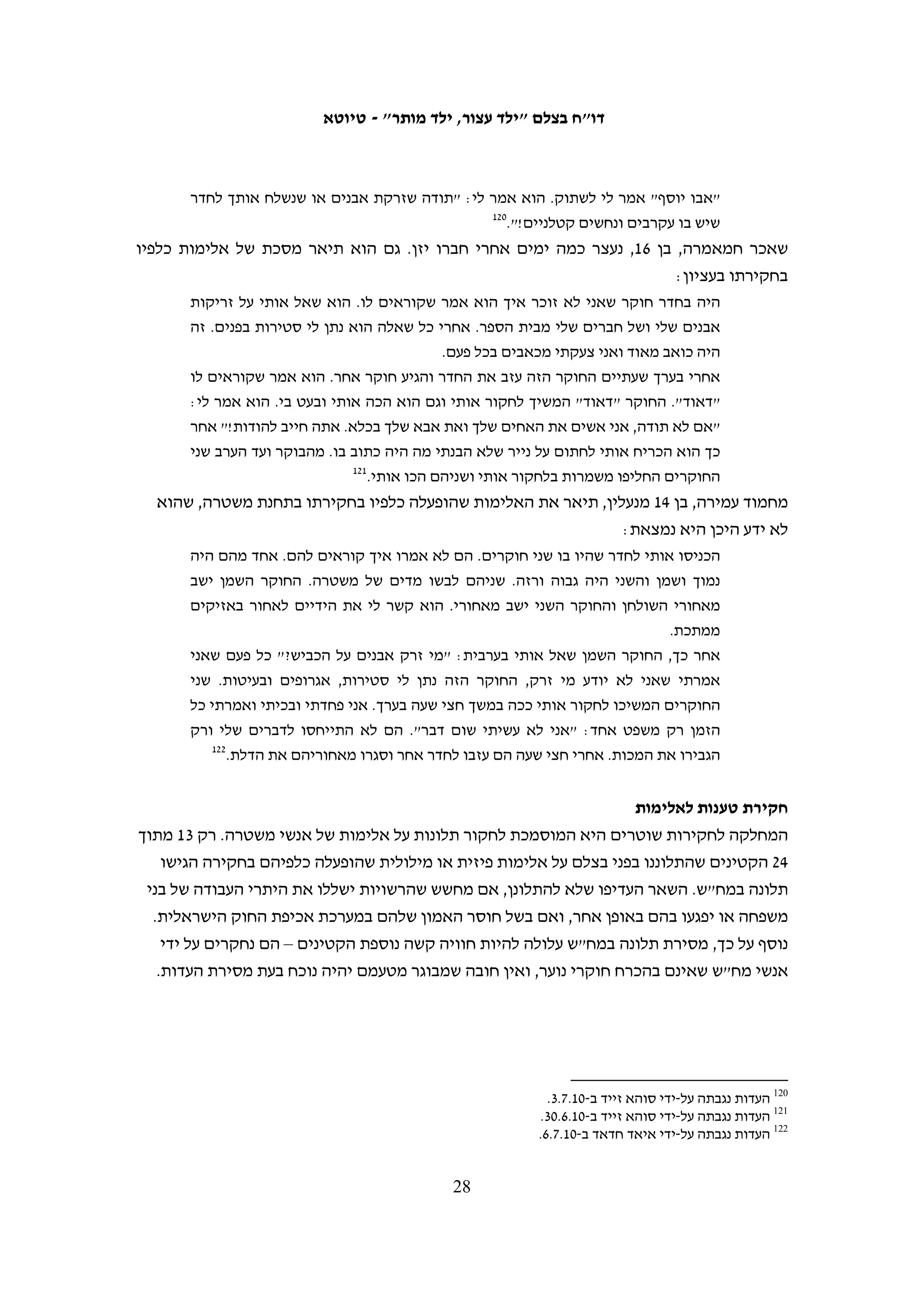 ‫ב. החקירה‬
‫לאחר המעצר הקטינים נלקחים לחקירה במחנה צבאי, בתחנת משטרה או בבית סוהר. שלושה‬
‫מן הקטינים שרואיינו לצורך דו"ח זה הועברו ממחנה צבאי לתחנת משטרה ונחקרו בשניהם.‬
‫לפני החקירה, אם בדרך אליה ואם במקום החקירה, משוחח בקצרה עם הקטינים איש צוות‬
‫רפואי צבאי כדי לברר את מצב בריאותם. במקרה של וספי אל-ג'ונדי, נער בן 61 הסובל מבעיית‬
‫לב, המידע שמסר מנע את הכנסתו לחקירה; הוא אושפז כיממה לאחר מעצרו בבית החולים‬
                                                         ‫09‬
                                                           ‫הדסה עין כרם ומשם שוחרר.‬
‫בחלק מהמקרים הקטינים עוברים תשאול על-ידי אדם דובר ערבית, כשלב מקדים לחקירה.‬
‫לעתים ישוחחו עם הקטינים כמה מתשאלים, אשר יכולים להיות הגשש בשטח בעת המעצר,‬
‫19‬
  ‫כוח בילוש שנמצא עם הכוח הצבאי, שוטר סיור או איש מודיעין משטרתי בתחנת המשטרה.‬
‫לפעמים איש שב"כ עורך את התשאול. מכיוון שהתשאול אינו חקירה רשמית, המתשאל אינו‬
‫חייב להזהיר את החשוד ואין לחשוד זכות להתייעצות עם עורך דין. לכן גם לא ניתן להשתמש‬
                                              ‫במידע שעולה מן התשאול בבית המשפט.‬
‫לאחר התשאול הנחקרים עוברים לחקירה משטרתית רשמית. לעתים קרובות הדבר נעשה בליווי‬
‫המתשאל, שהוא דובר ערבית ומשמש כמתרגם. אנשי כוחות הביטחון הבאים במגע עם הקטינים אינם‬
‫מסבירים להם שמדובר בשלבי חקירה שונים, והקטינים אינם מודעים להבדל בין המתשאל לחוקר.‬
      ‫בפועל, הדברים שמוסרים הקטינים בתשאול משמשים בסיס להודעתם מאוחר יותר במשטרה.‬
‫החוקרים אינם מציגים את עצמם אלא מסתפקים לעתים קרובות בשמות קוד שכלל אינם‬
‫שמם האמיתי, וכן אינם מסבירים לקטינים מה תפקידם וסמכויותיהם. לא ברור אם הם‬
‫חוקרי נוער שעברו את ההכשרה הנדרשת בחוק. לדוגמה, בחקירתו של א"ד מא-נבי סאלח נכחו‬
‫שלושה חוקרים. רק אחד מהם קיבל בעבר הכשרה כחוקר נוער, אולם גם הוא לא עבר רענון של‬
‫הכשרתו לאחר כניסתו לתוקף של תיקון 41 לחוק הנוער. למרות זאת המשטרה טענה כי הוא‬
                                                  ‫29‬
                                                    ‫שימש במהלך החקירה כחוקר נוער.‬
‫בתום החקירה הקטינים חותמים על עדותם, הכתובה בעברית בלבד. חמישה מהקטינים‬
‫ששוחחו עם בצלם סיפרו כי סירבו לחתום על ההודאה בנסיבות אלה. באחד מן המקרים העדות‬
‫תורגמה לערבית לצורך החתימה, ובמקרה אחר הוסבר לקטין בעל-פה תוכן המסמך שעליו הוא‬
                                                                    ‫נדרש לחתום.‬
‫חלק מהקטינים משוחררים מיד לאחר החקירה או לאחר שהות קצרה במעצר, לאחר שהוחלט‬
‫שלא לנקוט נגדם הליכים משפטיים או לשחררם בערבות. מ-05 הקטינים שרואיינו לצורך דו"ח‬
‫זה, 31 שוחררו בלי שנפתחו נגדם הליכים פליליים – תשעה מהם לאחר חקירתם וארבעה לאחר‬


                                                                                                                ‫09‬
                                                                     ‫העדות נגבתה על-ידי עאמר עארורי ב-01.8.1.‬
‫19 כך לפי עדותו של "דאוד" במח"ש בחקירה בתיק 01/6153 מ-01.8.21. חומר החקירה בתיק הועבר לוועד הציבורי נגד עינויים‬
                                                                                                    ‫ב-01.21.7.‬
                                                                                                                ‫29‬
                                               ‫פרוטוקול דיון מ-11.3.01, (יהודה) 11/7631 התביעה הצבאית נ' א"ד.‬

                                                      ‫72‬
 