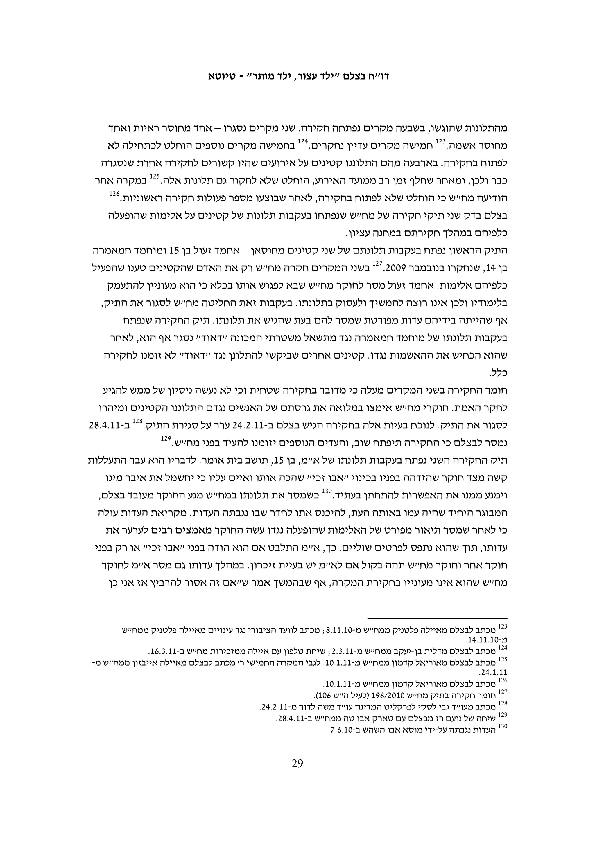 ‫יותר משבוע. הקטינים שאינם משוחררים מועברים בדרך כלל לכלא עופר או לכלא המותאם‬
‫לקטינים בתוך שטח ישראל. מעטים הועברו לבסיסים צבאיים והוחזקו בהם כמה ימים טרם‬
                                                ‫העברתם לאחד מבתי הכלא האלה.‬

                                           ‫נוכחות הורים בחקירת ילדיהם הקטינים‬
‫שלא כמו בחוק הישראלי, אין בחקיקה הצבאית כל התייחסות לנוכחות הורים בחקירת ילדיהם‬
                                           ‫וזכות זו אינה מוקנית לקטינים פלסטינים.‬
‫מ-05 הקטינים שרואיינו לצורך הדו"ח, רק שניים נחקרו בליווי מבוגר. אכרם דענא, בן 31 מחברון,‬
‫נעצר על ידי חיילים ב-01.9.22 ונלקח לתחנת המשטרה. החיילים אפשרו לשכן שהיה באזור‬
‫להתלוות אליהם, והוא אף נכח בחקירה ושימש בה כמתורגמן. בסיום החקירה שוחרר דענא.‬
‫למחרת, זומן דענא שוב למשטרה והגיע עם אביו, אולם השוטרים אסרו על האב להיכנס לחדר‬
‫החקירות.39 המקרה השני הוא של סוהאד אל-עוויווי, בת 31, הקטינה היחידה שרואיינה לצורך‬
 ‫49‬
   ‫דו"ח זה. ב-01.3.32 היא הגיעה לתחנת המשטרה בליווי שכנתה, וזו נכחה גם במהלך החקירה.‬
‫בכל המקרים האחרים אסרו החיילים על הורי הקטינים להתלוות אליהם, למרות בקשותיהם‬
‫המפורשות. ב-01.4.22 הגיעו חיילים לבית משפחת אל-קוואזבה בכפר אל-מנייה שבאזור בית‬
‫לחם ועצרו שניים מבני המשפחה – ג'יהאד בן ה-61 ונדים בן ה-51. אביהם התעקש ללוותם,‬
‫והחיילים אפשרו לו לעלות אתם לג'יפ הצבאי, אולם כאשר הגיע הג'יפ לפאתי הכפר הם הורו‬
‫לו לרדת ולא אפשרו לו להתלוות לילדיו.59 ב-01.9.72 נעצר סאאיל אבו קווידר, בן 51, בחברון.‬
‫אחד המורים שלו וקשישה המכירה את המשפחה נכחו במקום וביקשו להתלוות אליו, אולם‬
                                                               ‫69‬
                                                                 ‫החיילים לא אפשרו זאת.‬
‫לאף אחד מהקטינים גם לא ניתנה אפשרות להתייעץ עם הוריהם לפני החקירה. מוחמד‬
‫חמאמרה, בן 41, ביקש לשוחח בטלפון עם אביו, אולם החוקר התקשר לאביו ושוחח עמו ולא‬
‫אפשר למוחמד לשוחח עמו בעצמו.79 גם כאשר ההורים נכחו במקום, כוחות הביטחון מנעו‬
                                        ‫מהקטינים לשוחח עמם. כך סיפר ע"א, בן 21:‬
   ‫החיילים לקחו אותנו לעציון והורידו אותנו בחצר. ישבנו על הארץ כשהידיים שלנו קשורות‬
   ‫והעיניים שלנו מכוסות במשך יותר משלוש שעות. בזמן שהעבירו אותנו מהחצר שמעתי את הקול‬
   ‫של אבא שלי. הוא קרא לקצין. ראיתי אותו מתחת לכיסוי של העיניים. הוא עמד מאחורי השער‬
   ‫הראשי של עציון. אחר כך העבירו אותי ואת שאר הילדים למקום אחר, רחוק מהשער. כבר לא‬
                    ‫89‬
                      ‫ראיתי את אבא שלי אבל המשכתי לשמוע אותו קורא לחייל: "חייל, חייל!"‬

                                                                                                       ‫39‬
                                                    ‫העדות נגבתה על-ידי מוסא אבו השהש ב-01.9.03.‬
                                                                                                       ‫49‬
                                                    ‫העדות נגבתה על-ידי מוסא אבו השהש ב-01.3.42.‬
                                                                                                       ‫59‬
                                                 ‫העדויות נגבו על-ידי סוהא זייד ב-01.5.11 וב-01.5.21.‬
                                                                                                       ‫69‬
                                                   ‫העדות נגבתה על-ידי מוסא אבו השהש ב-01.11.72.‬
                                                                                                       ‫79‬
                                                          ‫העדות נגבתה על-ידי סוהא זייד ב-90.11.51.‬
                                                                                                       ‫89‬
                                                    ‫העדות נגבתה על-ידי מוסא אבו השהש ב-01.6.42.‬

                                           ‫82‬
 