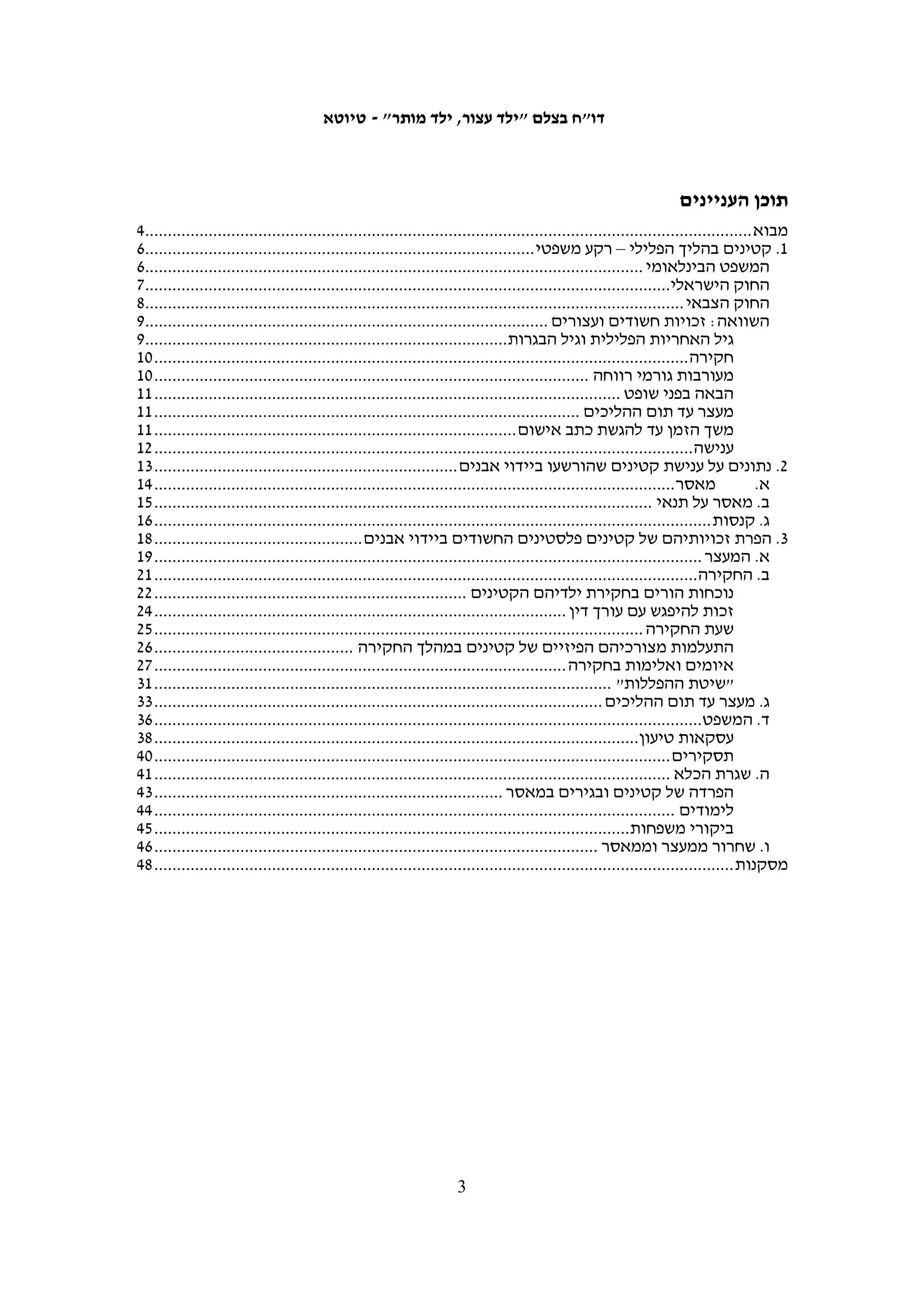 ‫"ּגֹוי עז ּפנים אׁשר ֹלא יִ ּׂשא פנים ל ָקן וְ ַער ֹלא יחֹן"‬
                                          ‫ָ‬      ‫ְזֵ נַ‬        ‫ָ ִָ‬             ‫ַ ִָ ֲ ֶ‬
                                                                                  ‫(דברים כח, נ)‬




                                                        ‫מחקר וכתיבה: נעמה באומגרטן-שרון‬
                                                                              ‫עריכה: יעל שטיין‬
                                                                           ‫ריכוז מידע: נועם רז‬
‫עבודת שטח: מוסא אבו השהש, עאטף אבו א-רוב , כרים ג'ובראן, סלמא א-דיבעי, סוהא זייד,‬
                                        ‫איאד חדאד, עבד אל-כרים א-סעדי, עאמר עארורי‬
‫תמונת שער: שוטר מג"ב מעכב נער בענאתא, 5002.01.92. צילום: אן פק, ‪www.activestills.org‬‬



   ‫בצלם מבקש להודות לעו"ד גבי לסקי, לעו"ד נרי רמתי ולעו"ד לימור גולדשטיין, וכן לעו"ד‬
                                                       ‫איאד מיסק וארגון ‪.DCI-Palestine‬‬


                                                                               ‫6915-3970 ‪ISSN‬‬




‫בצלם – מרכז המידע הישראלי לזכויות האדם בשטחים הוקם בשנת 9891 על-ידי אנשי רוח, משפטנים,‬
‫רופאים, עיתונאים וחברי כנסת. מטרותיו העיקריות הן להיאבק נגד הפרות זכויות האדם בשטחים, באמצעות‬
‫תיעודן והבאתן לידיעת הציבור וקובעי המדיניות; להילחם בתופעת ההדחקה וההכחשה הקיימת בחברה‬
                                       ‫הישראלית ולתרום ליצירת תרבות של זכויות האדם בישראל.‬
 