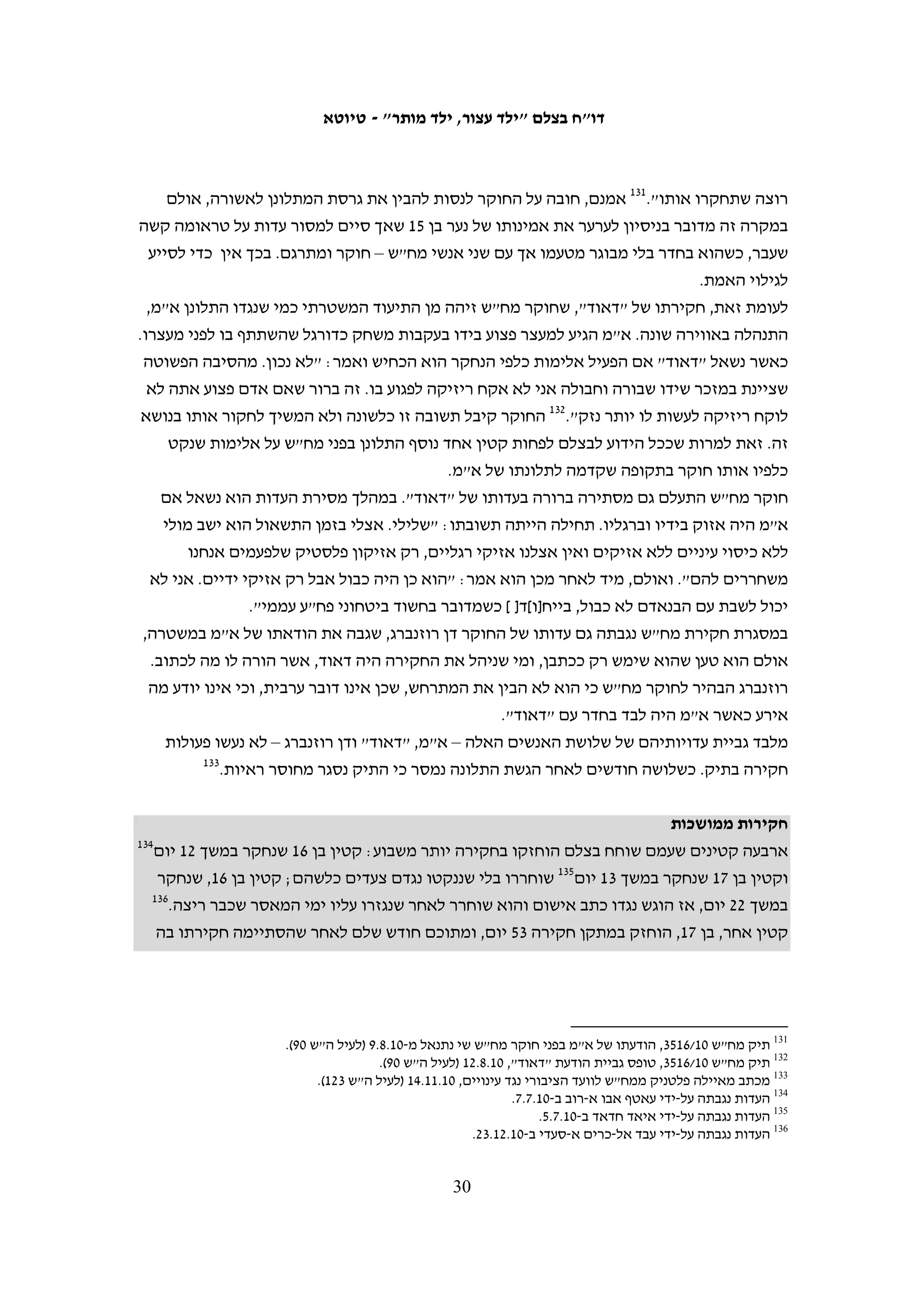 ‫נוכחות הורים בחקירה נועדה לשמור על זכויותיהם של הקטינים. ואולם, המקרים שבהם יש‬
‫מעורבות כלשהי של מבוגר בעת חקירה של קטינים פלסטינים הם חריגים המעידים על הכלל:‬
‫קטינים פלסטינים, גם צעירים מאוד, שאך הגיעו לגיל האחריות הפלילית, נחקרים ללא נוכחות‬
‫הוריהם, על ידי חוקרים שאינם מוסמכים בהכרח כחוקרי נוער, לעתים קרובות לאחר שנלקחו‬
                                                               ‫מביתם באישון לילה.‬

                                ‫עיכובם של קטינים מתחת לגיל האחריות הפלילית‬
   ‫גיל 21 הוא גיל האחריות הפלילית בחוק הישראלי ובחקיקה הצבאית. החוק אינו מאפשר‬
   ‫לנקוט הליך פלילי נגד קטינים מתחת לגיל זה שהפרו את החוק. עם זאת, במסגרת‬
   ‫המחקר לדו"ח תיעד בצלם שני מקרים שבהם עיכבו כוחות הביטחון קטינים מתחת לגיל‬
                                                             ‫האחריות הפלילית.‬
   ‫ב-11.1.52, בסביבות השעה 00:01 בבוקר, עצרו כוחות יס"מ בכפר א-נבי סאלח את כרים‬
   ‫סאלח דאר איוב, בן 11, בחשד ליידוי אבנים. הוא נעצר ברחוב ונלקח לחקירה בידי שוטרים,‬
   ‫ללא ליווי הוריו, אף שאמו נכחה במקום ואף שהנוכחים במקום הבהירו לשוטרים מה‬
   ‫גילו.99 נציגת בצלם התקשרה למשטרה ודרשה כי הילד ישוחרר. רק לאחר שיחות רבות,‬
   ‫אמרו השוטרים לנציגי בצלם לבקש מההורים להביא לתחנת המשטרה תעודה המאמתת‬
   ‫את גילו. בסביבות השעה 00:21, כשעתיים לאחר המעצר, הגיע אביו לתחנת המשטרה.‬
   ‫כרים ואביו הוכנסו לחדר חקירות ושם הוא נחקר על ידי חוקר נוער דובר ערבית. השוטרים‬
   ‫במקום הדגישו בפני נציגת בצלם כי החקירה על ידי חוקר נוער מתקיימת בשל גילו הצעיר,‬
   ‫אף שהחקיקה הצבאית אינה מחייבת את המשטרה לעשות זאת. בחקירתו הודה כרים כי‬
   ‫יידה אבנים באותו הבוקר במחאה על מעצרו של אחיו בן ה-41 כמה ימים קודם לכן. בסיום‬
        ‫001‬
           ‫החקירה, שנמשכה כחצי שעה, דרשו השוטרים מהאב לשמור על בנו, והוא שוחרר.‬
   ‫המקרה השני היה בצהרי יום שישי, 11.2.81. בסביבות השעה 03:31 נכנסו כוחות צבא‬
   ‫לביתה של משפחת עלאמה בכפר בית אומר. החיילים אמרו לבני המשפחה כי במצלמות של‬
   ‫מגדל השמירה המוצב בכניסה לעיירה נראו שני ילדים זורקים אבנים לעבר הכביש. תחילה‬
   ‫עיכבו החיילים את הבן מאמון עלאמה, בן שמונה. בבירור שערכו עם מגדל השמירה התברר‬
   ‫שהוא אינו מי שחיפשו והם שחררו אותו ועצרו את אחיו, מחמוד עלאמה, בן תשע. מחמוד‬
   ‫נלקח מביתו לג'יפ צבאי כשהוא אזוק ועיניו מכוסות. התושבים במקום דרשו מהקצין‬
   ‫שישחרר את הילד, אולם הקצין הבהיר כי הילד ישוחרר רק אם ייפסק יידוי האבנים בכפר‬
                   ‫כליל, כשהוא משתמש בילד בן 9 כבן ערובה להתנהגות כל תושבי הכפר.‬
   ‫מחמוד נלקח ללא הוריו ותוחקר על-ידי חייל. החייל שאל אם הוא יידה אבנים או‬
   ‫אם ראה ילדים אחרים מיידים אבנים. לאחר מכן הוא הועבר למחנה עציון. אביו‬


                           ‫99 ראו אור הלר, חדשות 01, "תיעוד: כיצד שוטרים עוצרים באלימות ילד פלסטיני", 11.2.72,‬
                                                           ‫148387=‪.http://news.nana10.co.il/Article/?ArticleID‬‬
   ‫001 עדות בנוגע למעצר נגבתה על-ידי איאד חדאד ב-11.3.1. כמו כן, עובדת בצלם נכחה במקום והדברים מתבססים גם על‬
                                                                                                 ‫דיווח שלה.‬

                                                    ‫92‬
 