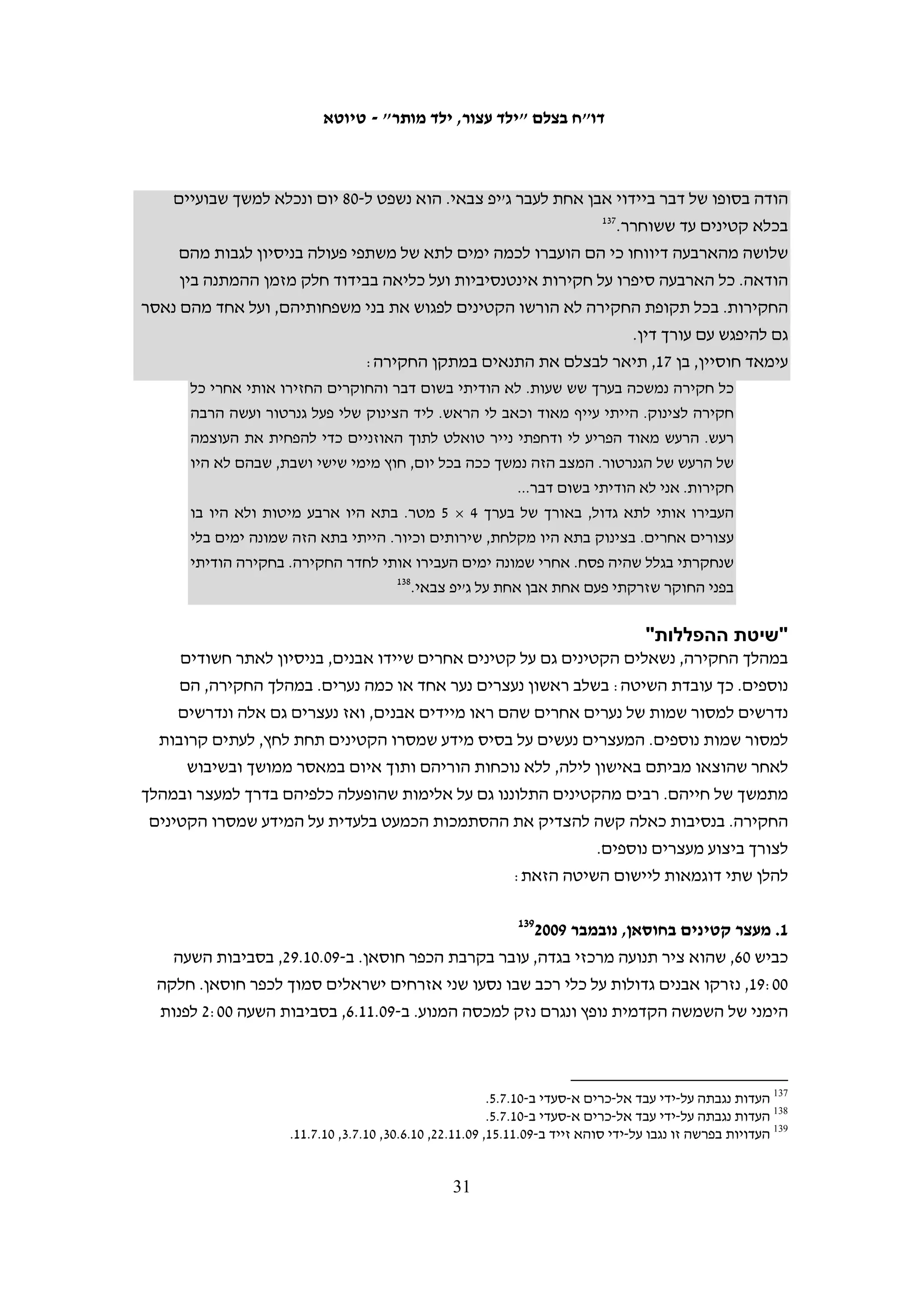 ‫הגיע למחנה, אולם נאסר עליו להיכנס ולהיות עם בנו. מרגע הילקחו של מחמוד בידי‬
   ‫החיילים היה בצלם בקשר עם הרשויות – המינהל האזרחי, המשטרה והצבא – ודרש‬
   ‫שהילד ישוחרר ושעד אז יאפשרו לאביו לשהות אתו. אף שכל הגורמים המעורבים‬
   ‫בדבר ידעו מה גילו של הילד, נאסר על אביו להיכנס אל המחנה. רק סמוך לשעה 00:91‬
   ‫שוחרר מחמוד, לאחר ששהה עם החיילים, ללא כל ליווי, יותר מחמש שעות.101 דובר‬
   ‫אוגדת איו"ש הסביר לנציגת בצלם ששחרורו של מחמוד התעכב בשל הכוונה להטיל‬
   ‫קנס על הוריו, אולם בסופו של דבר הוא שוחרר ללא קנס, ואביו הוזהר שישגיח עליו‬
                                                                 ‫201‬
                                                                     ‫יותר בעתיד.‬

                                                                        ‫זכות להיפגש עם עורך דין‬
‫החוק הצבאי קובע כי ככלל, לכל העצירים יש זכות להיפגש עם עורכי דין. אפשר להגביל זכות זו‬
‫כאשר העצירים חשודים בעבירות מסוימות, ובהן יידוי אבנים, לפרק זמן מרבי של 09 יום אם‬
                        ‫301‬
                           ‫הדבר דרוש "מטעמים של ביטחון האזור" או בשל צורכי החקירה.‬
‫לפי החוק, מניעת פגישה עם עורך הדין אמורה להיות החריג. למרות זאת, מ-05 הקטינים‬
‫שאתם שוחח בצלם רק לאחד ניתנה אפשרות להיפגש עם עורך דינו לפני החקירה.401 קטין נוסף‬
‫נשאל במהלך החקירה אם יש לו עורך דין, ובהמשך היום, לאחר החקירה, ביקר אותו עורך דין‬
‫למשך כחמש דקות.501 שישה קטינים סיפרו כי הם שוחחו עם עורך דין רק סמוך למשפט וסיפרו‬
‫לו את פרטי המקרה וקטין אחד נפגש עם עורך דינו כשבועיים לאחר שנעצר. במקרה נוסף עורך‬
‫דינו של קטין יצר קשר עם החוקרים עוד לפני החקירה, אולם הם סירבו לאפשר לנער לשוחח‬
                                                               ‫601‬
                                                                  ‫עמו עד לאחר סיומה.‬
‫מההודעות שמסרו הקטינים במשטרה עולה כי חלק מהקטינים נשאלו אם ברצונם להיפגש עם‬
‫עורך דין, אך נראה כי מדובר בעיקר בעניין פורמאלי וכי המשטרה לא עושה דבר כדי לאפשר‬
‫פגישה כזאת. בהודעתו של ע"ז, בן 51, במשטרת חברון, הוא אמר בתשובה לשאלה כי אין לו‬




 ‫101 העדויות נגבו על-ידי מוסא אבו השהש ב-11.2.02; תיעוד של חלק מן המעצר צולם על-ידי מתנדב בצלם מוחמד עיאד עווד‬
    ‫ב-11.2.81; נועם פרייס מבצלם שוחחה ב-11.2.81 עם ליאור ויוליה מהמוקד ההומניטרי במנהל האזרחי, משל"ט ש"י, עם‬
  ‫אמיתי עמוס, קצין חקירות במשטרת חברון, עם זוהר הלוי, ראש מדור זכויות האדם ופניות הציבור בדובר צה"ל, ועם ליעד,‬
                                                                                             ‫דובר אוגדת איו"ש.‬
 ‫201 הנוהל של הטלת קנס על הורי קטין מתחת לגיל האחריות הפלילית החשוד ביידוי אבנים החל לשמש במהלך האינתיפאדה‬
    ‫הראשונה, ואז גם אושר בבג"ץ (ר' ג"ץ 88/195 טאהה, קטין ואחרים נ' שר הביטחון ואח'). הנוהל מאפשר למפקד הצבאי‬
                                  ‫להטיל קנס כזה ישירות, בלי מעורבות של המשטרה או של מערכת המשפט הצבאית.‬
  ‫301 שלושים ימים ראשונים הם בהחלטה בכתב של האחראים לחקירה ושישים ימים נוספים – בהוראת שופט. ראו צו בדבר‬
                                                                 ‫הוראות ביטחון (לעיל ה"ש 6), סעיפים 85 ו-95.‬
                                                                                                               ‫401‬
                                    ‫עלאא קחוש, בן 71, נעצר ב-01.4.92. העדות נגבתה על-ידי איאד חדאד ב-01.7.5.‬
                                                                                                               ‫501‬
                                  ‫אחמד בורנאט, בן 61, נעצר ב-01.7.91. העדות נגבתה על-ידי איאד חדאד ב-01.8.2.‬
                                                                                                               ‫601‬
                                                             ‫(יהודה) 11/7631 התביעה הצבאית נ' א"ד, 11.3.12.‬

                                                     ‫03‬
 