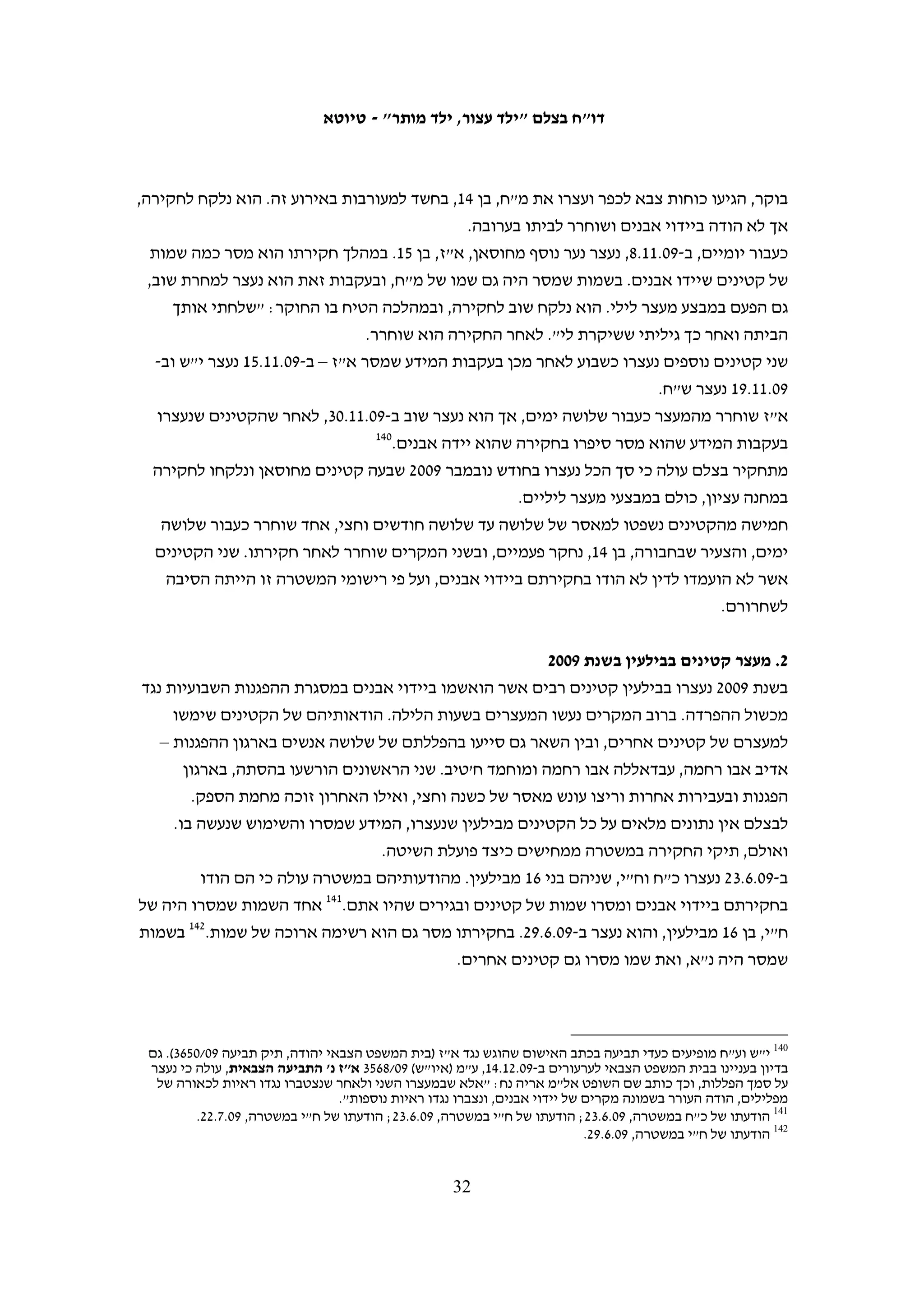 ‫מספר טלפון של עורך דין ולאחר מכן נמשכה החקירה.701 מוחמד חמאמרה, בן 41, ענה בחקירתו‬
                                                     ‫801‬
                                                        ‫כי "אני קטן, אין לי עורך דין".‬
‫את הבעייתיות בהתנהלות זו של המשטרה תיאר נשיא בית המשפט הצבאי לערעורים, אל"מ‬
‫אהרון משניות: "נוכח גילו הצעיר של המשיב, ספק בעיני אם הבין היטב את משמעות זכות‬
‫ההיוועצות, גם בהנחה שעצם הזכות הובהרה לו בלשון ברורה ומובנת, וספק רב אם היה מודע‬
                                                    ‫901‬
                                                       ‫לזכותו שלא להפליל את עצמו".‬

                                                                                        ‫שעת החקירה‬
‫מ-03 הקטינים שעמם שוחח בצלם אשר נעצרו במהלך הלילה, רק שלושה נחקרו מיד לאחר‬
‫מעצרם. 91 מהם סיפרו כי נחקרו רק בבוקר, שלושה נחקרו בצהריים ושנים נחקרו רק חמישה‬
‫ימים לאחר מעצרם. נוסף על כך, שבעה קטינים נעצרו בשעות היום אולם נחקרו רק בלילה ושני‬
‫קטינים נעצרו בסביבות השעה 00:02 ונחקרו אחרי השעה 00:22. אף אחד מהקטינים שנעצרו‬
‫בלילה לא נחקר על אירוע שהתרחש ביום הסמוך למעצרו ובדרך כלל הם נחקרו על אירועים‬
                                     ‫שנטען בפניהם שהתרחשו לפחות שבוע לפני המעצר.‬
‫החוק הישראלי קובע כי אין לחקור קטין שטרם מלאו לו 41 אחרי השעה 00:02 ואין לחקור‬
‫קטין שמלאו לו 41 אחרי השעה 00:22. איסור זה הוא מובן מאליו. החשיכה – והבלבול והפחד‬
‫שהיא יוצרת – לצד עייפותם של קטינים המורגלים לישון בשעות כאלה, מפעילים לחץ על‬
‫הקטינים במהלך החקירה. בחוק הצבאי אין איסור דומה. למרות זאת, השופט נתנאל בנישו,‬
‫המשנה לנשיא בית המשפט הצבאי לערעורים, קבע כי יש טעם לפגם בניהול חקירתו של קטין‬
                                         ‫בשעות הלילה, גם אם הדבר אינו מנוגד לחוק:‬
   ‫אפתח ואומר כי העובדה שחקירת העורר התנהלה בשעה 00:4 לפנות בוקר, מיד לאחר מעצרו,‬
   ‫מעוררת סימני שאלה לא פשוטים. אכן, החוק אינו מונע פעולה שכזו. יחד עם זאת, כבר הכירה‬
   ‫הפסיקה באפשרות שחקירה בשעת לילה מאוחרת תפגע בשיקול דעתו של הנחקר (ראה ת"פ‬
   ‫(י-ם) 70/519 מדינת ישראל נ' מ.ח. ואח', פורסם בנבו). אין ספק כי החשש האמור מתעצם‬
   ‫בענייננו כשהנחקר הינו קטין בן 51 בלבד אשר ספק אם היה מודע לזכויותיו. נקל לשער‬
   ‫מה עלול להיות מצבו הנפשי של ילד הנעצר באישון לילה ע"י חיילים ומיד מובא לחקירה‬
                                                                          ‫011‬
                                                                             ‫משטרתית.‬
‫הדבר נכון גם לגבי חקירה המתרחשת בשעות היום לאחר שנמנעה מהנער שינה בלילה, כפי‬
                          ‫שציינה גם שופטת בית המשפט הצבאי יהודה, רס"ן אתי אדר:‬




                                                                                                             ‫701‬
             ‫הודעותיו במשטרה של ע"ז, 90.11.6 ו-90.11.01, מתוך תיק מח"ש 0102/891 שהועבר לבצלם ב-01.21.1.‬
                                                                                                             ‫801‬
                               ‫הודעתו במשטרה של מוחמד חמאמרה, 90.11.6, מתוך תיק מח"ש 0102/891 (שם).‬
                                                                                                             ‫901‬
                                                                        ‫ע"מ (איו"ש) 90/2192 (לעיל ה"ש 04).‬
                                                                                                             ‫011‬
                                                      ‫ע"מ (איו"ש) 90/3672 א"ע נגד התביעה הצבאית, 90.8.61.‬

                                                 ‫13‬
 