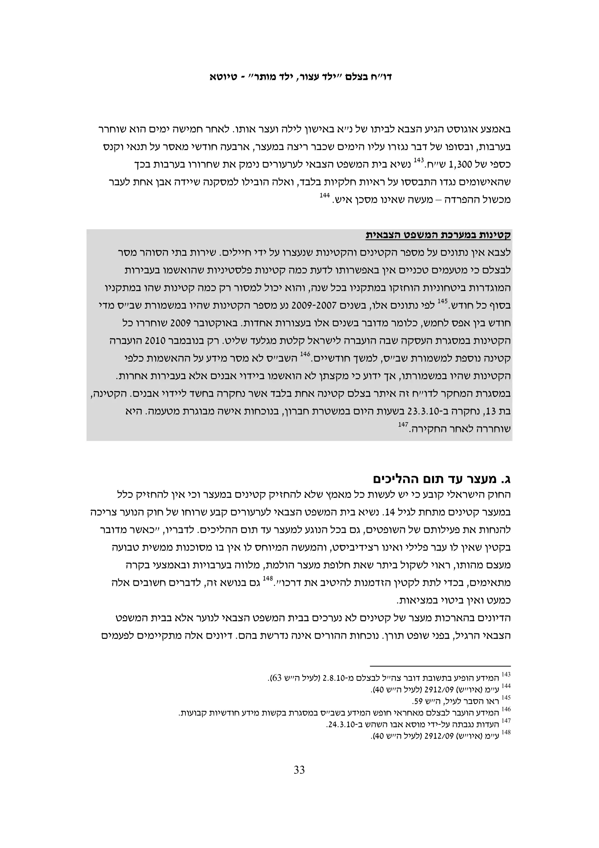 ‫כשלעצמי, איני סבורה שהפגם בחקירת לילה, כפי שהיה באותו מקרה, ומידת הפגיעה שעשויה‬
   ‫להיות בשיקול דעתו של נחקר כזה, עולה על הפגיעה שעשויה להיות בשיקול דעתו של מי‬
   ‫שנעצר בשעות לילה, לא נחקר משך שעות, אך מוחזק בתנאים בהם אינו ישן ונח, ומובא‬
                                             ‫111‬
                                                ‫לחקירה בשעות בוקר, ללא מנוחה כלשהי.‬
‫יזן א-שאער, בן 61 מחוסאן, נעצר ב-90.11.51 בסביבות השעה 03:1 בלילה. בשיחתו עם‬
‫תחקירנית בצלם הוא מסר כי הוא נחקר רק בשעת הצהריים, ועד אז הוא לא ישן כלל. לדבריו,‬
‫"בצהריים הודיתי, כי הייתי מאוד עייף ומאוד כאב לי הגוף, ורציתי לסיים את החקירה ואת‬
         ‫211‬
            ‫המכות שנתנו לי שני החוקרים. הודיתי שזרקתי אבנים וחתמתי על ההודאה שלי."‬

                      ‫התעלמות מצורכיהם הפיזיים של קטינים במהלך החקירה‬
‫32 מהקטינים שעמם שוחח בצלם ציינו כי במשך שעות ארוכות לאחר מעצרם נמנעו מהם מזון‬
                     ‫ו/או שתייה, ויש שאמרו שנמנעה מהם האפשרות לעשות את צרכיהם.‬
‫ע"א, בן 21 מבית אומר, נעצר בסביבות השעה 00:81 בערב ונלקח לחקירה במחנה עציון. רק‬
‫בסביבות השעה 03:4 בבוקר הביאו לו ולחבריו שנעצרו אתו לחם פרוס.311 פאדי ח'טיב, בן 31‬
‫מבילעין, נעצר בסביבות השעה 00:81 ביום שישי בערב. כשלוש שעות לאחר מכן, בסביבות‬
‫השעה 00:12, הוא ביקש מים מהחיילים ששמרו עליו, אולם הם סירבו. הוא שוחרר בערבות‬
‫רק ביום שלישי, וסיפר כי בימי מעצרו לא ניתן לו מזון בכמות מספקת. ביום השחרור הוא‬
‫הועבר בסביבות השעה 00:21 לחדר המתנה עם עצירים אחרים שהיו אמורים להשתחרר.‬
‫הוא שוחרר רק בשעה 00:02 בערב, ובזמן הזה הוא קיבל מים בלבד.411 אדהם סלים, בן 71‬
‫מעזון, סיפר לבצלם כי הוא נעצר בחצות והועבר למשטרת אריאל, ושם נחקר עד למחרת‬
‫בערב. בזמן הזה השוטרים לא נתנו לו או לעצורים שהיו אתו מזון אלא מים בלבד.511 גם‬
‫האחים ג'יהאד ונדים קוואזבה, בני 61 ו-51 מאל-מנייה, סיפרו כי הם נעצרו באמצע הלילה‬
‫ונחקרו כל היום בעציון בלי לקבל אוכל. לדבריהם, החיילים השאירו אותם יותר משעתיים‬
‫בחוץ, בקור ובגשם, ואף הורידו מהם את מעיליהם. רק כשהגיעו לכלא עופר בשעות הערב‬
                                                                    ‫611‬
                                                                        ‫ניתן להם מזון.‬
‫עומר חמאמרה, בן 51 מחוסאן, סיפר לבצלם כי הוא נחקר משעות הבוקר ועד שעות אחר‬
‫הצהריים. נוסף על האלימות שהפעיל כלפיו לטענתו החוקר "דאוד" במהלך החקירה, הוא‬
‫תיאר קשיים אחרים: "במשך כל החקירה שלי, החוקר לא הרשה לי ללכת לשירותים למרות‬



                                                                                                           ‫111‬
                      ‫(יהודה) 11/7631, החלטה על שחרור ממעצר עד תום ההליכים מ-11.3.12 (לעיל ה"ש 601).‬
                                                                                                           ‫211‬
                                                                ‫העדות נגבתה על-ידי סוהא זייד ב-01.7.3.‬
                                                                                                           ‫311‬
                                                        ‫העדות נגבתה על-ידי מוסא אבו השהש ב-01.6.42.‬
                                                                                                           ‫411‬
                                                              ‫העדות נגבתה על-ידי איאד חדאד ב-01.6.9.‬
                                                                                                           ‫511‬
                                                     ‫העדות נגבתה על-ידי עבד אל-כרים א-סעדי ב-01.7.4.‬
                                                                                                           ‫611‬
                                                     ‫העדויות נגבו על-ידי סוהא זייד ב-01.5.11 וב-01.5.21.‬

                                              ‫23‬
 