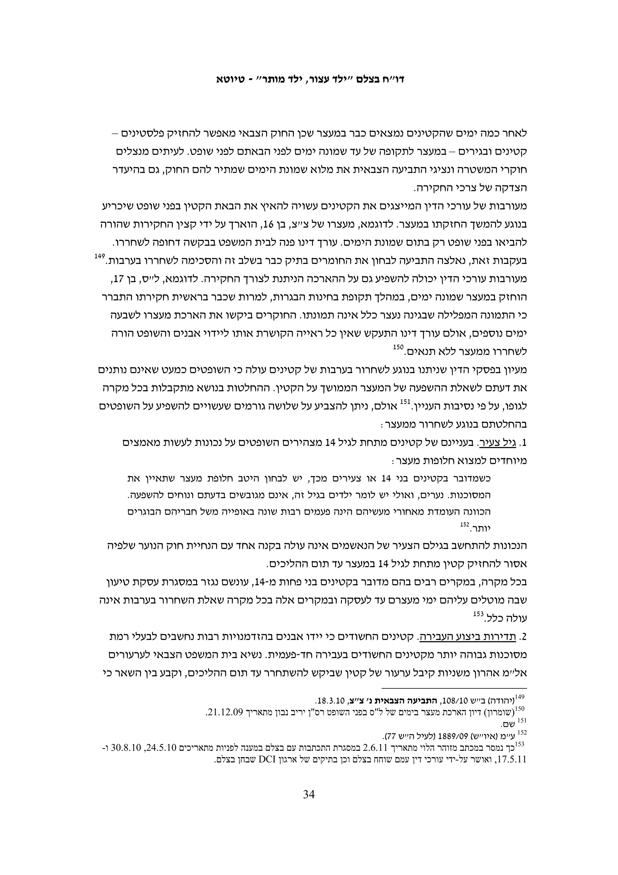 ‫שאני הייתי נורא לחוץ. לא הביאו לי אוכל וגם לא הביאו לי מים".711 סקר ג'ברין, בן 71 מתוקוע,‬
‫סיפר כי ביקש ללכת לשירותים לפני תחילת החקירה, אולם נענה כי יוכל ללכת רק אחריה.‬
                                                               ‫811‬
                                                                  ‫חקירתו נמשכה שש שעות.‬

                                                                         ‫איומים ואלימות בחקירה‬
‫מ-05 הקטינים שרואיינו לצורך דו"ח זה, 91 התלוננו על אלימות פיזית ומילולית שהופעלה‬
‫כלפיהם בחקירתם במשטרה. 21 מתוכם נחקרו במחנה עציון,911 אחד במחנה סאלם, שלושה‬
‫במשטרת אריאל, שניים במשטרת קריית ארבע ואחד בתחנת משטרה שלא ידע לזהות. חמישה‬
‫קטינים דיווחו כי לא הפעילו נגדם אלימות פיזית ישירה, אך הם התלוננו על התנהגות שנועדה‬
‫להפעיל עליהם לחץ בחקירה: איומים מילוליים – כמו איומים בפגיעה פיזית, במאסר ממושך‬
‫או בשלילת היתר עבודה של האב – חשיפה לקור ובידוד. שלושה מהקטינים הללו נחקרו בעציון,‬
                                            ‫אחד במשטרת אריאל ואחד במגרש הרוסים.‬
‫סקר ג'ברין, בן 71 מתוקוע, שוחרר לאחר מעצר של שמונה ימים, בלי שהובא בפני שופט. כך הוא‬
                                       ‫תיאר את חקירתו בעציון על ידי החוקר "עמראן":‬
   ‫בחקירה שלי החוקר איים עלי שאם אני לא אודה שאני זרקתי אבנים, הוא יפסיק את היתר‬
   ‫העבודה של אבא שלי ואבא יישאר בלי עבודה. הוא גם איים עלי שהוא ישלח אותי למגרש‬
                                      ‫הרוסים ושאני אשב שם חמש שנים בבידוד בצינוק.‬
   ‫אני עדיין מרגיש פחד בגלל המעצר והחקירה. במיוחד בגלל האיום של החוקר שהוא יבטל את‬
   ‫היתר העבודה של אבא שלי. אבא הוא המפרנס היחיד של המשפחה. אני תוהה: האם החוקר‬
             ‫021‬
                ‫יכול לממש את האיום שלו ולבטל את ההיתר של אבא? זה מאוד מפחיד אותי.‬
‫הקטינים שסיפרו לבצלם על האלימות הפיזית כלפיהם מסרו תיאורים קשים ביותר של‬
‫סטירות, מכות, בעיטות והפעלת לחץ על חלקים שונים בגוף. יזן א-שאער, בן 61, סיפר את‬
                                           ‫שאירע בחקירתו על ידי שני חוקרים בעציון:‬
   ‫הם לקחו אותי לחדר אחר. היה שם חוקר שאמר שקוראים לו "קפטן דאוד". הוא שאל אותי‬
   ‫שאלות על מקרים של זריקת אבנים ואמר לי להגיד לו את השמות של החברים שלי שזורקים‬
   ‫אתי אבנים. כשהכחשתי שזרקתי אבנים, החוקר "דאוד" נתן לי סטירה בפנים שלי. זאת היה‬
   ‫סטירה חזקה. הוא אמר לי: "אנחנו נפסיק את ההיתר של אבא שלך והוא לא יוכל לעבוד. אמא‬
   ‫שלך והאחים הקטנים שלך יהיו רעבים ולא יהיה להם אפילו לחם לאכול. עדיף לך להודות‬
                                                                      ‫שזרקת אבנים".‬



                                                                                                              ‫711‬
                                                                    ‫העדות נגבתה על-ידי סוהא זייד ב-01.7.11.‬
                                                                                                              ‫811‬
                                                                    ‫העדות נגבתה על-ידי סוהא זייד ב-01.9.22.‬
  ‫911 גם בעבר עלו תלונות על אלימות המופעלת בחקירות במחנה עציון. ראו לדוגמה בצלם, עינויים של קטינים במשטרת גוש‬
         ‫עציון, יולי 1002, ‪.http://www.btselem.org/Download/200107_Torture_of_Minors_Heb.doc‬‬
                                                                                                              ‫021‬
                                                                    ‫העדות נגבתה על-ידי סוהא זייד ב-01.9.22.‬

                                                    ‫33‬
 