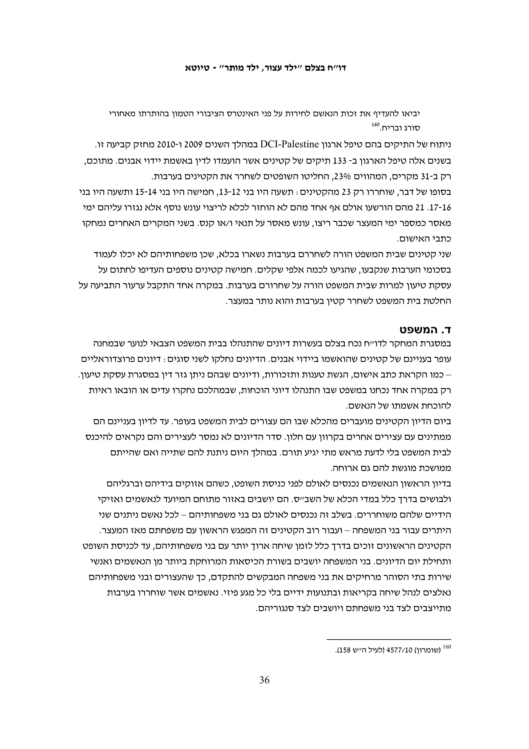 ‫היתרי העבודה של בני משפחה או יפגעו בהם באופן אחר, ואם בשל חוסר האמון שלהם במערכת‬
‫אכיפת החוק הישראלית. נוסף על כך, מסירת תלונה במח"ש עלולה להיות חוויה קשה נוספת‬
‫לקטינים – הם נחקרים על ידי אנשי מח"ש שאינם בהכרח חוקרי נוער, ואין חובה שמבוגר‬
                                             ‫מטעמם יהיה נוכח בעת מסירת העדות.‬
‫מהתלונות שהוגשו, בשבעה מקרים נפתחה חקירה. שני מקרים נסגרו – אחד מחוסר ראיות‬
‫ואחד מחוסר אשמה.421 חמישה מקרים עדיין נחקרים.521 בחמישה מקרים נוספים הוחלט‬
‫לכתחילה לא לפתוח בחקירה. בארבעה מהם התלוננו קטינים על אירועים שהיו קשורים‬
‫לחקירה אחרת שנסגרה כבר ולכן, ומאחר שחלף זמן רב ממועד האירוע, הוחלט שלא לחקור‬
‫גם תלונות אלה.621 במקרה אחר הודיעה מח"ש כי הוחלט שלא לפתוח בחקירה, לאחר שבוצעו‬
                                                 ‫721‬
                                                    ‫מספר פעולות חקירה ראשוניות.‬
‫בצלם בדק שני תיקי חקירה של מח"ש שנפתחו בעקבות תלונות של קטינים על אלימות שהופעלה‬
                                               ‫כלפיהם במהלך חקירתם במחנה עציון.‬
‫התיק הראשון נפתח בעקבות תלונתם של שני קטינים מחוסאן – אחמד זעול בן 51 ומוחמד‬
‫חמאמרה בן 41, שנחקרו בנובמבר 9002.821 בשני המקרים חקרה מח"ש רק את האדם‬
‫שהקטינים טענו שהפעיל כלפיהם אלימות. אחמד זעול מסר לחוקר מח"ש שבא לפגוש אותו‬
‫בכלא כי הוא מעוניין להתעמק בלימודיו ולכן אינו רוצה להמשיך ולעסוק בתלונתו. בעקבות‬
‫זאת החליטה מח"ש לסגור את התיק, אף שהייתה בידיהם עדות מפורטת שמסר להם בעת‬
‫שהגיש את תלונתו. תיק החקירה שנפתח בעקבות תלונתו של מוחמד חמאמרה נגד מתשאל‬
‫משטרתי המכונה "דאוד" נסגר אף הוא, לאחר שהוא הכחיש את ההאשמות נגדו. קטינים‬
                            ‫אחרים שביקשו להתלונן נגד "דאוד" לא זומנו לחקירה כלל.‬
‫חומר החקירה בשני המקרים מעלה כי מדובר בחקירה שטחית וכי לא נעשה ניסיון של ממש להגיע‬
‫לחקר האמת. חוקרי מח"ש אימצו במלואה את גרסתם של האנשים נגדם התלוננו הקטינים‬
‫921‬
   ‫ומיהרו לסגור את התיק. לנוכח בעיות אלה בחקירה הגיש בצלם ב-11.2.42 ערר על סגירת התיק.‬
   ‫031‬
      ‫ב-11.4.82 נמסר לבצלם כי החקירה תיפתח שוב, והעדים הנוספים יזומנו להעיד בפני מח"ש.‬
‫תיק החקירה השני נפתח בעקבות תלונתו של א"מ, בן 51, תושב בית אומר. לדבריו הוא עבר‬
‫התעללות קשה מצד חוקר שהזדהה בפניו בכינוי "אבו זכי" שהכה אותו ואיים עליו כי יחשמל‬


          ‫421 מכתב לבצלם מאיילה פלטניק ממח"ש מ-01.11.8; מכתב לוועד הציבורי נגד עינויים מאיילה פלטניק ממח"ש‬
                                                                                               ‫מ-01.11.41.‬
                                                                                                          ‫521‬
                ‫מכתב לבצלם מדלית בן-יעקב ממח"ש מ-11.3.2; שיחת טלפון עם איילה ממזכירות מח"ש ב-11.3.61.‬
      ‫621 מכתב לבצלם מאוריאל קדמון ממח"ש מ-11.1.01. לגבי המקרה החמישי ר' מכתב לבצלם מאיילה אייבזון ממח"ש‬
                                                                                              ‫מ-11.1.42.‬
                                                                                                          ‫721‬
                                                            ‫מכתב לבצלם מאוריאל קדמון ממח"ש מ-11.1.01.‬
                                                                                                          ‫821‬
                                                         ‫חומר חקירה בתיק מח"ש 0102/891 (לעיל ה"ש 701).‬
                                                                                                          ‫921‬
                                            ‫מכתב מעו"ד גבי לסקי לפרקליט המדינה עו"ד משה לדור מ-11.2.42.‬
                                                                                                          ‫031‬
                                                ‫שיחה של נועם רז מבצלם עם טארק אבו טה ממח"ש ב-11.4.82.‬

                                                  ‫53‬
 