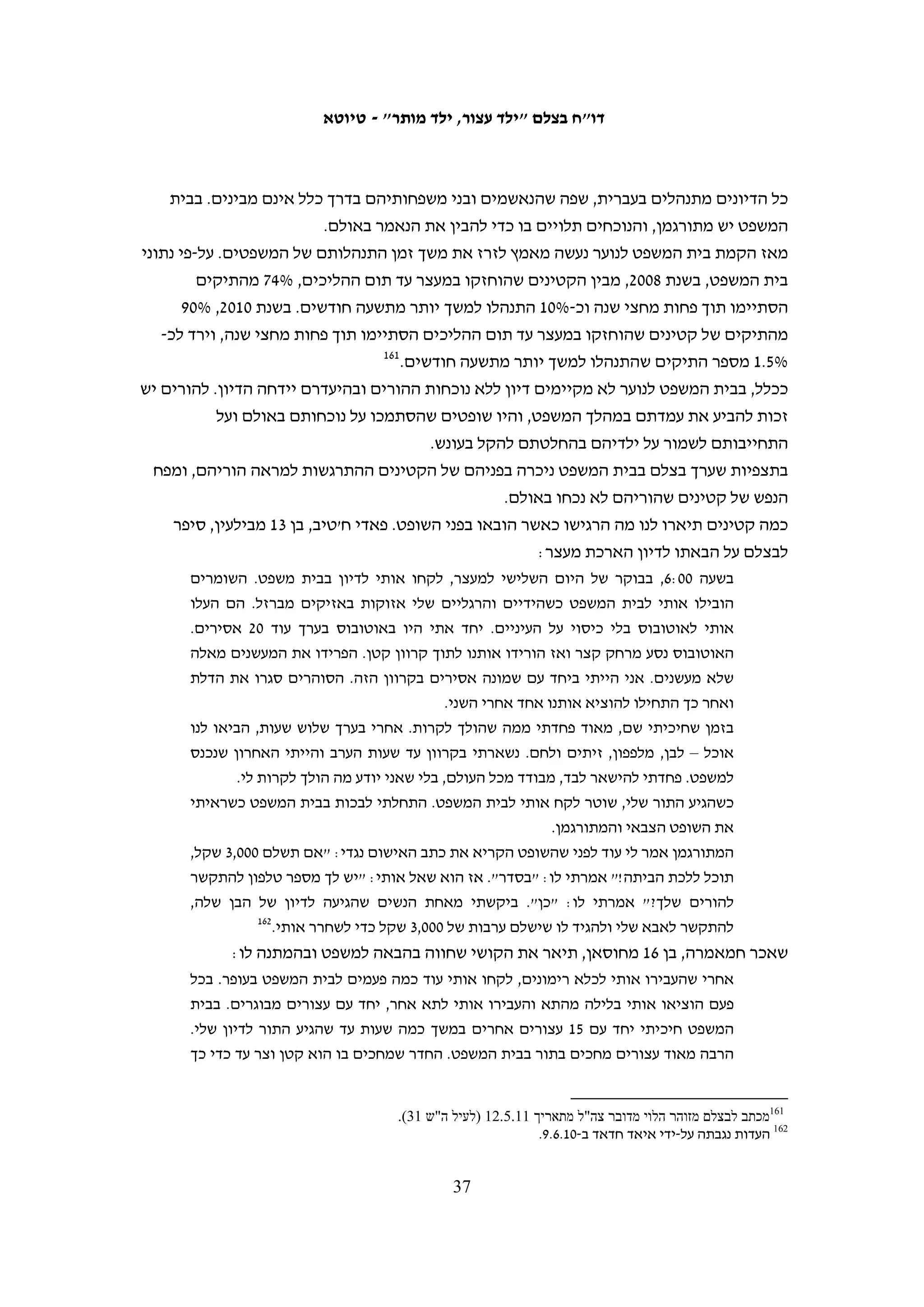 ‫את איבר מינו וימנע ממנו את האפשרות להתחתן בעתיד.131 כשמסר את תלונתו במח"ש‬
‫מנע החוקר מעובד בצלם, המבוגר היחיד שהיה עמו באותה העת, להיכנס אתו לחדר שבו‬
‫נגבתה העדות. מקריאת העדות עולה כי לאחר שמסר תיאור מפורט של האלימות שהופעלה‬
‫נגדו עשה החוקר מאמצים רבים לערער את עדותו, תוך שהוא נתפס לפרטים שוליים. כך,‬
‫א"מ התלבט אם הוא הודה בפני "אבו זכי" או רק בפני חוקר אחר וחוקר מח"ש תהה בקול‬
‫אם לא"מ יש בעיית זיכרון. במהלך עדותו גם מסר א"מ לחוקר מח"ש שהוא אינו מעוניין‬
‫בחקירת המקרה, אף שבהמשך אמר ש"אם זה אסור להרביץ אז אני כן רוצה שתחקרו‬
‫אותו".231 אמנם, חובה על החוקר לנסות להבין את גרסת המתלונן לאשורה, אולם במקרה‬
‫זה מדובר בניסיון לערער את אמינותו של נער בן 51 שאך סיים למסור עדות על טראומה‬
‫קשה שעבר, כשהוא בחדר בלי מבוגר מטעמו אך עם שני אנשי מח"ש – חוקר ומתרגם. בכך‬
                                                     ‫אין כדי לסייע לגילוי האמת.‬
‫לעומת זאת, חקירתו של "דאוד", שחוקר מח"ש זיהה מן התיעוד המשטרתי כמי שנגדו התלונן‬
‫א"מ, התנהלה באווירה שונה. א"מ הגיע למעצר פצוע בידו בעקבות משחק כדורגל שהשתתף‬
‫בו לפני מעצרו. כאשר נשאל "דאוד" אם הפעיל אלימות כלפי הנחקר הוא הכחיש ואמר: "לא‬
‫נכון. מהסיבה הפשוטה שציינת במזכר שידו שבורה וחבולה אני לא אקח ריזיקה לפגוע בו.‬
‫זה ברור שאם אדם פצוע אתה לא לוקח ריזיקה לעשות לו יותר נזק".331 החוקר קיבל תשובה‬
‫זו כלשונה ולא המשיך לחקור אותו בנושא זה. זאת למרות שככל הידוע לבצלם לפחות קטין‬
‫אחד נוסף התלונן בפני מח"ש על אלימות שנקט כלפיו אותו חוקר בתקופה שקדמה לתלונתו‬
                                                                        ‫של א"מ.‬
‫חוקר מח"ש התעלם גם מסתירה ברורה בעדותו של "דאוד". במהלך מסירת העדות הוא נשאל אם‬
‫א"מ היה אזוק בידיו וברגליו. תחילה הייתה תשובתו: "שלילי. אצלי בזמן התשאול הוא ישב מולי‬
‫ללא כיסוי עיניים ללא אזיקים ואין אצלנו אזיקי רגליים, רק אזיקון פלסטיק שלפעמים אנחנו‬
‫משחררים להם". ואולם, מיד לאחר מכן הוא אמר: "הוא כן היה כבול אבל רק אזיקי ידיים. אני‬
        ‫לא יכול לשבת עם הבנאדם לא כבול, בייח[ו]ד[ ] כשמדובר בחשוד ביטחוני פח"ע עממי".‬
‫במסגרת חקירת מח"ש נגבתה גם עדותו של החוקר דן רוזנברג, שגבה את הודעתו של א"מ‬
‫במשטרה, אולם הוא טען שהוא שימש רק ככתבן, ומי שניהל את החקירה היה דאוד, אשר‬
‫הורה לו מה לכתוב. רוזנברג הבהיר לחוקר מח"ש כי הוא לא הבין את המתרחש, שכן אינו דובר‬
                     ‫ערבית, וכי אינו יודע מה אירע כאשר א"מ היה לבד בחדר עם "דאוד".‬
‫מלבד גביית עדויותיהם של שלושת האנשים האלה – א"מ, "דאוד" ודן רוזנברג – לא נעשו פעולות‬
     ‫431‬
        ‫חקירה בתיק. כשלושה חודשים לאחר הגשת התלונה נמסר כי התיק נסגר מחוסר ראיות.‬



                                                                                                         ‫131‬
                                                          ‫העדות נגבתה על-ידי מוסא אבו השהש ב-01.6.7.‬
                                                                                                         ‫231‬
                     ‫תיק מח"ש 01/6153, הודעתו של א"מ בפני חוקר מח"ש שי נתנאל מ-01.8.9 (לעיל ה"ש 19).‬
                                                                                                         ‫331‬
                                    ‫תיק מח"ש 01/6153, טופס גביית הודעת "דאוד", 01.8.21 (לעיל ה"ש 19).‬
                                                                                                         ‫431‬
                          ‫מכתב מאיילה פלטניק ממח"ש לוועד הציבורי נגד עינויים, 01.11.41 (לעיל ה"ש 421).‬

                                               ‫63‬
 