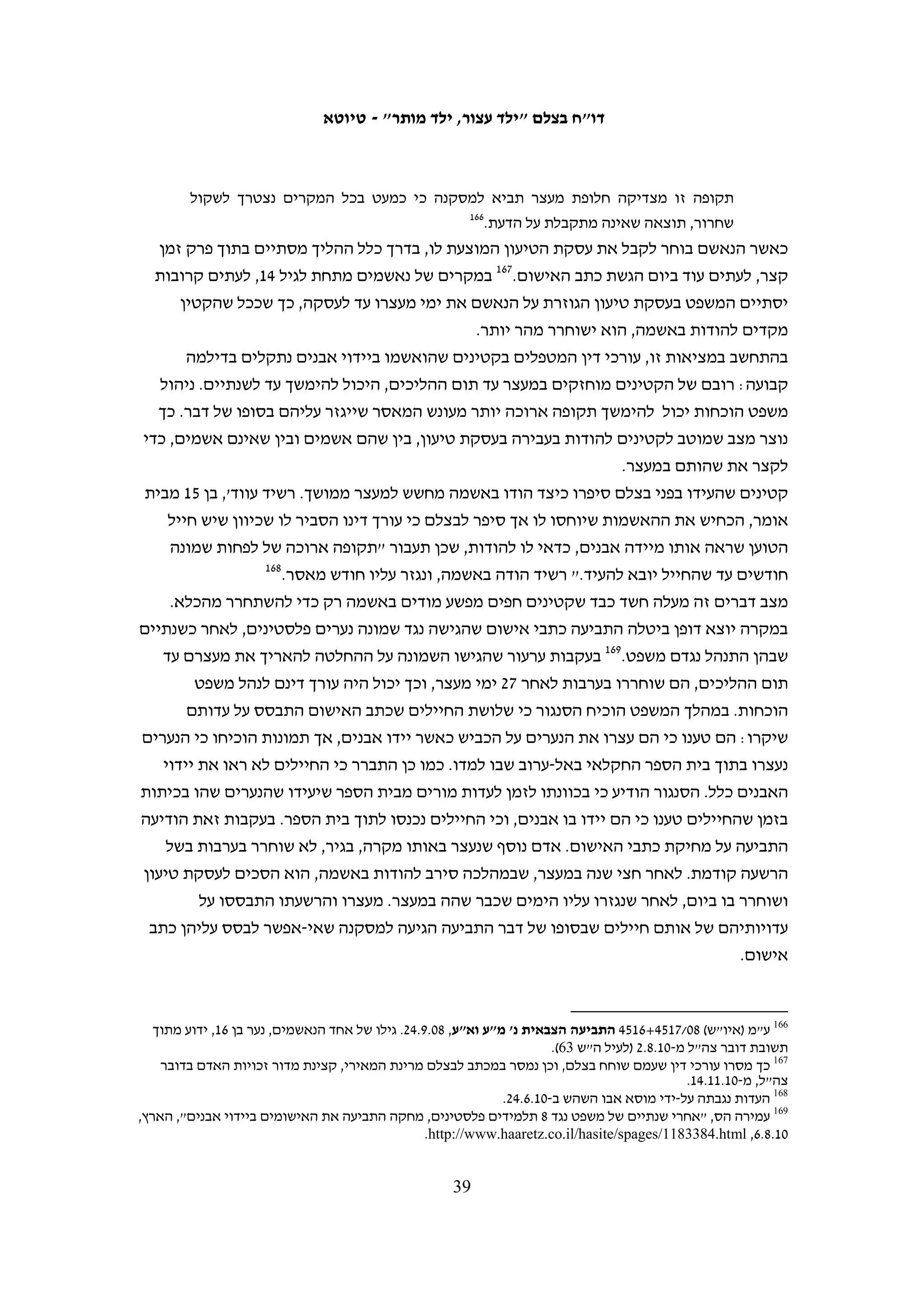 ‫למעצר ובמהלך החקירה. בנסיבות כאלה קשה להצדיק את ההסתמכות הכמעט בלעדית על‬
                             ‫המידע שמסרו הקטינים לצורך ביצוע מעצרים נוספים.‬
                                                                ‫להלן שתי דוגמאות ליישום השיטה הזאת:‬
                                                          ‫041‬
                                                                ‫1. מעצר קטינים בחוסאן, נובמבר 9002‬
‫כביש 06, שהוא ציר תנועה מרכזי בגדה, עובר בקרבת הכפר חוסאן. ב-90.01.92, בסביבות השעה‬
‫00:91, נזרקו אבנים גדולות על כלי רכב שבו נסעו שני אזרחים ישראלים סמוך לכפר חוסאן.‬
‫חלקה הימני של השמשה הקדמית נופץ ונגרם נזק למכסה המנוע. ב-90.11.6, בסביבות השעה‬
‫00:2 לפנות בוקר, הגיעו כוחות צבא לכפר ועצרו את מ"ח, בן 41, בחשד למעורבות באירוע זה.‬
                     ‫הוא נלקח לחקירה, אך לא הודה ביידוי אבנים ושוחרר לביתו בערובה.‬
‫כעבור יומיים, ב-90.11.8, נעצר נער נוסף מחוסאן, א"ז, בן 51. במהלך חקירתו הוא מסר כמה‬
‫שמות של קטינים שיידו אבנים. בשמות שמסר היה גם שמו של מ"ח, ובעקבות זאת הוא נעצר‬
‫למחרת שוב, גם הפעם במבצע מעצר לילי. הוא נלקח שוב לחקירה, ובמהלכה הטיח בו החוקר:‬
           ‫"שלחתי אותך הביתה ואחר כך גיליתי ששיקרת לי". לאחר החקירה הוא שוחרר.‬
‫שני קטינים נוספים נעצרו כשבוע לאחר מכן בעקבות המידע שמסר א"ז – ב-90.11.51 נעצר י"ש‬
                                                             ‫וב-90.11.91 נעצר ש"ח.‬
‫א"ז שוחרר מהמעצר כעבור שלושה ימים, אך הוא נעצר שוב ב-90.11.03, לאחר שהקטינים‬
                 ‫141‬
                    ‫שנעצרו בעקבות המידע שהוא מסר סיפרו בחקירה שהוא יידה אבנים.‬
‫מתחקיר בצלם עולה כי סך הכל נעצרו בחודש נובמבר 9002 שבעה קטינים מחוסאן ונלקחו‬
                                  ‫לחקירה במחנה עציון, כולם במבצעי מעצר ליליים.‬
‫חמישה מהקטינים נשפטו למאסר של שלושה עד שלושה חודשים וחצי, אחד שוחרר כעבור‬
‫שלושה ימים, והצעיר שבחבורה, בן 41, נחקר פעמיים, ובשני המקרים שוחרר לאחר חקירתו.‬
‫שני הקטינים אשר לא הועמדו לדין לא הודו בחקירתם ביידוי אבנים, ועל פי רישומי המשטרה‬
                                                          ‫זו הייתה הסיבה לשחרורם.‬

                                                                 ‫2. מעצר קטינים בבילעין בשנת 9002‬
‫בשנת 9002 נעצרו בבילעין קטינים רבים אשר הואשמו ביידוי אבנים במסגרת ההפגנות השבועיות‬
‫נגד מכשול ההפרדה. ברוב המקרים נעשו המעצרים בשעות הלילה. הודאותיהם של הקטינים שימשו‬
‫למעצרם של קטינים אחרים, ובין השאר גם סייעו בהפללתם של שלושה אנשים בארגון ההפגנות‬


 ‫041 העדויות בפרשה זו נגבו על-ידי סוהא זייד ב-90.11.51, 90.11.22, 01.6.03, 01.7.3, 01.7.11. חומר החקירה המשטרתי מצוי‬
                                                                               ‫בתיק מח"ש 0102/891 (לעיל ה"ש 701).‬
‫141 י"ש וע"ח מופיעים כעדי תביעה בכתב האישום שהוגש נגד א"ז (בית המשפט הצבאי יהודה, תיק תביעה 90/0563). גם בדיון‬
    ‫בעניינו בבית המשפט הצבאי לערעורים ב-90.21.41, ע"מ (איו"ש) 90/8653 א"ז נ' התביעה הצבאית, עולה כי נעצר על סמך‬
‫הפללות, וכך כותב שם השופט אל"מ אריה נח: "אלא שבמעצרו השני ולאחר שנצטברו נגדו ראיות לכאורה של מפלילים, הודה‬
                                                   ‫העורר בשמונה מקרים של יידוי אבנים, ונצברו נגדו ראיות נוספות".‬

                                                        ‫83‬
 