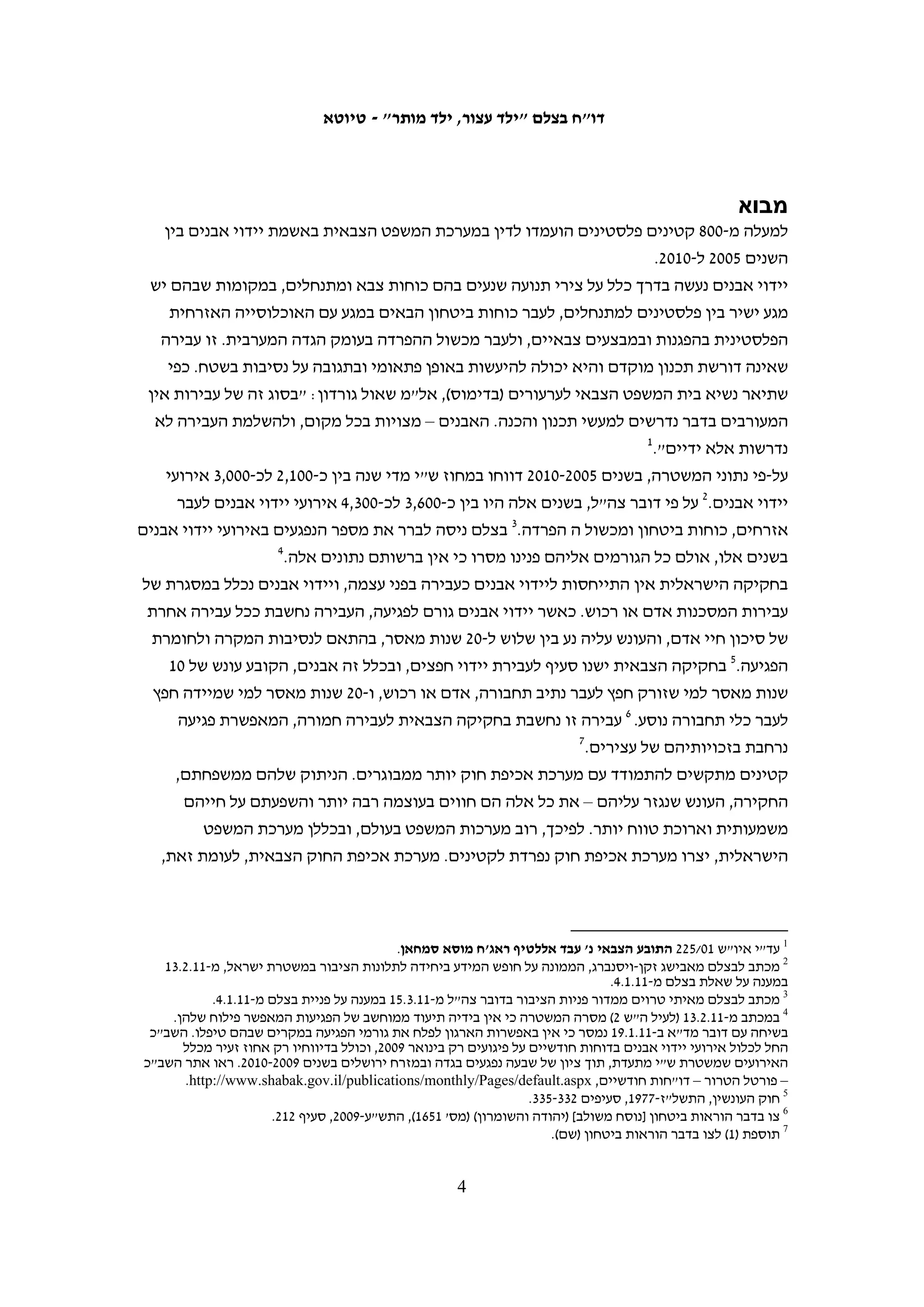 ‫תוכן עניינים‬
‫מבוא . . . . . . . . . . . . . . . . . . . . . . . . . . . . . . . . . . . . . . . . . . . . . . . . . . . . . . . . . .5‬

‫1. קטינים בהליך הפלילי – רקע משפטי. . . . . . . . . . . . . . . . . . . . . . . . . . . . . . . . .7‬
‫המשפט הבינלאומי. . . . . . . . . . . . . . . . . . . . . . . . . . . . . . . . . . . . . . . . . . . . . . . . . . . .7‬
‫החוק הישראלי . . . . . . . . . . . . . . . . . . . . . . . . . . . . . . . . . . . . . . . . . . . . . . . . . . . . . .9‬
‫החוק הצבאי . . . . . . . . . . . . . . . . . . . . . . . . . . . . . . . . . . . . . . . . . . . . . . . . . . . . . . . 01‬
‫השוואה: זכויות חשודים ועצורים . . . . . . . . . . . . . . . . . . . . . . . . . . . . . . . . . . . . . . . . 11‬

‫2. נתונים על ענישת קטינים שהורשעו ביידוי אבנים . . . . . . . . . . . . . . . . . . . . . . . 51‬
‫א. מאסר . . . . . . . . . . . . . . . . . . . . . . . . . . . . . . . . . . . . . . . . . . . . . . . . . . . . . . . . . . 71‬
‫ב. מאסר על תנאי . . . . . . . . . . . . . . . . . . . . . . . . . . . . . . . . . . . . . . . . . . . . . . . . . . . . 81‬
‫ג. קנסות . . . . . . . . . . . . . . . . . . . . . . . . . . . . . . . . . . . . . . . . . . . . . . . . . . . . . . . . . . 02‬

‫3. הפרת זכויותיהם של קטינים פלסטינים החשודים ביידוי אבנים . . . . . . . . . . . . 32‬
‫א. המעצר . . . . . . . . . . . . . . . . . . . . . . . . . . . . . . . . . . . . . . . . . . . . . . . . . . . . . . . . . 42‬
‫ב. החקירה. . . . . . . . . . . . . . . . . . . . . . . . . . . . . . . . . . . . . . . . . . . . . . . . . . . . . . . . . 72‬
‫ג. מעצר עד תום ההליכים . . . . . . . . . . . . . . . . . . . . . . . . . . . . . . . . . . . . . . . . . . . . . . 04‬
‫ד. המשפט . . . . . . . . . . . . . . . . . . . . . . . . . . . . . . . . . . . . . . . . . . . . . . . . . . . . . . . . . 34‬
‫ה. שגרת הכלא . . . . . . . . . . . . . . . . . . . . . . . . . . . . . . . . . . . . . . . . . . . . . . . . . . . . . . 94‬
‫ו. שחרור ממעצר וממאסר . . . . . . . . . . . . . . . . . . . . . . . . . . . . . . . . . . . . . . . . . . . . . . 45‬

‫מסקנות . . . . . . . . . . . . . . . . . . . . . . . . . . . . . . . . . . . . . . . . . . . . . . . . . . . . . . . 75‬

‫נספח 1: תגובת דובר צה"ל . . . . . . . . . . . . . . . . . . . . . . . . . . . . . . . . . . . . . . . . . 95‬

‫נספח 2: תגובת משרד המשפטים. . . . . . . . . . . . . . . . . . . . . . . . . . . . . . . . . . . . . 96‬




                                                              ‫3‬
 