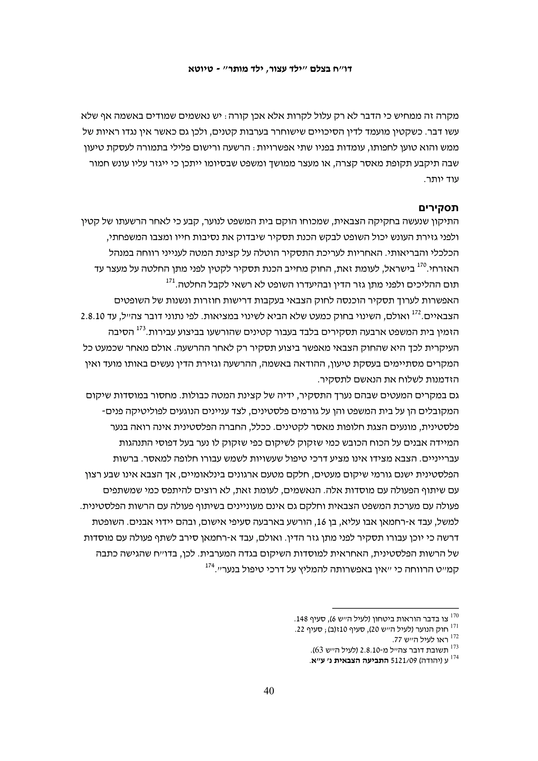 ‫– אדיב אבו רחמה, עבדאללה אבו רחמה ומוחמד ח'טיב. שני הראשונים הורשעו בהסתה, בארגון‬
     ‫הפגנות ובעבירות אחרות וריצו עונש מאסר של כשנה וחצי, ואילו האחרון זוכה מחמת הספק.‬
‫לבצלם אין נתונים מלאים על כל הקטינים מבילעין שנעצרו, המידע שמסרו והשימוש שנעשה‬
                     ‫בו. ואולם, תיקי החקירה במשטרה ממחישים כיצד פועלת השיטה.‬
‫ב-90.6.32 נעצרו כ"ח וח"י, שניהם בני 61 מבילעין. מהודעותיהם במשטרה עולה כי הם הודו‬
‫בחקירתם ביידוי אבנים ומסרו שמות של קטינים ובגירים שהיו אתם.241 אחד השמות שמסרו‬
‫היה של ח"י, בן 61 מבילעין, והוא נעצר ב-90.6.92. בחקירתו מסר גם הוא רשימה ארוכה של‬
                     ‫שמות.341 בשמות שמסר היה נ"א, ואת שמו מסרו גם קטינים אחרים.‬
‫באמצע אוגוסט הגיע הצבא לביתו של נ"א באישון לילה ועצר אותו. לאחר חמישה ימים הוא‬
‫שוחרר בערבות, ובסופו של דבר נגזרו עליו הימים שכבר ריצה במעצר, ארבעה חודשי מאסר‬
‫על תנאי וקנס כספי של 003,1 ש"ח.441 נשיא בית המשפט הצבאי לערעורים נימק את שחרורו‬
‫בערבות בכך שהאישומים נגדו התבססו על ראיות חלקיות בלבד, ואלה הובילו למסקנה שיידה‬
                            ‫541‬
                                ‫אבן אחת לעבר מכשול ההפרדה – מעשה שאינו מסכן איש.‬

                                                      ‫קטינות במערכת המשפט הצבאית‬
   ‫לצבא אין נתונים על מספר הקטינים והקטינות שנעצרו על ידי חיילים. שירות בתי‬
   ‫הסוהר מסר לבצלם כי מטעמים טכניים אין באפשרותו לדעת כמה קטינות פלסטיניות‬
   ‫שהואשמו בעבירות המוגדרות ביטחוניות הוחזקו במתקניו בכל שנה, והוא יכול למסור‬
   ‫רק כמה קטינות שהו במתקניו בסוף כל חודש.641 לפי נתונים אלו, בשנים 7002-9002‬
   ‫נע מספר הקטינות שהיו במשמורת שב"ס מדי חודש בין אפס לחמש, כלומר מדובר‬
   ‫בשנים אלו בעצורות אחדות. באוקטובר 9002 שוחררו כל הקטינות במסגרת העסקה‬
   ‫שבה הועברה לישראל קלטת מגלעד שליט. רק בנובמבר 0102 הועברה קטינה נוספת‬
   ‫למשמורת שב"ס, למשך חודשיים.741 השב"ס לא מסר מידע על ההאשמות כלפי הקטינות‬
    ‫שהיו במשמורתו, אך ידוע כי מקצתן לא הואשמו ביידוי אבנים אלא בעבירות אחרות.‬
   ‫במסגרת המחקר לדו"ח זה איתר בצלם קטינה אחת בלבד אשר נחקרה בחשד ליידוי‬
   ‫אבנים. הקטינה, בת 31, נחקרה ב-01.3.32 בשעות היום במשטרת חברון, בנוכחות אישה‬
                                   ‫841‬
                                      ‫מבוגרת מטעמה. היא שוחררה לאחר החקירה.‬



                                                                                                           ‫241‬
          ‫הודעתו של כ"ח במשטרה, 90.6.32; הודעתו של ח"י במשטרה, 90.6.32; הודעתו של ח"י במשטרה, 90.7.22.‬
                                                                                                           ‫341‬
                                                                        ‫הודעתו של ח"י במשטרה, 90.6.92.‬
                                                                                                           ‫441‬
                                            ‫המידע הופיע בתשובת דובר צה"ל לבצלם מ-01.8.2 (לעיל ה"ש 56).‬
                                                                                                           ‫541‬
                                                                      ‫ע"מ (איו"ש) 90/2192 (לעיל ה"ש 04).‬
                                                                                                           ‫641‬
                                                                                ‫ראו הסבר לעיל, ה"ש 16.‬
                                                                                                           ‫741‬
                      ‫המידע הועבר לבצלם מאחראי חופש המידע בשב"ס במסגרת בקשות מידע חודשיות קבועות.‬
                                                                                                           ‫841‬
                                                           ‫העדות נגבתה על-ידי מוסא אבו השהש ב-01.3.42.‬

                                                 ‫93‬
 