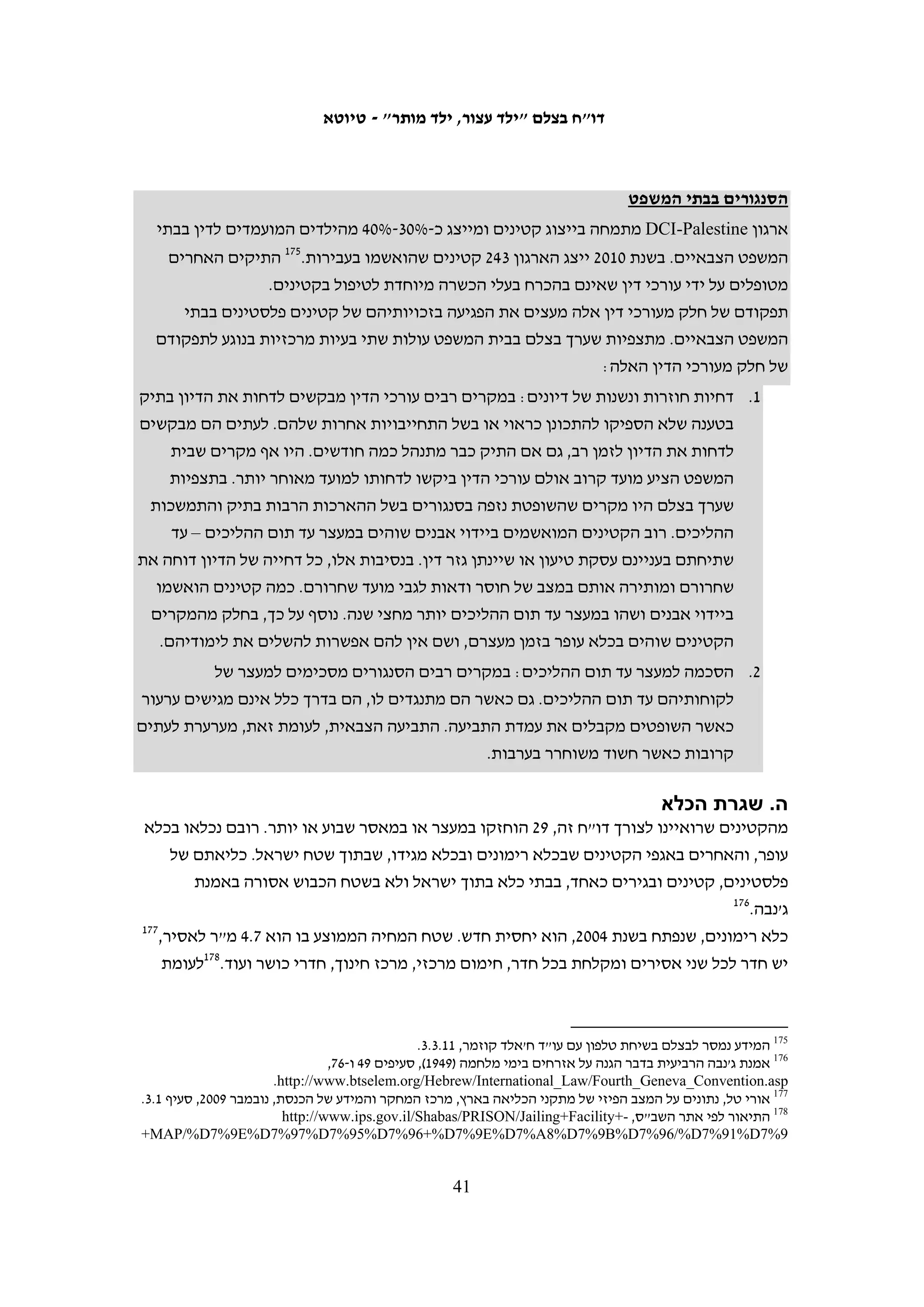 ‫ג. מעצר עד תום ההליכים‬
‫החוק הישראלי קובע כי יש לעשות כל מאמץ שלא להחזיק קטינים במעצר וכי אין להחזיק כלל‬
‫במעצר קטינים מתחת לגיל 41. נשיא בית המשפט הצבאי לערעורים קבע שרוחו של חוק הנוער‬
‫צריכה להנחות את פעילותם של השופטים, גם בכל הנוגע למעצר עד תום ההליכים. לדבריו,‬
‫"כאשר מדובר בקטין שאין לו עבר פלילי ואינו רצידיביסט, והמעשה המיוחס לו אין בו מסוכנות‬
‫ממשית טבועה מעצם מהותו, ראוי לשקול ביתר שאת חלופת מעצר הולמת, מלווה בערבויות‬
‫ובאמצעי בקרה מתאימים, בכדי לתת לקטין הזדמנות להיטיב את דרכו".941 גם בנושא זה,‬
                                       ‫לדברים חשובים אלה כמעט ואין ביטוי במציאות.‬
‫הדיונים בהארכות מעצר של קטינים לא נערכים בבית המשפט הצבאי לנוער אלא בבית המשפט‬
‫הצבאי הרגיל, בפני שופט תורן. נוכחות ההורים אינה נדרשת בהם. דיונים אלה מתקיימים‬
‫לפעמים לאחר כמה ימים שהקטינים נמצאים כבר במעצר שכן החוק הצבאי מאפשר להחזיק‬
‫פלסטינים – קטינים ובגירים – במעצר לתקופה של עד שמונה ימים לפני הבאתם לפני שופט.‬
‫לעיתים מנצלים חוקרי המשטרה ונציגי התביעה הצבאית את מלוא שמונת הימים שמתיר להם‬
                                         ‫החוק, גם בהיעדר הצדקה של צרכי החקירה.‬
‫מעורבות של עורכי הדין המייצגים את הקטינים עשויה להאיץ את הבאת הקטין בפני שופט‬
‫שיכריע בנוגע להמשך החזקתו במעצר. לדוגמא, מעצרו של צ"צ, בן 61, הוארך על ידי קצין‬
‫החקירות שהורה להביאו בפני שופט רק בתום שמונת הימים. עורך דינו פנה לבית המשפט‬
‫בבקשה דחופה לשחררו. בעקבות זאת, נאלצה התביעה לבחון את החומרים בתיק כבר‬
‫בשלב זה והסכימה לשחררו בערבות.051 מעורבות עורכי הדין יכולה להשפיע גם על ההארכה‬
‫הניתנת לצורך החקירה. לדוגמא, ל"ס, בן 71, הוחזק במעצר שמונה ימים, במהלך תקופת‬
‫בחינות הבגרות, למרות שכבר בראשית חקירתו התברר כי התמונה המפלילה שבגינה נעצר‬
‫כלל אינה תמונתו. החוקרים ביקשו את הארכת מעצרו לשבעה ימים נוספים, אולם עורך‬
‫דינו התעקש שאין כל ראייה הקושרת אותו ליידוי אבנים והשופט הורה לשחררו ממעצר‬
                                                                  ‫151‬
                                                                      ‫ללא תנאים.‬
‫מעיון בפסקי הדין שניתנו בנוגע לשחרור בערבות של קטינים עולה כי השופטים כמעט שאינם‬
‫נותנים את דעתם לשאלת ההשפעה של המעצר הממושך על הקטין. ההחלטות בנושא מתקבלות‬
‫בכל מקרה לגופו, על פי נסיבות העניין.251 אולם, ניתן להצביע על שלושה גורמים שעשויים‬
                               ‫להשפיע על השופטים בהחלטתם בנוגע לשחרור ממעצר:‬
‫1. גיל צעיר: בעניינם של קטינים מתחת לגיל 41 מצהירים השופטים על נכונות לעשות מאמצים‬
                                                    ‫מיוחדים למצוא חלופות מעצר:‬


                                                                                                          ‫941‬
                                                                    ‫ע"מ (איו"ש) 90/2192 (לעיל ה"ש 04).‬
                                                                                                          ‫051‬
                                                   ‫(יהודה) ב"ש 01/801, התביעה הצבאית נ' צ"צ, 01.3.81.‬
                                                                                                          ‫151‬
                     ‫(שומרון) דיון הארכת מעצר בימים של ל"ס בפני השופט רס"ן יריב נבון מתאריך 90.21.12.‬
                                                                                                          ‫251‬
                                        ‫(שומרון) 01/7754 התביעה הצבאית נגד ל' ע' נ' ש' (קטין), 01.21.1.‬
                                              ‫04‬
 