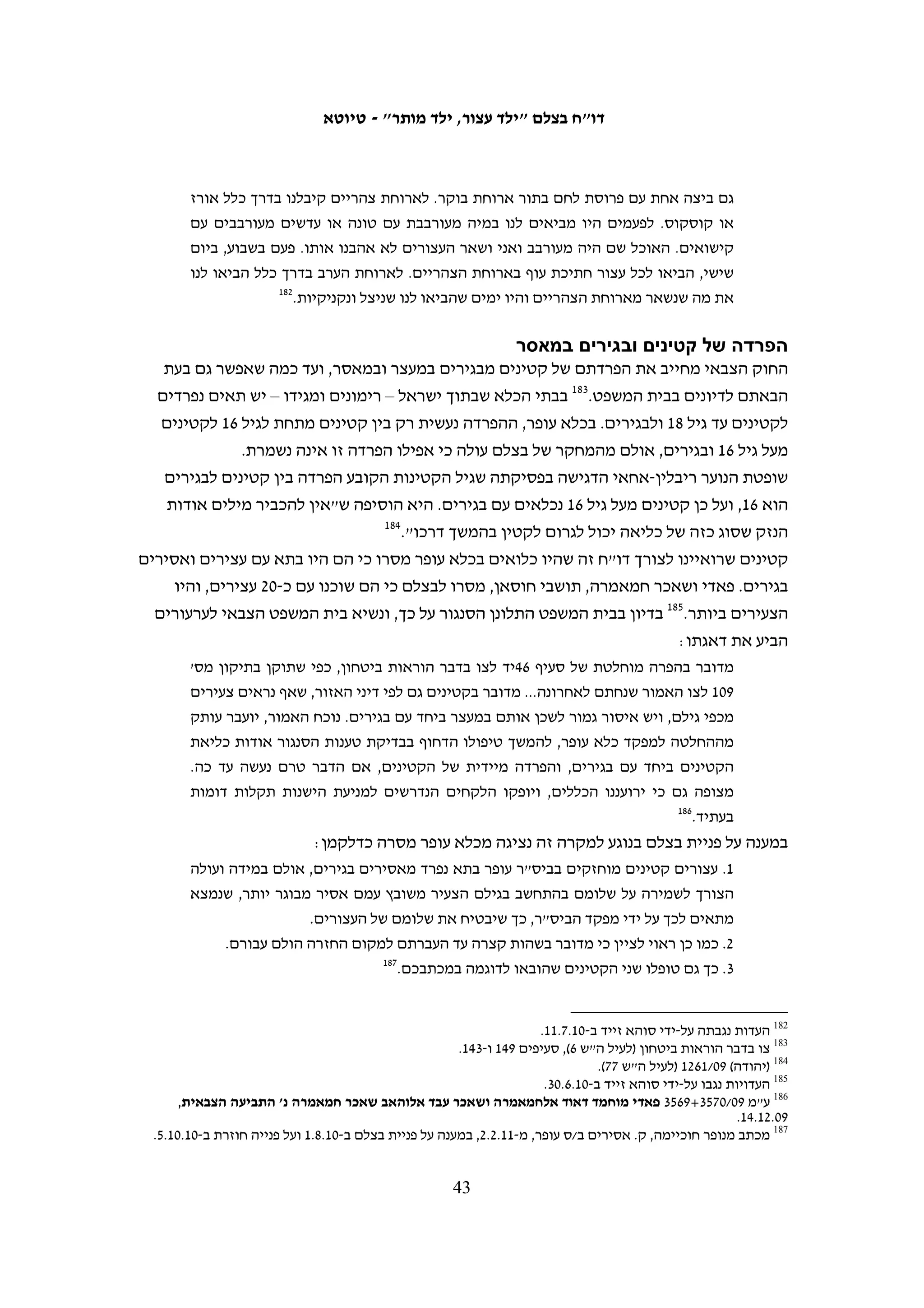 ‫כי אביו של הנאשם נכח בדיון, דבר המלמד על כך שקיימת מסגרת משפחתית היכולה לתמוך‬
                                                ‫951‬
                                                   ‫בנאשם ולהדריכו לבל ייכשל שוב.‬
‫בצלם ביקש מדובר צה"ל נתונים בנוגע לשחרור בערבות של קטינים שהואשמו בידויי אבנים.‬
‫במענה להתכתבות ממושכת, מסר דובר צה"ל כי בסיס הנתונים במערכת הממוחשבת של‬
‫הצבא בנוגע לשחרור קטינים בערבות "אינו מדויק, ועל כן, לא ניתן לבסס עליו מסקנות‬
                                                                       ‫061‬
                                                                           ‫כלשהן".‬
‫עם זאת, מבדיקה של בצלם עם עורכי דין הפועלים בקביעות בבית המשפט הצבאי לנוער ומעיון‬
‫בפסקי דין עולה כי שופטים כמעט שלא יורו על שחרור בערבות של קטין המואשם ביידוי אבנים.‬
‫שחרור כזה הוא עניין נדיר וברוב המקרים בוחרים השופטים שלא ליישם את עקרונות חוק‬
‫הנוער ומקבלים את בקשת התביעה למעצר עד תום ההליכים. כך נימק זאת שופט בית המשפט‬
                                                      ‫הצבאי בשומרון, רס"ן יריב נבון:‬
   ‫מיידי האבנים לעבר כוחות צה"ל, זוכים בדרך כלל לגיבוי ותמיכה במעשיהם בקרב האוכלוסייה‬
   ‫בקרבה הם חיים ולכן, קיים חשש מובנה לפיו אותם נערים יחזרו על מעשיהם. זאת במיוחד כאשר‬
   ‫עניין לנו בנאשמים צעירים בגילם שתפיסתם עדיין אינה מגובשת עד תום, הניתנים להשפעה‬
   ‫בקלות יתרה. אשר על כן, מעטים יהיו המקרים בהם ישתכנע ביהמ"ש מקיומה של חלופת מעצר.‬
   ‫אך ייתכנו גם מצבים בהם האיזון אותו יערוך ביהמ"ש יביאו להעדיף את זכות הנאשם לחירות על‬
                                ‫161‬
                                   ‫פני האינטרס הציבורי הטמון בהותרתו מאחורי סורג ובריח.‬
‫ניתוח של התיקים בהם טיפל ארגון ‪ DCI-Palestine‬במהלך השנים 9002 ו-0102 מחזק קביעה‬
‫זו. בשנים אלה טיפל הארגון ב-331 תיקים של קטינים אשר הועמדו לדין באשמת יידוי אבנים.‬
    ‫מתוכם, רק ב-13 מקרים, המהווים %32, החליטו השופטים לשחרר את הקטינים בערבות.‬
‫בסופו של דבר, שוחררו רק 32 מהקטינים: תשעה היו בני 21-31, חמישה היו בני 41-51 ותשעה‬
‫היו בני 61-71. 12 מהם הורשעו אולם אף אחד מהם לא הוחזר לכלא לריצוי עונש נוסף אלא‬
‫נגזרו עליהם ימי מאסר כמספר ימי המעצר שכבר ריצו, עונש מאסר על תנאי ו/או קנס. בשני‬
                                               ‫המקרים האחרים נמחקו כתבי האישום.‬
‫שני קטינים שבית המשפט הורה לשחררם בערבות נשארו בכלא, שכן משפחותיהם לא יכלו‬
‫לעמוד בסכומי הערבות שנקבעו, שהגיעו לכמה אלפי שקלים. חמישה קטינים נוספים העדיפו‬
‫לחתום על עסקת טיעון למרות שבית המשפט הורה על שחרורם בערבות. במקרה אחד התקבל‬
            ‫ערעור התביעה על החלטת בית המשפט לשחרר קטין בערבות והוא נותר במעצר.‬




                                                                                                    ‫951‬
                                                                 ‫(שומרון) 01/7754 (לעיל ה"ש 251).‬
                                                                                                    ‫061‬
                                             ‫מכתב לבצלם מזוהר הלוי מתאריך 11.6.2 (לעיל ה"ש 451).‬
                                                                                                    ‫161‬
                                                                 ‫(שומרון) 01/7754 (לעיל ה"ש 251).‬

                                           ‫24‬
 