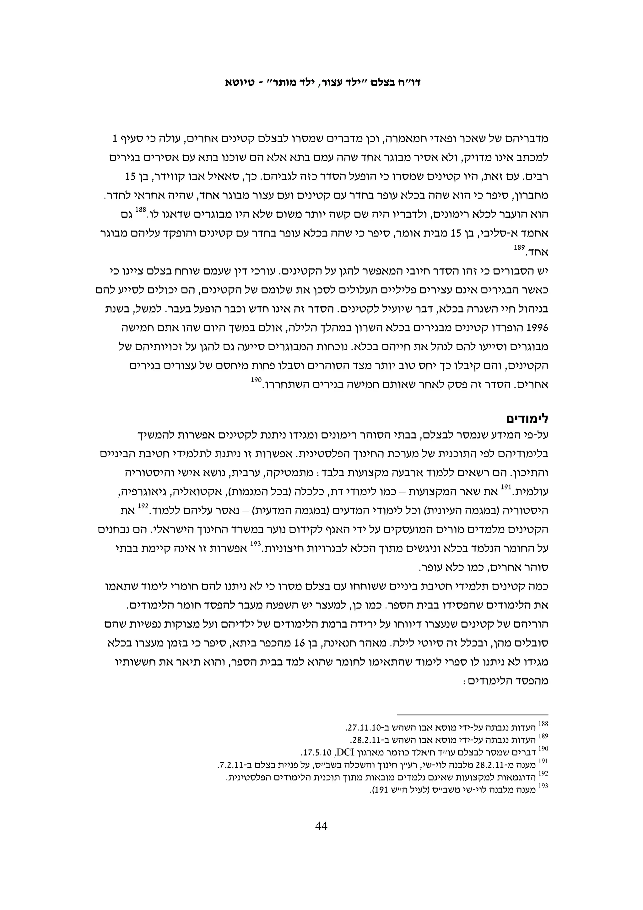 ‫ד. המשפט‬
‫במסגרת המחקר לדו"ח נכח בצלם בעשרות דיונים שהתנהלו בבית המשפט הצבאי לנוער‬
‫שבמחנה עופר בעניינם של קטינים שהואשמו ביידוי אבנים. הדיונים נחלקו לשני סוגים: דיונים‬
‫פרוצדוראליים – כמו הקראת כתב אישום, הגשת טענות ותזכורות, ודיונים שבהם ניתן גזר דין‬
‫במסגרת עסקת טיעון. רק במקרה אחד נכחנו במשפט שבו התנהלו דיוני הוכחות, שבמהלכם‬
                                  ‫נחקרו עדים או הובאו ראיות להוכחת אשמתו של הנאשם.‬
‫ביום הדיון הקטינים מועברים מהכלא שבו הם עצורים לבית המשפט בעופר. עד לדיון בעניינם‬
‫הם ממתינים עם עצירים אחרים בקרוון עם חלון. סדר הדיונים לא נמסר לעצירים והם נקראים‬
‫להיכנס לבית המשפט בלי לדעת מראש מתי יגיע תורם. במהלך היום ניתנת להם שתייה ואם‬
                                              ‫שהייתם ממושכת מוגשת להם גם ארוחה.‬
‫בדיון הראשון הנאשמים נכנסים לאולם לפני כניסת השופט, כשהם אזוקים בידיהם‬
‫וברגליהם ולבושים בדרך כלל במדי הכלא של השב"ס. הם יושבים באזור מתוחם המיועד‬
‫לנאשמים ואזיקי הידיים שלהם משוחררים. בשלב זה נכנסים לאולם גם בני משפחותיהם‬
‫– לכל נאשם ניתנים שני היתרים עבור בני המשפחה – ועבור רוב הקטינים זה המפגש‬
‫הראשון עם משפחתם מאז המעצר. הקטינים הראשונים זוכים בדרך כלל לזמן שיחה ארוך‬
‫יותר עם בני משפחותיהם, עד לכניסת השופט ותחילת יום הדיונים. בני המשפחה יושבים‬
‫בשורת הכיסאות המרוחקת ביותר מן הנאשמים ואנשי שירות בתי הסוהר מרחיקים את בני‬
‫המשפחה המבקשים להתקדם, כך שהעצורים ובני משפחותיהם נאלצים לנהל שיחה בקריאות‬
‫ובתנועות ידיים בלי כל מגע פיזי. נאשמים אשר שוחררו בערבות מתייצבים לצד בני משפחתם‬
                                                          ‫ויושבים לצד סנגוריהם.‬
‫כל הדיונים מתנהלים בעברית, שפה שהנאשמים ובני משפחותיהם בדרך כלל אינם מבינים.‬
              ‫בבית המשפט יש מתורגמן, והנוכחים תלויים בו כדי להבין את הנאמר באולם.‬
‫מאז הקמת בית המשפט לנוער נעשה מאמץ לזרז את משך זמן התנהלותם של המשפטים. על-‬
‫פי נתוני בית המשפט, בשנת 8002, מבין הקטינים שהוחזקו במעצר עד תום ההליכים, %47‬
‫מהתיקים הסתיימו תוך פחות מחצי שנה וכ-%01 התנהלו למשך יותר מתשעה חודשים. בשנת‬
‫0102, %09 מהתיקים של קטינים שהוחזקו במעצר עד תום ההליכים הסתיימו תוך פחות מחצי‬
              ‫261‬
                 ‫שנה, וירד לכ- %5.1 מספר התיקים שהתנהלו למשך יותר מתשעה חודשים.‬
‫ככלל, בבית המשפט לנוער לא מקיימים דיון ללא נוכחות ההורים ובהיעדרם יידחה הדיון.‬
‫להורים יש זכות להביע את עמדתם במהלך המשפט, והיו שופטים שהסתמכו על נוכחותם‬
                       ‫באולם ועל התחייבותם לשמור על ילדיהם בהחלטתם להקל בעונש.‬
‫בתצפיות שערך בצלם בבית המשפט ניכרה בפניהם של הקטינים ההתרגשות למראה הוריהם,‬
                                  ‫ומפח הנפש של קטינים שהוריהם לא נכחו באולם.‬



                                                                                                  ‫261‬
                                 ‫מכתב לבצלם מזוהר הלוי מדובר צה"ל מתאריך 11.5.21 (לעיל ה"ש 13).‬

                                          ‫34‬
 