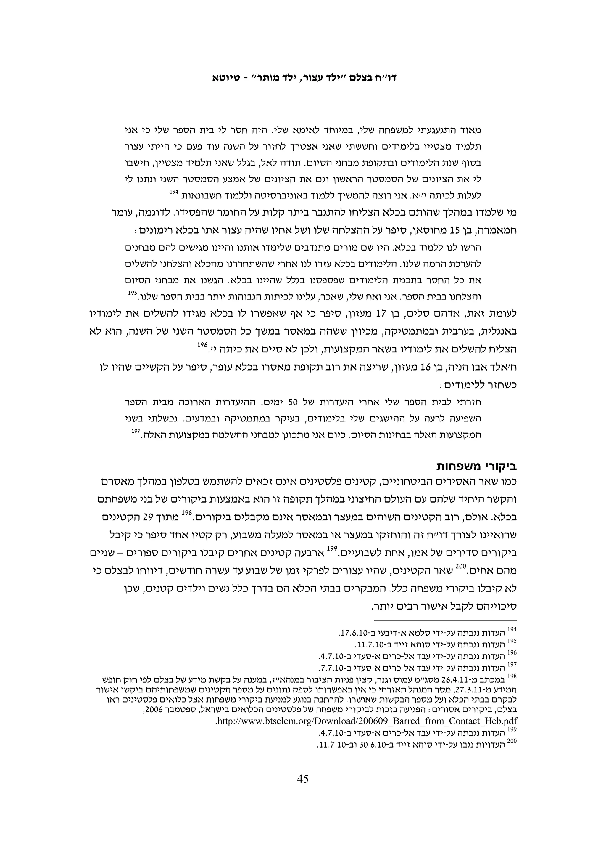 ‫כמה קטינים תיארו לנו מה הרגישו כאשר הובאו בפני השופט. פאדי ח'טיב, בן 31 מבילעין,‬
                                            ‫סיפר לבצלם על הבאתו לדיון הארכת מעצר:‬
  ‫בשעה 00:6, בבוקר של היום השלישי למעצר, לקחו אותי לדיון בבית משפט. השומרים הובילו‬
  ‫אותי לבית המשפט כשהידיים והרגליים שלי אזוקות באזיקים מברזל. הם העלו אותי לאוטובוס‬
  ‫בלי כיסוי על העיניים. יחד אתי היו באוטובוס בערך עוד 02 אסירים. האוטובוס נסע מרחק קצר‬
  ‫ואז הורידו אותנו לתוך קרוון קטן. הפרידו את המעשנים מאלה שלא מעשנים. אני הייתי ביחד‬
  ‫עם שמונה אסירים בקרוון הזה. הסוהרים סגרו את הדלת ואחר כך התחילו להוציא אותנו אחד‬
                                                                           ‫אחרי השני.‬
  ‫בזמן שחיכיתי שם, מאוד פחדתי ממה שהולך לקרות. אחרי בערך שלוש שעות, הביאו לנו אוכל –‬
  ‫לבן, מלפפון, זיתים ולחם. נשארתי בקרוון עד שעות הערב והייתי האחרון שנכנס למשפט. פחדתי‬
                            ‫להישאר לבד, מבודד מכל העולם, בלי שאני יודע מה הולך לקרות לי.‬
  ‫כשהגיע התור שלי, שוטר לקח אותי לבית המשפט. התחלתי לבכות בבית המשפט כשראיתי את‬
                                                        ‫השופט הצבאי והמתורגמן.‬
  ‫המתורגמן אמר לי עוד לפני שהשופט הקריא את כתב האישום נגדי: "אם תשלם 000,3 שקל, תוכל‬
  ‫ללכת הביתה!" אמרתי לו: "בסדר". אז הוא שאל אותי: "יש לך מספר טלפון להתקשר להורים‬
  ‫שלך?" אמרתי לו: "כן". ביקשתי מאחת הנשים שהגיעה לדיון של הבן שלה, להתקשר לאבא שלי‬
                                  ‫361‬
                                     ‫ולהגיד לו שישלם ערבות של 000,3 שקל כדי לשחרר אותי.‬
      ‫שאכר חמאמרה, בן 61 מחוסאן, תיאר את הקושי שחווה בהבאה למשפט ובהמתנה לו:‬
  ‫אחרי שהעבירו אותי לכלא רימונים, לקחו אותי עוד כמה פעמים לבית המשפט בעופר. בכל פעם‬
  ‫הוציאו אותי בלילה מהתא והעבירו אותי לתא אחר, יחד עם עצורים מבוגרים. בבית המשפט‬
  ‫חיכיתי יחד עם 51 עצורים אחרים במשך כמה שעות עד שהגיע התור לדיון שלי. הרבה מאוד‬
  ‫עצורים מחכים בתור בבית המשפט. החדר שמחכים בו הוא קטן וצר עד כדי כך שקשה לנשום שם.‬
  ‫סבלתי מזה בכל פעם שירדתי לבית המשפט. בדיון האחרון שהיה לי בבית המשפט, השופטת גזרה‬
  ‫עלי עונש של שלושה חודשי מאסר וקנס כספי של 000,1 שקל. לדיון בבית המשפט הגיעו ההורים‬
  ‫שלי וגם עורך הדין. אחרי המשפט לקחו אותי חזרה לכלא רימונים ושם הייתי עד שנגמרה תקופת‬
                                                                        ‫461‬
                                                                           ‫המאסר שלי.‬

                                                                                    ‫עסקאות טיעון‬
‫עריכת עסקאות טיעון, ובתוך כך ויתור על ניהול משפט הוכחות, נפוצה במערכת המשפט‬
                      ‫561‬
                         ‫הישראלית בה למעלה ממחצית התיקים מסתיימים באופן זה.‬



                                                                                                           ‫361‬
                                                                 ‫העדות נגבתה על-ידי איאד חדאד ב-01.6.9.‬
                                                                                                           ‫461‬
                                                                 ‫העדות נגבתה על-ידי סוהא זייד ב-01.6.03.‬
   ‫561 ראו לדוגמה את הנתונים שפירסמה על כך התנועה לחופש המידע בעקבות תשובת המדינה על עתירתה בנושא מידע על‬
                                                      ‫הסדרי טיעון, 4002=‪.http://www.meida.org.il/?p‬‬

                                                  ‫44‬
 