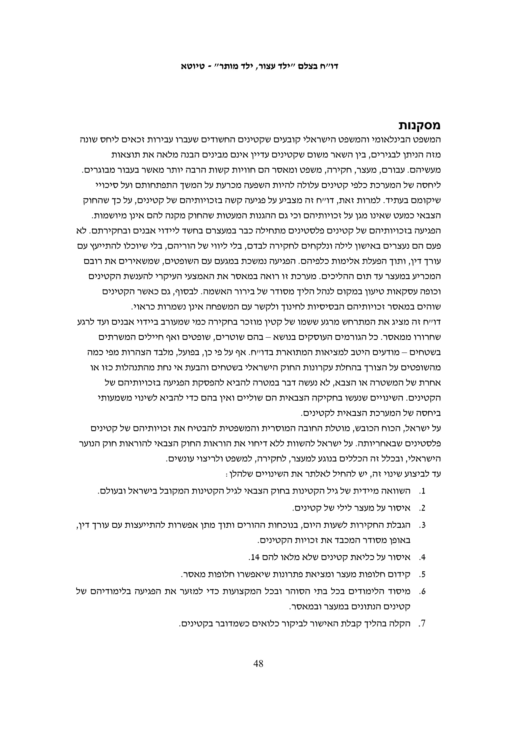 ‫תסקירים‬
‫התיקון שנעשה בחקיקה הצבאית, שמכוחו הוקם בית המשפט לנוער, קבע כי לאחר הרשעתו‬
‫של קטין ולפני גזירת העונש יכול השופט לבקש הכנת תסקיר שיבדוק את נסיבות חייו ומצבו‬
‫המשפחתי, הכלכלי והבריאותי. האחריות לעריכת התסקיר הוטלה על קצינת המטה לענייני‬
‫רווחה במנהל האזרחי.171 בישראל, לעומת זאת, החוק מחייב הכנת תסקיר לקטין לפני מתן‬
‫החלטה על מעצר עד תום ההליכים ולפני מתן גזר הדין ובהיעדרו השופט לא רשאי לקבל‬
                                                                       ‫271‬
                                                                          ‫החלטה.‬
‫האפשרות לערוך תסקיר הוכנסה לחוק הצבאי בעקבות דרישות חוזרות ונשנות של השופטים‬
‫הצבאיים.371 ואולם, השינוי בחוק כמעט שלא הביא לשינוי במציאות. לפי נתוני דובר צה"ל, עד‬
‫471‬
   ‫01.8.2 הזמין בית המשפט ארבעה תסקירים בלבד בעבור קטינים שהורשעו בביצוע עבירות.‬
‫הסיבה העיקרית לכך היא שהחוק הצבאי מאפשר ביצוע תסקיר רק לאחר ההרשעה. אולם‬
‫מאחר שכמעט כל המקרים מסתיימים בעסקת טיעון, ההודאה באשמה, ההרשעה וגזירת הדין‬
                             ‫נעשים באותו מועד ואין הזדמנות לשלוח את הנאשם לתסקיר.‬
‫גם במקרים המעטים שבהם נערך התסקיר, ידיה של קצינת המטה כבולות. מחסור במוסדות‬
‫שיקום המקובלים הן על בית המשפט והן על גורמים פלסטינים, לצד עניינים הנוגעים לפוליטיקה‬
‫פנים-פלסטינית, מונעים הצגת חלופות מאסר לקטינים. ככלל, החברה הפלסטינית אינה רואה‬
‫בנער המיידה אבנים על הכוח הכובש כמי שזקוק לשיקום כפי שזקוק לו נער בעל דפוסי התנהגות‬
‫עברייניים. הצבא מצידו אינו מציע דרכי טיפול שעשויות לשמש עבורו חלופה למאסר. ברשות‬
‫הפלסטינית ישנם גורמי שיקום מעטים, חלקם מטעם ארגונים בינלאומיים, אך הצבא אינו‬
‫שבע רצון משיתוף הפעולה עם מוסדות אלה. הנאשמים, לעומת זאת, לא רוצים להיתפס כמי‬
‫שמשתפים פעולה עם מערכת המשפט הצבאית וחלקם גם אינם מעוניינים בשיתוף פעולה עם‬
‫הרשות הפלסטינית. למשל, ע"א, בן 61, הורשע בארבעה סעיפי אישום, ובהם יידוי אבנים.‬
‫השופטת דרשה כי יוכן עבורו תסקיר לפני מתן גזר הדין. ואולם, עבד א-רחמאן סירב לשתף‬
‫פעולה עם מוסדות של הרשות הפלסטינית, האחראית למוסדות השיקום בגדה המערבית. לכן,‬
    ‫571‬
       ‫בדו"ח שהגישה כתבה קמ"ט הרווחה כי "אין באפשרותה להמליץ על דרכי טיפול בנער".‬




                                                                                                 ‫171‬
                                                ‫צו בדבר הוראות ביטחון (לעיל ה"ש 6), סעיף 841.‬
                                                                                                 ‫271‬
                                                ‫חוק הנוער (לעיל ה"ש 02), סעיף 01ז(ב); סעיף 22.‬
                                                                                                 ‫371‬
                                                                             ‫ראו לעיל ה"ש 87.‬
                                                                                                 ‫471‬
                                                     ‫תשובת דובר צה"ל מ-01.8.2 (לעיל ה"ש 56).‬
                                                                                                 ‫571‬
                                                    ‫ע (יהודה) 90/1215 התביעה הצבאית נ' ע"א.‬

                                         ‫74‬
 